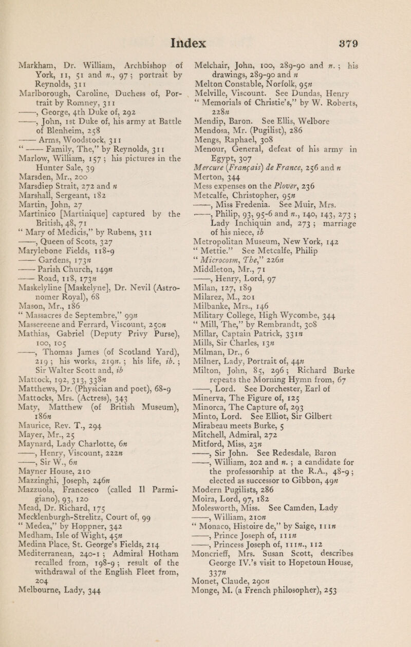 Markham, Dr. William, Archbishop of York, ii, 51 and 975 portrait by- Reynolds, 311 Marlborough, Caroline, Duchess of, Por¬ trait by Romney, 311 -, George, 4th Duke of, 292 -, John, 1 st Duke of, his army at Battle of Blenheim, 258 —— Arms, Woodstock, 311 “-Family, The,” by Reynolds, 311 Marlow, William, 157 ; his pictures in the Hunter Sale, 39 Marsden, Mr., 200 Marsdiep Strait, 272 and n Marshall, Sergeant, 182 Martin, John, 27 Martinico [Martinique] captured by the British, 48, 71 “ Mary of Medicis,” by Rubens, 311 -, Queen of Scots, 327 Marylebone Fields, 118-9 -Gardens, 173ft -Parish Church, 149ft -Road, 118, 173ft Maskelyline [Maskelyne], Dr. Nevil (Astro¬ nomer Royal), 68 Mason, Mr., 186 “ Massacres de Septembre,” 99n Massereene and Ferrard, Viscount, 250ft Mathias, Gabriel (Deputy Privy Purse), 100, 105 -, Thomas James (of Scotland Yard), 219 ; his works, 219ft. 5 his life, ib. ; Sir Walter Scott and, ib Mattock, 192, 313, 338ft Matthews, Dr. (Physician and poet), 68-9 Mattocks, Mrs. (Actress), 343 Maty, Matthew (of British Museum), 186ft Maurice, R.ev. T., 294 Mayer, Mr., 25 Maynard, Lady Charlotte, 6n -, Plenry, Viscount, 222n -, Sir W., 6ft Mayner House, 210 Mazzinghi, Joseph, 246ft Mazzuola, Francesco (called II Parmi- giano), 93, 120 Mead, Dr. Richard, 175 Mecklenburgh-Strelitz, Court of, 99 “ Medea,” by Hoppner, 342 Medham, Isle of Wight, 45ft Medina Place, St. George’s Fields, 214 Mediterranean, 240-1 ; Admiral Hotham recalled from, 198-9 ; result of the withdrawal of the English Fleet from, 204 Melbourne, Lady, 344 Melchair, John, 100, 289-90 and ft. 5 his drawings, 289-90 and n Melton Constable, Norfolk, 95ft Melville, Viscount. See Dundas, Henry “ Memorials of Christie’s,” by W. Roberts, 228 ft Mendip, Baron. See Ellis, Welbore Mendosa, Mr. (Pugilist), 286 Mengs, Raphael, 308 Menour, General, defeat of his army in Egypt, 307 _ Mercure (Frangais) de France, 256 and n Merton, 344 Mess expenses on the Plover, 236 Metcalfe, Christopher, 95ft -, Miss Fredenia. See Muir, Mrs. •-, Philip, 93, 95-6 and ft., 140, 143, 273 ; Lady Inchiquin and, 273 ; marriage of his niece, ib Metropolitan Museum, New York, 142 “ Mettie.” See Metcalfe, Philip “ Microcosm, The” 226ft Middleton, Mr., 71 -, Henry, Lord, 97 Milan, 127, 189 Milarez, M., 201 Milbanke, Mrs., 146 Military College, High Wycombe, 344 “ Mill, The,” by Rembrandt, 308 Millar, Captain Patrick, 331ft Mills, Sir Charles, 13ft Milman, Dr., 6 Milner, Lady, Portrait of, 44ft Milton, John, 85, 296; Richard Burke repeats the Morning Hymn from, 67 -, Lord. See Dorchester, Earl of Minerva, The Figure of, 125 Minorca, The Capture of, 293 Minto, Lord. See Elliot, Sir Gilbert Mirabeau meets Burke, 5 Mitchell, Admiral, 272 Mitford, Miss, 23« -, Sir John. See Redesdale, Baron ——, William, 202 and ft. ; a candidate for the professorship at the R.A., 48-9 ; elected as successor to Gibbon, 49ft Modern Pugilists, 286 Moira, Lord, 97, 182 Molesworth, Miss. See Camden, Lady -, William, 2io« “ Monaco, Histoire de,” by Saige, 111 ft -, Prince Joseph of, 11 ift -, Princess Joseph of, 111 ft., 112 Moncrieff, Mrs. Susan Scott, describes George IV.’s visit to Hopetoun House, 337« Monet, Claude, 290ft Monge, M. (a French philosopher), 253