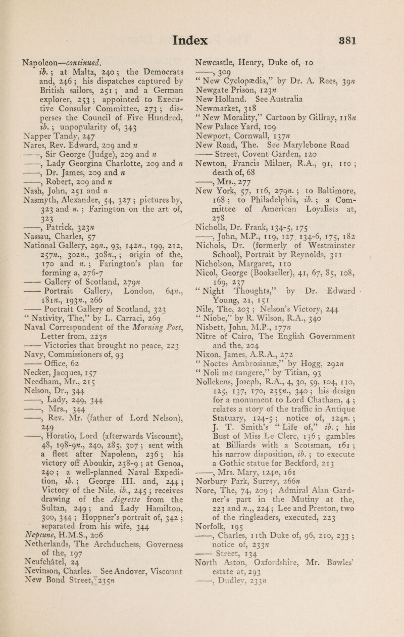 Nap oleon—con tinned. ib. ; at Malta, 240; the Democrats and, 246 5 his dispatches captured by British sailors, 251 ; and a German explorer, 253 ; appointed to Execu¬ tive Consular Committee, 273 ; dis¬ perses the Council of Five Hundred, ib. ; unpopularity of, 343 Nap per Tandy, 247 Nares, Rev. Edward, 209 and n -, Sir George (Judge), 209 and n -, Lady Georgina Charlotte, 209 and n -, Dr. James, 209 and n -, Robert, 209 and n Nash, John, 251 and n Nasmyth, Alexander, 54, 327; pictures by, 323 and n. ; Farington on the art of, 323 -, Patrick, 323ft Nassau, Charles, 57 National Gallery, 29ft., 93, 142ft., 199, 212, 257ft., 302ft., 308ft., ; origin of the, 170 and ft. ; Farington’s plan for forming a, 276-7 - Gallery of Scotland, 279ft -Portrait Gallery, London, 64ft., 181ft., 193ft., 266 -Portrait Gallery of Scotland, 323 “ Nativity, The,” by L. Carraci, 269 Naval Correspondent of the Morning Post, Letter from, 223ft -Victories that brought no peace, 223 Navy, Commissioners of, 93 -Office, 62 Necker, Jacques, 157 Needham, Mr., 215 Nelson, Dr., 344 -, Lady, 249, 344 -, Mrs., 344 -, Rev. Mr. (father of Lord Nelson), 249 -, Horatio, Lord (afterwards Viscount), 48, 198-9ft., 240, 285, 307 ; sent with a fleet after Napoleon, 236 ; his victory off Aboukir, 238-9 5 at Genoa, 240 ; a well-planned Naval Expedi¬ tion, ib. ; George III. and, 244 ; Victory of the Nile, ib., 245 ; receives drawing of the Aigrette from the Sultan, 249 ; and Lady Hamilton, 300, 344 ; Hoppner’s portrait of, 342 ; separated from his wife, 344 Neptune, H.M.S., 206 Netherlands, The Archduchess, Governess of the, 197 Neufch&tel, 24 Nevinson, Charles. See Andover, Viscount New Bond Street, 235ft Newcastle, Henry, Duke of, 10 -» 3°9 “ New Cyclopaedia,” by Dr. A. Rees, 39ft Newgate Prison, 123ft New Holland. See Australia Newmarket, 318 “ New Morality,” Cartoon by Gillray, 118ft New Palace Yard, 109 Newport, Cornwall, 137ft New Road, The. See Marylebone Road -Street, Covent Garden, 120 Newton, Francis Milner, R.A., 91, no; death of, 68 -, Mrs., 277 New York, 57, 116, 279ft.; to Baltimore, 168 ; to Philadelphia, ib. ; a Com¬ mittee of American Loyalists at, 278 Nicholls, Dr. Frank, 134-5, 175 -, John, M.P., 119, 127. 134-6, 175, 182 Nichols, Dr. (formerly of Westminster School), Portrait by Reynolds, 311 Nicholson, Margaret, no Nicol, George (Bookseller), 41, 67, 85, 108, 169, 237 “ Night Thoughts,” by Dr. Edward Young, 21, 151 Nile, The, 203 ; Nelson’s Victory, 244 “ Niobe,” by R. Wilson, R.A., 340 Nisbett, John, M.P., 177ft Nitre of Cairo, The English Government and the, 204 Nixon, James, A.R.A., 272 “ Noctes Ambrosianse,” by Hogg, 292n “ Noli me tangere,” by Titian, 93 Nollekens, Joseph, R.A., 4, 30, 59, 104, no, 125, 137, 170, 255ft., 340; his design for a monument to Lord Chatham, 4 ; relates a story of the traffic in Antique Statuary, 124-5 ; notice of, 124ft. 5 J. T. Smith’s “ Life of,” ib. ; his Bust of Miss Le Clerc, 136 ; gambles at Billiards with a Scotsman, 161 ; his narrow disposition, ib. ; to execute a Gothic statue for Beckford, 213 -, Mrs. Mary, 124ft, 161 Norbury Park, Surrey, 266ft Nore, The, 74, 209 ; Admiral Alan Gard¬ ner’s part in the Mutiny at the, 223 and ft.,, 224 ; Lee and Preston, two of the ringleaders, executed, 223 Norfolk, 195 -, Charles, nth Duke of, 96, 210, 233 ; notice of, 233ft - Street, 134 North Aston, Oxfordshire, Mr. Bowles' estate at, 293 ——, Dudley, 233ft