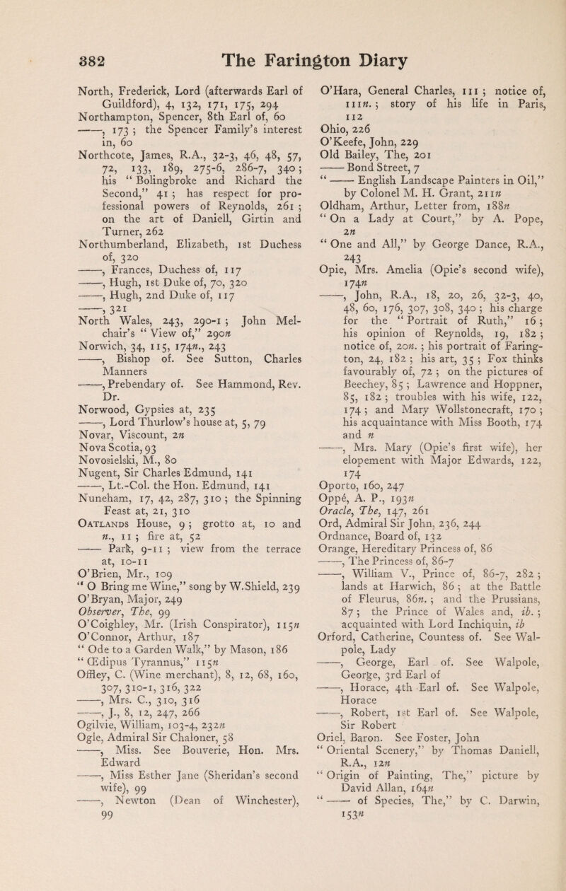 North, Frederick, Lord (afterwards Earl of Guildford), 4, 132, 171, 175, 294 Northampton, Spencer, Sth Earl of, 60 --, 173 ; the Spencer Family’s interest in, 60 Northcote, Tames, R.A., 32-3, 46, 48, 37, 7?, 133,. i89> 275‘6> 286“7> 34o; his “ Bolingbroke and Richard the Second,” 41 5 has respect for pro¬ fessional powers of Reynolds, 261 ; on the art of Daniell, Girtin and Turner, 262 Northumberland, Elizabeth, 1st Duchess of, 320 -, Frances, Duchess of, 117 -, Hugh, 1st Duke of, 70, 320 -, Hugh, 2nd Duke of, 117 -321 North Wales, 243, 290-1 ; John Mel- chair’s “ View of,” 290n Norwich, 34, 115, 174n., 243 -, Bishop of. See Sutton, Charles Manners -, Prebendary of. See Hammond, Rev. Dr. Norwood, Gypsies at, 235 -, Lord Thurlow’s house at, 5, 79 Novar, Viscount, 2n Nova Scotia, 93 Novosielski, M., 80 Nugent, Sir Charles Edmund, 141 -, Lt.-Col. the Hon. Edmund, 141 Nuneham, 17, 42, 287, 310 5 the Spinning Feast at, 21, 310 Oatlands House, 9 ; grotto at, 10 and 11 ; fire at, 52 -Park, 9-11 5 view from the terrace at, 10-11 O’Brien, Mr., 109 “ O Bring me Wine,” song by W. Shield, 239 O’Bryan, Major, 249 Observer, The, 99 O’Coigbley, Mr. (Irish Conspirator), 11577 O’Connor, Arthur, 187 “ Ode to a Garden Walk,” by Mason, 186 “ CEdipus Tyrannus,” 115n Offley, C. (Wine merchant), 8, 12, 68, 160, Z°7i 3IO_I> 316, 322 -, Mrs. C., 310, 316 —— J-, 8,. h2, 247, 266 Ogilvie, William, 103-4, 232tt Ogle, Admiral Sir Chaloner, 58 -, Miss. See Rouverie, Hon. Mrs. Edward -, Miss Esther Jane (Sheridan’s second wife), 99 -, Newton (Dean of Winchester), 99 O’Hara, General Charles, 111 ; notice of, win. ; story of his life in Paris, 112 Ohio, 226 O’Keefe, John, 229 Old Bailey, The, 201 -Bond Street, 7 “-English Landscape Painters in Oil,” by Colonel M. H. Grant, 21 in Oldham, Arthur, Letter from, 188n “ On a Lady at Court,” by A. Pope, 2 n “ One and All,” by George Dance, R.A., 243 Opie, Mrs. Amelia (Opie’s second wife), 174 n -, John, R.A., 18, 20, 26, 32-3, 40, 48, 60, 176, 307, 308, 340 : his charge for the “ Portrait of Ruth,” 16 5 his opinion of Reynolds, 19, 182 ; notice of, 20n. ; his portrait of Faring¬ ton, 24, 182 5 his art, 35 ; Fox thinks favourably of, 72 5 on the pictures of Beechey, 85 ; Lawrence and Hoppner, 85, 182 ; troubles with his wife, 122, 174 ; and Mary Wollstonecraft, 170 ; his acquaintance with Miss Booth, 174 and n -, Mrs. Mary (Opie’s first wife), her elopement with Major Edwards, 122, 174 Oporto, 160, 247 Oppe, A. P., 1937/ Oracle, The, 147, 261 Ord, Admiral Sir John, 236, 244 Ordnance, Board of, 132 Orange, Hereditary Princess of, 86 -, The Princess of, 86-7 -, William V., Prince of, 86-7, 282 ; lands at Harwich, 86 ; at the Battle of Fleurus, 8677. ; and the Prussians, 87 ; the Prince of Wales and, ib. ; acquainted with Lord Inchiquin, ib Orford, Catherine, Countess of. See Wal¬ pole, Lady -, George, Earl of. See Walpole, George, 3rd Earl of -, Horace, 4th Earl of. See Walpole, Horace -, Robert, 1st Earl of. See Walpole, Sir Robert Oriel, Baron. See Foster, John “ Oriental Scenery,” by Thomas Daniell, R.A., 1277 “ Origin of Painting, The,” picture by David Allan, 16477 “-of Species, The,” by C. Darwin, 15377