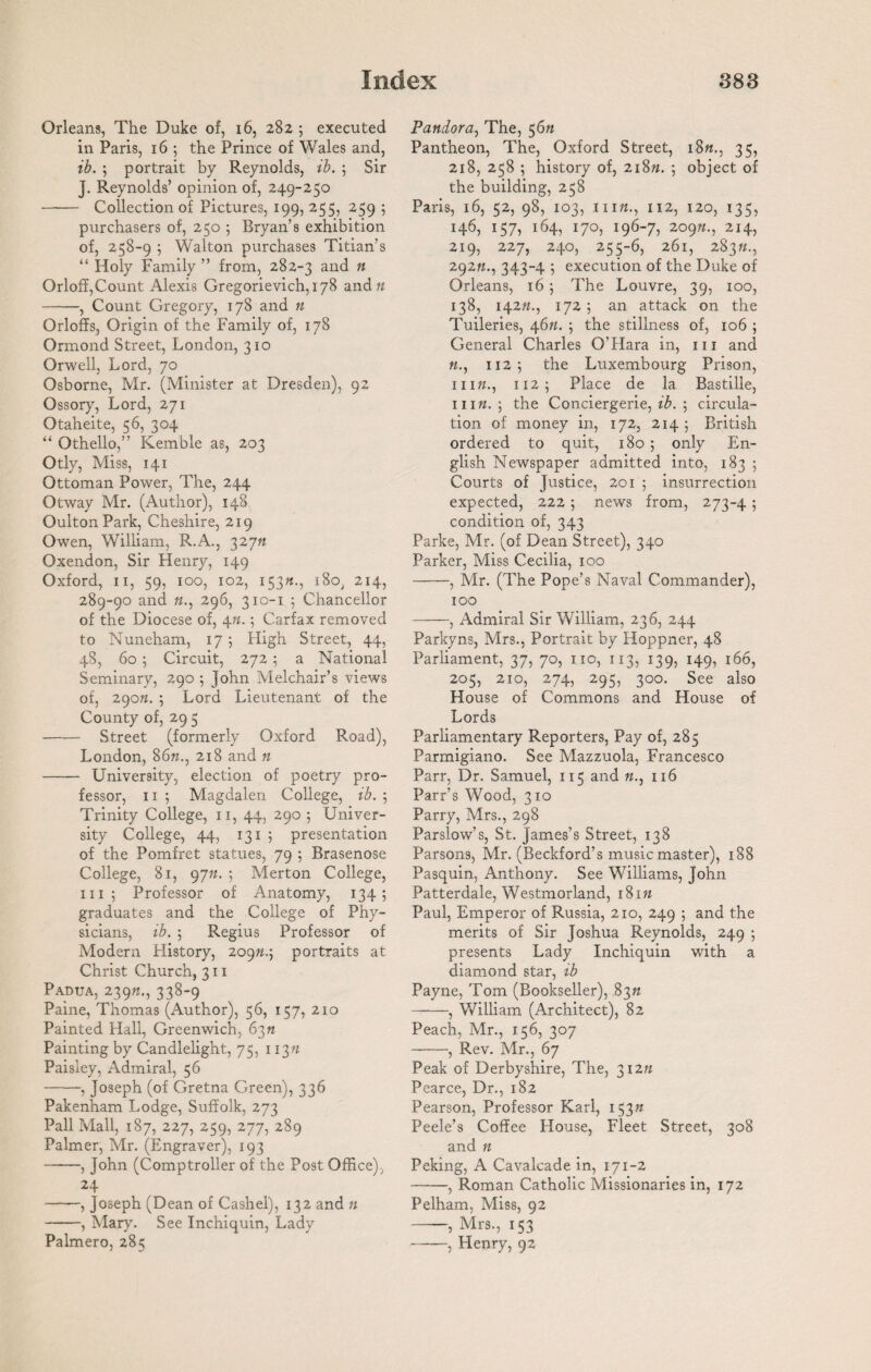 Orleans, The Duke of, 16, 282 ; executed in Paris, 16 5 the Prince of Wales and, ib. ; portrait by Reynolds, ib. ; Sir J. Reynolds’ opinion of, 249-250 - Collection of Pictures, 199, 255, 259 5 purchasers of, 250 ; Bryan’s exhibition of, 258-9 ; Walton purchases Titian’s “ Holy Family ” from, 282-3 an(^ n Orloff,Count Alexis Gregorievich, 178 and n -, Count Gregory, 178 and n Orloffs, Origin of the Family of, 178 Ormond Street, London, 310 Orwell, Lord, 70 Osborne, Mr. (Minister at Dresden), 92 Ossory, Lord, 271 Otaheite, 56, 304 “ Othello,” Kemble as, 203 Otly, Miss, 141 Ottoman Power, The, 244 Otway Mr. (Author), 148 OultonPark, Cheshire, 219 Owen, William, R.A., 32777 Oxendon, Sir Henry, 149 Oxford, 11, 59, 100, 102, 153»-, i8o; 214, 289-90 and «., 296, 310-1 ; Chancellor of the Diocese of, 4n.; Carfax removed to Nuneham, 17 ; High Street, 44, 48, 60 ; Circuit, 272 ; a National Seminary, 290 j John Melchair’s views of, 290n. ; Lord Lieutenant of the County of, 29 5 -Street (formerly Oxford Road), London, 86k., 218 and n —— University, election of poetry pro¬ fessor, 11 ; Magdalen College, ib. ; Trinity College, 11, 44, 290 5 Univer¬ sity College, 44, 131 ; presentation of the Pomfret statues, 79 ; Brasenose College, 81, 9777. 5 Merton College, hi; Professor of Anatomy, 134; graduates and the College of Phy¬ sicians, ib. ; Regius Professor of Modern History, 20977.; portraits at Christ Church, 311 Padua, 239«., 338-9 Paine, Thomas (Author), 56, 157, 210 Painted Hall, Greenwich, 63n Painting by Candlelight, 75, 11377 Paisley, Admiral, 56 -, Joseph (of Gretna Green), 336 Pakenham Lodge, Suffolk, 273 Pall Mall, 187, 227, 259, 277, 289 Palmer, Mr. (Engraver), 193 -, John (Comptroller of the Post Office), 24 -, Joseph (Dean of Cashel), 132 and n -, Mary. See Tnchiquin, Lady Palmero, 285 Pandora, The, 56n Pantheon, The, Oxford Street, i8«., 35, 218, 258 ; history of, 21877. ; object of the building, 258 Paris, 16, 52, 98, 103, 1 iik., 112, 120, 135, 146, 157, 164, 170, 196-7, 2097-1., 214, 219, 227, 240, 255-6, 261, 283K., 29277., 343-4 ; execution of the Duke of Orleans, 16 ; The Louvre, 39, 100, 138, 14277., 172 ; an attack on the Tuileries, 4677. ; the stillness of, 106 ; General Charles O’Hara in, 111 and 77., 112; the Luxembourg Prison, 11177., 112; Place de la Bastille, 11177.; the Conciergerie, ib. ; circula¬ tion of money in, 172, 214 ; British ordered to quit, 180 ; only En¬ glish Newspaper admitted into, 183 ; Courts of Justice, 201 ; insurrection expected, 222 ; news from, 273-4 ; condition of, 343 Parke, Mr. (of Dean Street), 340 Parker, Miss Cecilia, 100 -, Mr. (The Pope’s Naval Commander), 100 -, Admiral Sir William, 236, 244 Parkyns, Mrs., Portrait by Hoppner, 48 Parliament, 37, 70, no, 113, 139, 149, 166, 205, 210, 274, 295, 300. See also House of Commons and House of Lords Parliamentary Reporters, Pay of, 285 Parmigiano. See Mazzuola, Francesco Parr, Dr. Samuel, 115 and 77., 116 Parr’s Wood, 310 Parry, Mrs., 298 Parslow’s, St. James’s Street, 138 Parsons, Mr. (Beckford’s music master), 188 Pasquin, Anthony. See Williams, John Patterdale, Westmorland, 18177 Paul, Emperor of Russia, 210, 249 ; and the merits of Sir Joshua Reynolds, 249 ; presents Lady Inchiquin with a diamond star, ib Payne, Tom (Bookseller), 8377 -, William (Architect), 82 Peach, Mr., 156, 307 -, Rev. Mr., 67 Peak of Derbyshire, The, 31277 Pearce, Dr., 182 Pearson, Professor Karl, 15377 Peele’s Coffee House, Fleet Street, 308 and 77 Peking, A Cavalcade in, 171-2 -, Roman Catholic Missionaries in, 172 Pelham, Miss, 92 —— Mrs., 153 -, Henry, 92