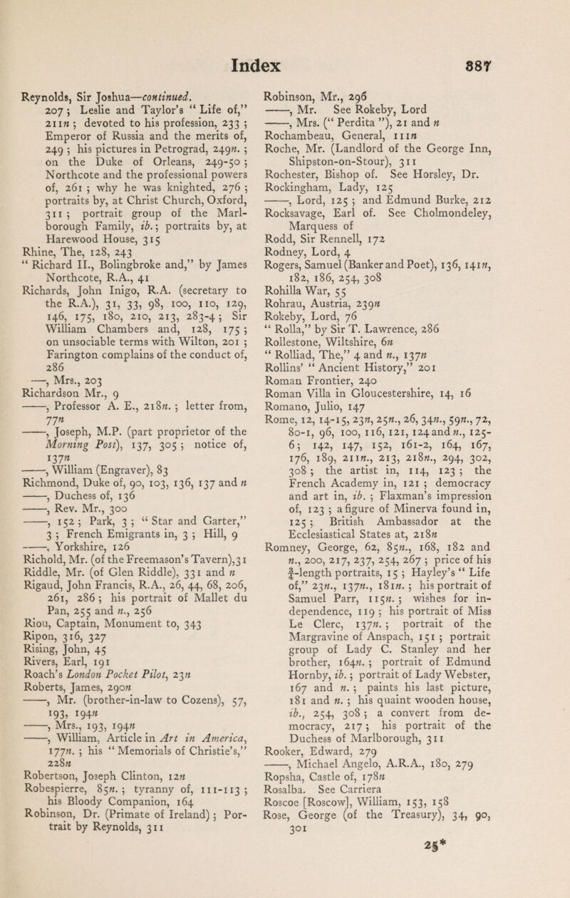 Reynolds, Sir Joshua—continued. 207 ; Leslie and Taylor’s “ Life of,” 21 in ; devoted to his profession, 233 ; Emperor of Russia and the merits of, 249 ; his pictures in Petrograd, 2490. ; on the Duke of Orleans, 249-50 ; Northcote and the professional powers of, 261 ; why he was knighted, 276 ; portraits by, at Christ Church, Oxford, 3115 portrait group of the Marl¬ borough Family, ib.; portraits by, at Harewood House, 315 Rhine, The, 128, 243 “ Richard II., Bolingbroke and,” by James Northcote, R.A., 41 Richards, John Inigo, R.A. (secretary to the R.A.), 31, 33, 98, 100, no, 129, 146, 175, 180, 210, 213, 283-4; Sir William Chambers and, 128, 175 ; on unsociable terms with Wilton, 201 ; Farington complains of the conduct of, 286 —, Mrs., 203 Richardson Mr., 9 -, Professor A. E., 2i8n. ; letter from, 71n -, Joseph, M.P. (part proprietor of the Morning Post), 137, 305 ; notice of, 137* . -, William (Engraver), 83 Richmond, Duke of, 90, 103, 136, 137 and n -, Duchess of, 136 -, Rev. Mr., 300 -, 152; Park, 3; “Star and Garter,” 3 ; French Emigrants in, 3 ; Hill, 9 -, Yorkshire, 126 Richold, Mr. (of the Freemason’s Tavern),31 Riddle, Mr. (of Glen Riddle), 331 and n Rigaud, John Francis, R.A., 26, 44, 68, 206, 261, 286 ; his portrait of Mallet du Pan, 255 and 0., 256 Riou, Captain, Monument to, 343 Rip on, 316, 327 Rising, John, 45 Rivers, Earl, 191 Roach’s London Pocket Pilot, 23n Roberts, James, 290n -, Mr. (brother-in-law to Cozens), 57, x93, i94» -, Mrs., 193, 1940 -, William, Article in Art in America, 17711. ; his “Memorials of Christie’s,” 228 n Robertson, Joseph Clinton, 12n Robespierre, 850. ; tyranny of, m-113; his Bloody Companion, 164 Robinson, Dr. (Primate of Ireland) ; Por¬ trait by Reynolds, 311 Robinson, Mr., 296 -, Mr. See Rokeby, Lord -, Mrs. (“ Perdita ”), 21 and n Rochambeau, General, 1110 Roche, Mr. (Landlord of the George Inn, Shipston-on-Stour), 311 Rochester, Bishop of. See Horsley, Dr. Rockingham, Lady, 125 -, Lord, 125 ; and Edmund Burke, 212 Rocksavage, Earl of. See Cholmondeley, Marquess of Rodd, Sir Rennell, 172 Rodney, Lord, 4 Rogers, Samuel (Banker and Poet), 136, 141 0, 182, 186, 254, 308 Rohilla War, 55 Rohrau, Austria, 239n Rokeby, Lord, 76 “ Rolla,” by Sir T. Lawrence, 286 Rollestone, Wiltshire, 6n “ Rolliad, The,” 4 and 0., 1370 Rollins’ “Ancient History,” 201 Roman Frontier, 240 Roman Villa in Gloucestershire, 14, 16 Romano, Julio, 147 Rome, 12, 14-15, 230, 250., 26, 340., 590., 72, 80-1, 96, 100, 116, 121, i24and#., 125- 6; 142, 147, 152, 161-2, 164, 167, 176, 189, 2110., 213, 2l80., 294, 302, 308; the artist in, 114, 123; the French Academy in, 121 ; democracy and art in, ib. ; Flaxman’s impression of, 123 ; a figure of Minerva found in, 125 ; British Ambassador at the Ecclesiastical States at, 2180 Romney, George, 62, 850., 168, 182 and 0., 200, 217, 237, 254, 267 ; price of his f-length portraits, 15 ; Hayley’s “ Life of,” 230., 1370., 1810.; his portrait of Samuel Parr, 1150. ; wishes for in¬ dependence, 119 ; his portrait of Miss Le Clerc, 1370. ; portrait of the Margravine of Anspach, 151 ; portrait group of Lady C. Stanley and her brother, 1640. ; portrait of Edmund Hornby, ib.; portrait of Lady Webster, 167 and 0. ; paints his last picture, 181 and 0. ; his quaint wooden house, ib., 254, 308 ; a convert from de¬ mocracy, 217; his portrait of the Duchess of Marlborough, 311 Rooker, Edward, 279 -, Michael Angelo, A.R.A., 180, 279 Ropsha, Castle of, 1780 Rosalba. See Carriera Roscoe [Roscow], William, 153, 158 Rose, George (of the Treasury), 34, 90, 3QI 25*