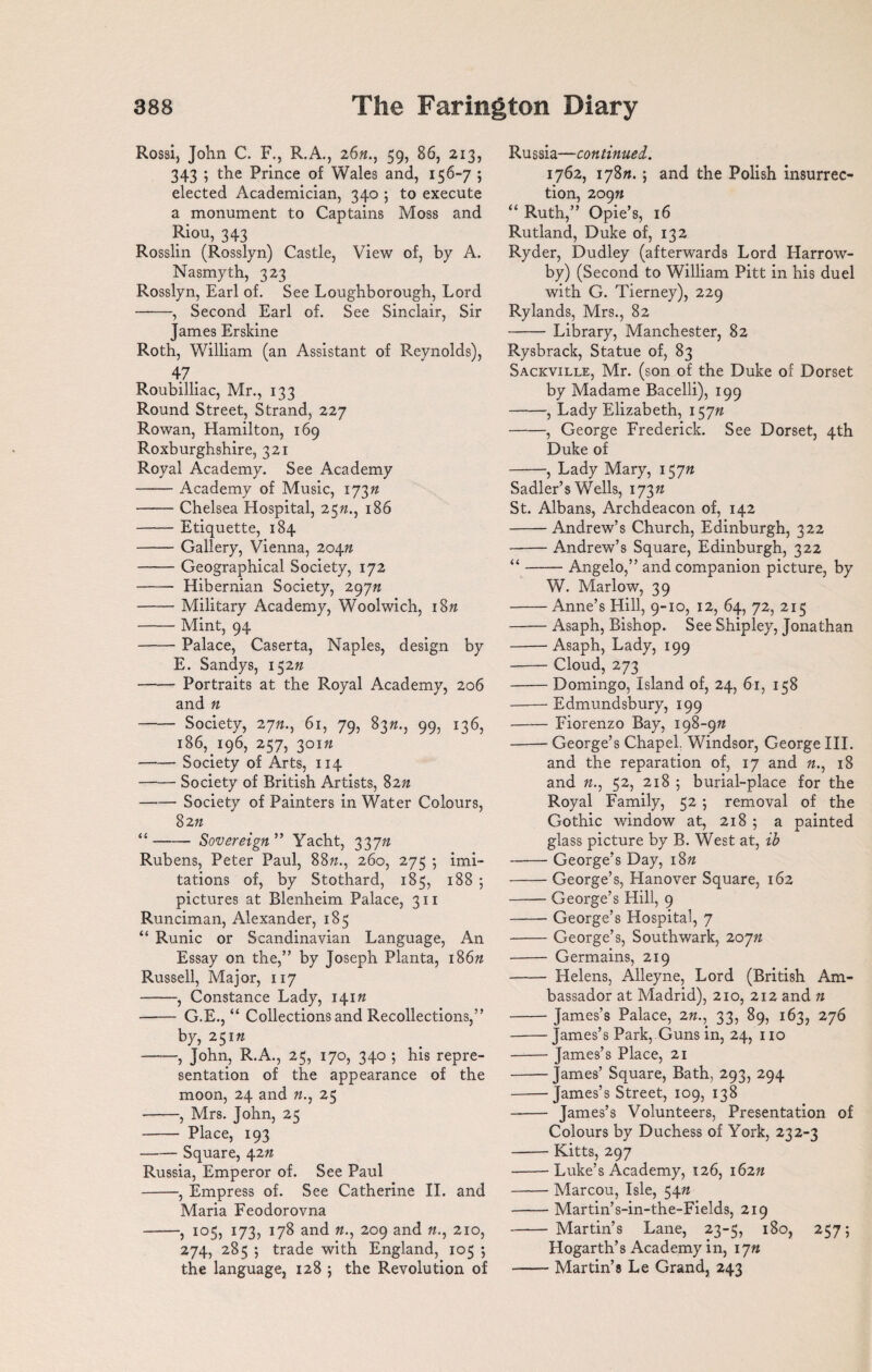 Rossi, John C. F., R.A., 26«., 59, 86, 213, 343 ; the Prince of Wales and, 156-7 ; elected Academician, 340 5 to execute a monument to Captains Moss and Riou, 343 Rosslin (Rosslyn) Castle, View of, by A. Nasmyth, 323 Rosslyn, Earl of. See Loughborough, Lord -, Second Earl of. See Sinclair, Sir James Erskine Roth, William (an Assistant of Reynolds), 47. Roubilliac, Mr., 133 Round Street, Strand, 227 Rowan, Hamilton, 169 Roxburghshire, 321 Royal Academy. See Academy -Academy of Music, 173ft -Chelsea Hospital, 25ft., 186 -Etiquette, 184 -Gallery, Vienna, 204ft -Geographical Society, 172 - Hibernian Society, 297n -Military Academy, Woolwich, 18ft -Mint, 94 -Palace, Caserta, Naples, design by E. Sandys, 152ft -Portraits at the Royal Academy, 206 and ft - Society, 27ft., 61, 79, 83ft., 99, 136, 186, 196, 257, 301ft -Society of Arts, 114 -Society of British Artists, 82ft -- Society of Painters in Water Colours, 82ft “-Sovereign ” Yacht, 337ft Rubens, Peter Paul, 88ft., 260, 275 ; imi¬ tations of, by Stothard, 185, 188 ; pictures at Blenheim Palace, 311 Runciman, Alexander, 185 “ Runic or Scandinavian Language, An Essay on the,” by Joseph Planta, 186ft Russell, Major, 117 -, Constance Lady, 141ft - G.E., “ Collections and Recollections,” by, 251ft -, John, R.A., 25, 170, 340 ; his repre¬ sentation of the appearance of the moon, 24 and ft., 25 -, Mrs. John, 25 - Place, 193 -Square, 42ft Russia, Emperor of. See Paul -, Empress of. See Catherine II. and Maria Feodorovna -, 105, 173, 178 and ft., 209 and ft., 210, 274, 285 ; trade with England, 105 *, the language, 128 ; the Revolution of Russia—continued. 1762, 178ft. ; and the Polish insurrec¬ tion, 209ft “ Ruth,” Opie’s, 16 Rutland, Duke of, 132 Ryder, Dudley (afterwards Lord Harrow- by) (Second to William Pitt in his duel with G. Tierney), 229 Rylands, Mrs., 82 -Library, Manchester, 82 Rysbrack, Statue of, 83 Sackville, Mr. (son of the Duke of Dorset by Madame Bacelli), 199 -, Lady Elizabeth, 157ft -, George Frederick. See Dorset, 4th Duke of -, Lady Mary, 157ft Sadler’s Wells, 173ft St. Albans, Archdeacon of, 142 -Andrew’s Church, Edinburgh, 322 -Andrew’s Square, Edinburgh, 322 “-Angelo,” and companion picture, by W. Marlow, 39 -Anne’s Hill, 9-10, 12, 64, 72, 215 -Asaph, Bishop. See Shipley, Jonathan -Asaph, Lady, 199 -Cloud, 273 -Domingo, Island of, 24, 61, 158 -Edmundsbury, 199 -Fiorenzo Bay, 198-9ft -George’s Chapel, Windsor, George III. and the reparation of, 17 and ft., 18 and ft., 52, 218 ; burial-place for the Royal Family, 52 ; removal of the Gothic window at, 218 ; a painted glass picture by B. West at, ib -George’s Day, 18ft -George’s, Hanover Square, 162 -George’s Hill, 9 -George’s Hospital, 7 -George’s, Southwark, 207ft - Germains, 219 - Helens, Alleyne, Lord (British Am¬ bassador at Madrid), 210, 212 and » -James’s Palace, 2ft., 33, 89, 163, 276 -James’s Park, Guns in, 24, no -James’s Place, 21 -James’ Square, Bath, 293, 294 -James’s Street, 109, 138 - James’s Volunteers, Presentation of Colours by Duchess of York, 232-3 -Kitts, 297 -Luke’s Academy, 126, 162ft -Marcou, Isle, 54ft -Martin’s-in-the-Fields, 219 - Martin’s Lane, 23-5, 180, 2575 Hogarth’s Academy in, 17ft -Martin’s Le Grand, 243