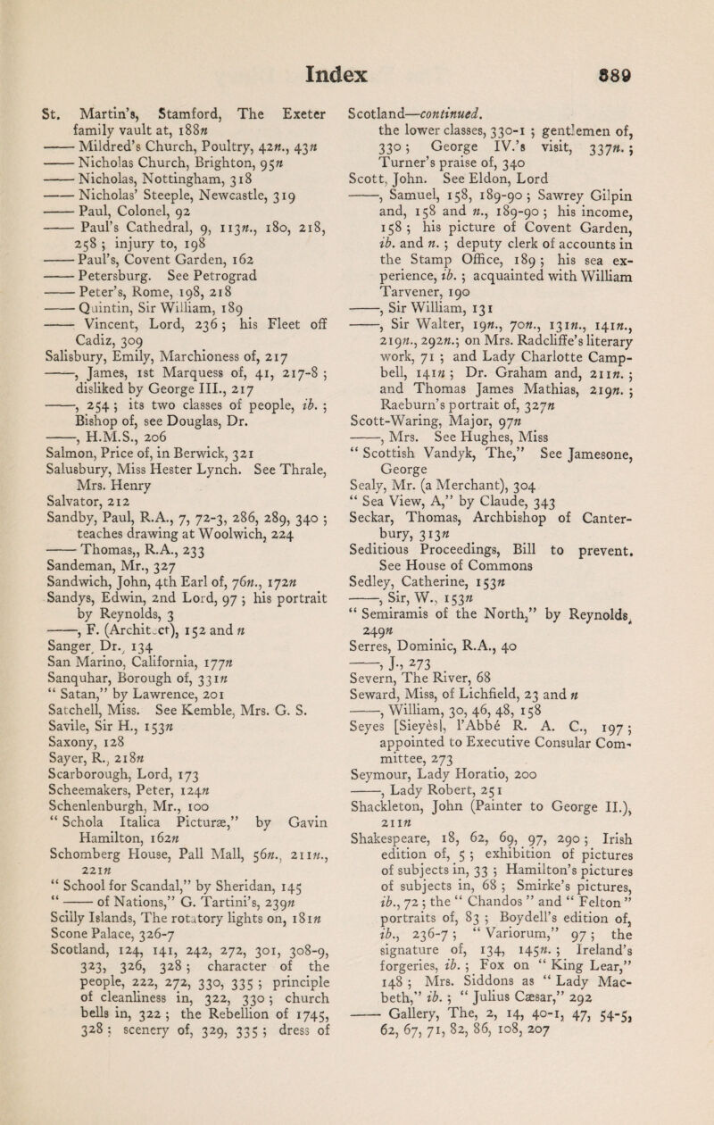 St. Martin’s, Stamford, The Exeter family vault at, i88« -Mildred’s Church, Poultry, 4243/1 -Nicholas Church, Brighton, 95n -Nicholas, Nottingham, 318 -Nicholas’ Steeple, Newcastle, 319 -Paul, Colonel, 92 - Paul’s Cathedral, 9, 113ft., 180, 218, 258 ; injury to, 198 -Paul’s, Covent Garden, 162 -Petersburg. See Petrograd -Peter’s, Rome, 198, 218 -Quintin, Sir William, 189 - Vincent, Lord, 236; his Fleet off Cadiz, 309 Salisbury, Emily, Marchioness of, 217 -, James, 1st Marquess of, 41, 217-8 ; disliked by George III., 217 -, 254 ; its two classes of people, ib. ; Bishop of, see Douglas, Dr. -, H.M.S., 206 Salmon, Price of, in Berwick, 321 Salusbury, Miss Hester Lynch. See Thrale, Mrs. Henry Salvator, 212 Sandby, Paul, R.A., 7, 72-3, 286, 289, 340 ; teaches drawing at Woolwich, 224 -Thomas,, R.A., 233 Sandeman, Mr., 327 Sandwich, John, 4th Earl of, 76#., 172ft Sandys, Edwin, 2nd Lord, 97 ; his portrait by Reynolds, 3 -, F. (Archit.ct), 152 and n Sanger, Dr., 134 San Marino, California, ijjn Sanquhar, Borough of, 33in “ Satan,” by Lawrence, 201 Satchell, Miss. See Kemble, Mrs. G. S. Savile, Sir H., 153ft Saxony, 128 Sayer, R., 2i8« Scarborough, Lord, 173 Scheemakers, Peter, 124ft Schenlenburgh, Mr., 100 “ Schola Italica Picturse,” by Gavin Hamilton, 162ft Schomberg House, Pall Mall, 56n., 21m., 22m “ School for Scandal,” by Sheridan, 145 “-of Nations,” G. Tartini’s, 2397? Sciily Islands, The rotatory lights on, i8ift Scone Palace, 326-7 Scotland, 124, 141, 242, 272, 301, 308-9, 323, 326, 328 ; character of the people, 222, 272, 330, 335 ; principle of cleanliness in, 322, 330; church bells in, 322 ; the Rebellion of 1745, 328; scenery of, 329, 335; dress of Scotland—continued. the lower classes, 330-1 ; gentlemen of, 330; George IV.’s visit, 337ft. ; Turner’s praise of, 340 Scott, John. See Eldon, Lord -, Samuel, 158, 189-90; Sawrey Gilpin and, 158 and ft., 189-90; his income, 158; his picture of Covent Garden, ib. and n. ; deputy clerk of accounts in the Stamp Office, 189 ; his sea ex¬ perience, ib. ; acquainted with William Tarvener, 190 -, Sir William, 131 -, Sir Walter, 19«., 70«., 131ft., 141ft., 219ft., 292ft.; on Mrs. Radcliffe’s literary work, 71 ; and Lady Charlotte Camp¬ bell, 141ft ; Dr. Graham and, 21m. ; and Thomas James Mathias, 219ft. ; Raeburn’s portrait of, 327ft Scott-Waring, Major, 9jn -, Mrs. See Hughes, Miss “ Scottish Vandyk, The,” See Jamesone, George Sealy, Mr. (a Merchant), 304 “ Sea View, A,” by Claude, 343 Seckar, Thomas, Archbishop of Canter¬ bury, 313ft Seditious Proceedings, Bill to prevent. See House of Commons Sedley, Catherine, 153ft -, Sir, W., 153ft “ Semiramis of the North,” by Reynolds, 249ft Serres, Dominic, R.A., 40 -, J-, 273 Severn, The River, 68 Seward, Miss, of Lichfield, 23 and n -, William, 30, 46, 48, 158 Seyes [Sieyesl, l’Abbe R. A. C., 197 ; appointed to Executive Consular Com' mit.tee, 273 Seymour, Lady Horatio, 200 -, Lady Robert, 251 Shackleton, John (Painter to George II.), 211 ft Shakespeare, 18, 62, 69, 97, 290; Irish edition of, 5 ; exhibition of pictures of subjects in, 33 ; Hamilton’s pictures of subjects in, 68 ; Smirke’s pictures, ib., 72 ; the “ Chandos ” and “ Felton ” portraits of, 83 ; Boydell’s edition of, ib., 236-7 ; “ Variorum,” 97 ; the signature of, 134, 145ft. ; Ireland’s forgeries, ib. ; Fox on “ King Lear,” 148 ; Mrs. Siddons as “ Lady Mac¬ beth,” ib. ; “ Julius Caesar,” 292 - Gallery, The, 2, 14, 40-1, 47, 54-5, 62, 67, 71, 82, 86, 108, 207