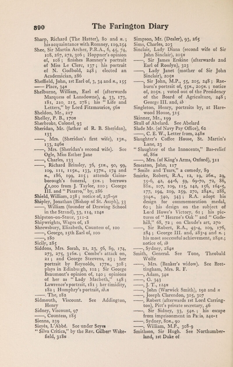 Sharp, Richard (The Hatter), 80 and ft. ; his acquaintance with Romney, 119,254 Shee, Sir Martin Archer, P.R.A., 6, 45, 74, 108, 267, 272, 306 ; Hoppner’s opinion of, 108 ; finishes Romney’s portrait of Miss Le Clerc, 137 5 his portrait of N. Godbold, 248 ; elected an Academician, 286 Sheffield, John, 1st Earl of, 3, 34 and ft., 155 •-Place, 34ft Shelburne, William, Earl of (afterwards Marquess of Lansdowne), 4, 33, 173, 181, 210, 215, 278; his “Life and Letters,” by Lord Fitzmaurice, 56ft Sheldon, Mr., 217 Shelley, P. B., 170ft Sherbroke, Colonel, 93 Sheridan, Mr. (father of R. B. Sheridan), r33 -, Mrs. (Sheridan’s first wife), 13ft., 133, 246ft -, Mrs. (Sheridan’s second wife). See Ogle, Miss Esther Jane -, Charles, 133. -, Richard Brinsley, 36, 51ft., 90, 99, 109, hi, 115ft., 133, 137ft., 174 and «., 186, 199, 215 ; attends Gains¬ borough’s funeral, 51ft. 5 borrows ,£1,000 from J. Taylor, 210 ; George III. and “ Pizarro,” by, 286 Shield, William, 238 ; notice of, 238~9ft Shipley, Jonathan (Bishop of St. Asaph), 33 -, William (founder of Drawing School in the Strand), 33, 114, 124ft Shipston-on-Stour, 311-2 Shipwrights, Wages of, 18 Shrewsbury, Elizabeth, Countess of, 100 -, George, 15th Earl of, 100 -, 180 Sicily, 285 Siddons, Mrs. Sarah, 21, 23, 56, 89, 174, 273, 275, 316ft. ; Combe’s attack on, 21 ; and George Steevens, 23 ; her portrait by Reynolds, 177ft., 3°§ ; plays in Edinburgh, 102 ; Sir George Beaumont’s opinion of, 140 ; opinions of her as “ Lady Macbeth,” 148 ; Lawrence’s portrait, 181 ; her timidity, 182 ; Humphry’s portrait, ib.n -, The, 182 Sidmouth, Viscount. See Addington, Henry Sidney, Viscount, 97 -, Countess, 185 Sienna, 239 Sieyes, L’Abb6. See under Seyes “ Silva Critica,” by the Rev, Gilbert Wake¬ field, 318ft Simpson, Mr. (Dealer), 93, 265 Sims, Charles, 203 Sinclair, Lady Diana (second wife of Sir John Sinclair), 205ft -, Sir James Erskine (afterwards 2nd Earl of Rosslyn), 323 -, Lady Janet (mother of Sir John Sinclair), 205ft -, Sir John, M.P., 55, 205, 248 ; Rae¬ burn’s portrait of, 55ft., 205ft. 5 notice of, 205ft. 5 voted out of the Presidency of the Board of Agriculture, 248 ; George III. and, ib Singleton, Henry, portraits by, at Hare- wood House, 315 Skinner, Mr., 199 Skull of Abelard. See Abelard Slade Mr. (of Navy Pay Office), 62 -, C. E. W., Letter from, 248ft Slaughter’s Coffee House, St. Martin’s Lane, 23 “ Slaughter of the Innocents,” Bas-relief of, 86ft -, Mrs. (of King’s Arms, Oxford), 311 Smeaton, John, 117 “ Smile and Tears,” a comedy, 89 Smirke, Robert, R.A., 12, 19, 26ft., 29, 35-6, 42, 44-6, 59, 69-70, 72, 86, 88ft., 107, 109, 115, 142, 156, 164-5, 177, 194, 219, 259, 270, 284ft., 288, 304ft., 340, 343 ; R.A. adopt his design for commemoration medal, 60 ; his design on the subject of Lord Howe’s Victory, 61 ; his pic¬ tures of “ Hearne’s Oak ” and “ Gads- hill,” 68, 72 ; on Claude’s art, 270 -, Sir Robert, R.A., 93-4, 109, 176, 284 ; George III. and, 283-4 and ft. ; his most successful achievement, 284ft.; notice of, ib -, Sydney, 284ft Smith, General. See Tone, Theobald Wolfe -, Mrs. (Banker’s widow). See Bret- tingham, Mrs. R. F. -, Adam, 34ft -, G. 343 5 J’ dkj 124ft -, John (Warwick Smith), 192 and ft -, Joseph Clarendon, 305, 307 -, Robert (afterwards 1st Lord Carring¬ ton), Pitt’s private secretary, 46 ——, Sir Sidney, 33, 54ft. ; his escape from imprisonment in Pa is, 240-1 -, Sydney, 8o»., 90 -, William, M.P., 308-9 Smithson, Sir Hugh. See Northumber¬ land, ist Duke of