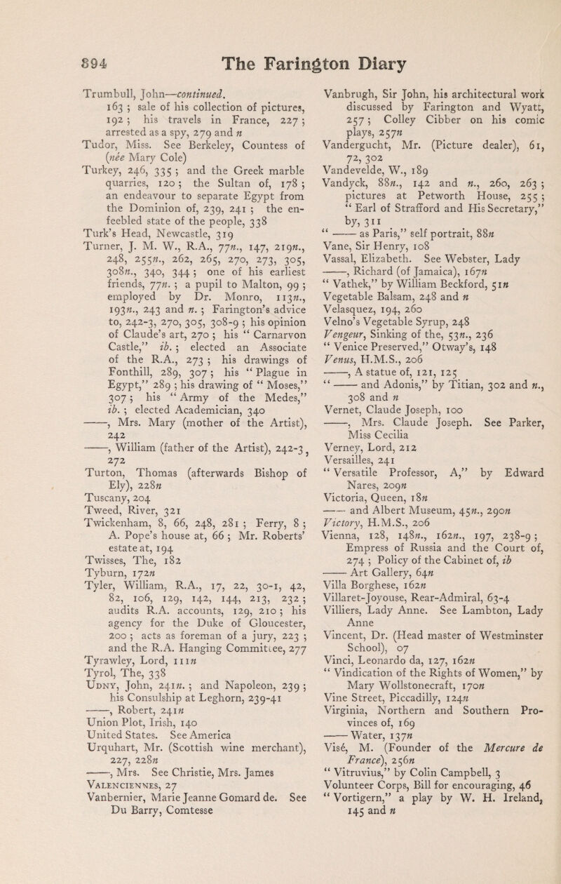 Trumbull, John—continued. 163 ; sale of his collection of pictures, 192 ; his travels in France, 227 ; arrested as a spy, 279 and n Tudor, Miss. See Berkeley, Countess of (nee Mary Cole) Turkey, 246, 335 5 and the Greek marble quarries, 120 ; the Sultan of, 178 5 an endeavour to separate Egypt from the Dominion of, 239, 241 ; the en¬ feebled state of the people, 338 Turk’s Head, Newcastle, 319 Turner, J. M. W., R.A., 7jn., 147, 219ft., 248, 255ft., 262, 265, 270, 273, 305, 308ft., 340, 344 ; one of his earliest friends, 77ft. ; a pupil to Malton, 99 ; employed by Dr. Monro, 113ft., 193ft., 243 and ft. ; Farington’s advice to, 242-3, 270, 305, 308-9 ; his opinion of Claude’s art, 270 ; his “ Carnarvon Castle,” ib. 5 elected an Associate of the R.A., 273 5 his drawings of Fonthill, 289, 307 ; his “ Plague in Egypt,” 289 ; his drawing of “ Moses,” 307; his “Army of the Medes,” ib. ; elected Academician, 340 -, Mrs. Mary (mother of the Artist), 242 -, William (father of the Artist), 242-3 272 Turton, Thomas (afterwards Bishop of Ely), 228ft Tuscany, 204 Tweed, River, 321 Twickenham, 8, 66, 248, 281 ; Ferry, 8 ; A. Pope’s house at, 66 5 Mr. Roberts’ estate at, 194 Twisses, The, 182 Tyburn, 172 n Tyler, William, R.A., 17, 22, 30-1, 42, 82, 106, 129, 142, 144, 213, 2325 audits R.A. accounts, 129, 210 5 his agency for the Duke of Gloucester, 200 5 acts as foreman of a jury, 223 ; and the R.A. Hanging Commitiee, 277 Tyrawley, Lord, nift Tyrol, The, 338 Udny, John, 241ft. ; and Napoleon, 239 ; his Consulship at Leghorn, 239-41 -, Robert, 241ft Union Plot, Irish, 140 United States. See America Urquhart, Mr. (Scottish wine merchant), 227, 228ft --, Mrs. See Christie, Mrs. James Valenciennes, 27 Vanbernier, Marie Jeanne Gomard de. See Du Barry, Comtesse Vanbrugh, Sir John, his architectural work discussed by Farington and Wyatt, 257 ; Colley Cibber on his comic plays, 257ft Vandergucht, Mr. (Picture dealer), 61, 72, 302 Vandevelde, W., 189 Vandyck, 88ft., 142 and ft., 260, 263 ; pictures at Petworth House, 255 ; “ Earl of Strafford and His Secretary,” by, 311 “-as Paris,” self portrait, 88ft Vane, Sir Henry, 108 Vassal, Elizabeth. See Webster, Lady -, Richard (of Jamaica), 167ft “ Vathek,” by William Beckford, 51ft Vegetable Balsam, 248 and n Velasquez, 194, 260 Velno’s Vegetable Syrup, 248 Vengeur, Sinking of the, 53ft., 236 “ Venice Preserved,” Otway’s, 148 Venus, H.M.S., 206 -, A statue of, 121, 125 “-and Adonis,” by Titian, 302 and ft., 308 and ft Vernet, Claude Joseph, 100 -, Mrs. Claude Joseph. See Parker, Miss Cecilia Verney, Lord, 212 Versailles, 241 “ Versatile Professor, A,” by Edward Nares, 209n Victoria, Queen, i8« —— and Albert Museum, 45ft., 290ft Victory, H.M.S., 206 Vienna, 128, 148ft., 162ft., 197, 238-9 ; Empress of Russia and the Court of, 274 5 Policy of the Cabinet of, ib -Art Gallery, 64ft Villa Borghese, 162ft Villaret-Joyouse, Rear-Admiral, 63-4 Villiers, Lady Anne. See Lambton, Lady Anne Vincent, Dr. (Head master of Westminster School), 07 Vinci, Leonardo da, 127, 162ft “ Vindication of the Rights of Women,” by Mary Wollstonecraft, 170ft Vine Street, Piccadilly, 124ft Virginia, Northern and Southern Pro¬ vinces of, 169 •-Water, 137ft Vis6, M. (Founder of the Mercure de France), 256ft “ Vitruvius,” by Colin Campbell, 3 Volunteer Corps, Bill for encouraging, 46 “ Vortigern,” a play by W. H. Ireland, 145 and ft