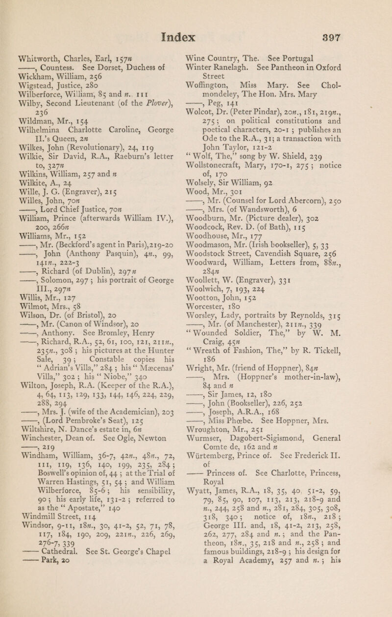 Whitworth, Charles, Earl, 15yn -, Countess. See Dorset, Duchess of Wickham, William, 256 Wigstead, Justice, 280 Wilberforce, William, 85 and n. hi Wilby, Second Lieutenant (of the Plover\ 236 Wildman, Mr., 154 Wilhelmina Charlotte Caroline, George II. ’s Queen, 2n Wilkes, John (Revolutionary), 24, 119 Wilkie, Sir David, R.A., Raeburn’s letter to, 32 Wilkins, William, 257 and n Wilkite, A., 24 Wille, J. G. (Engraver), 215 Willes, John, 70n -, Lord Chief Justice, 70n William, Prince (afterwards William IV.), 200, 26677 Williams, Mr., 152 -, Mr. (Beckford’s agent in Paris),219-20 -, John (Anthony Pasquin), 4«., 99, 14m., 222-3 -, Richard (of Dublin), 297 n -, Solomon, 297 ; his portrait of George III. , 29~jn Willis, Mr., 127 Wilmot, Mrs., 58 Wilson, Dr. (of Bristol), 20 —-—, Mr. (Canon of Windsor), 20 -, Anthony. See Bromley, Henry -, Richard, R.A., 52, 61, 100, 121, 21 in., 23 577., 308 5 his pictures at the Hunter Sale, 39 5 Constable copies his “ Adrian’s Villa,” 284 5 his “ Maecenas’ Villa,” 302 ; his “ Niobe,” 340 Wilton, Joseph, R.A. (Keeper of the R.A.), 4, 64, 113, 129, 133, 144, 146, 224, 229, 288, 294 -, Mrs. J. (wife of the Academician), 203 -, (Lord Pembroke’s Seat), 125 Wiltshire, N. Dance’s estate in, 6n Winchester, Dean of. See Ogle, Newton —, 219 Windham, William, 36-7, 4277., 4877., 72, hi, 119, 136, 140, 199, 235, 2845 Boswell’s opinion of, 44 ; at the Trial of Warren Hastings, 51, 54 ; and William Wilberforce, 85-6 ; his sensibility, 905 his early life, 131-25 referred to as the “ Apostate,” 140 Windmill Street, 114 Windsor, 9-11, 1877., 30, 41-2, 52, 71, 78, 117, 184, 190, 209, 22m., 226, 269, 276-7, 339 -Cathedral. See St. George’s Chapel -Park, 20 Wine Country, The. See Portugal Winter Ranelagh. See Pantheon in Oxford Street Woffington, Miss Mary. See Chol- mondeley, The Hon. Mrs. Mary -, Peg, 141 Wolcot, Dr. (Peter Pindar), 20181, 21977., 275; on political constitutions and poetical characters, 20-1 5 publishes an Ode to the R.A., 315 a transaction with John Taylor, 121-2 “ Wolf, The,” song by W. Shield, 239 Wollstonecraft, Mary, 170-1, 275 ; notice of, 170 Wolsely, Sir William, 92 Wood, Mr., 301 -, Mr. (Counsel for Lord Abercorn), 250 -, Mrs. (of Wandsworth), 6 Woodburn, Mr. (Picture dealer), 302 Woodcock, Rev. D. (of Bath), 115 Woodhouse, Mr., 177 Woodmason, Mr. (Irish bookseller), 5, 33 Woodstock Street, Cavendish Square, 256 Woodward, William, Letters from, 8877., 2847* Woollett, W. (Engraver), 331 Woolwich, 7, 193, 224 Wootton, John, 152 Worcester, 180 Worsley, Lady, portraits by Reynolds, 315 -, Mr. (of Manchester), 21 177., 339 “ Wounded Soldier, The,” by W. M. Craig, 45n “ Wreath of Fashion, The,” by R. Tickell, 186 Wright, Mr. (friend of Hoppner), 84n -, Mrs. (Hoppner’s mother-in-law), 84 and n -, Sir James, 12, 180 -, John (Bookseller), 226, 252 -, Joseph, A.R.A., 168 -, Miss Phoebe. See Hoppner, Mrs. Wroughton, Mr., 251 Wurmser, Dagobert-Sigismond, General Comte de, 162 and n Wiirtemberg, Prince of. See Frederick II. of -Princess of. See Charlotte, Princess, Royal Wyatt, James, R.A., 18, 35, 40, 51-2, 59, 79, 85, 90, 107, 113, 213, 218-9 and 77., 244, 258 and 77., 281, 284, 305, 308, 318, 340; notice of, i8«., 2185 George III. and, 18, 41-2, 213, 258, 262, 277, 284 and n. 5 and the Pan¬ theon, i8«., 35, 218 and 77., 258 5 and famous buildings, 218-9 5 his de8ign for a Royal Academy, 257 and n. 5 his