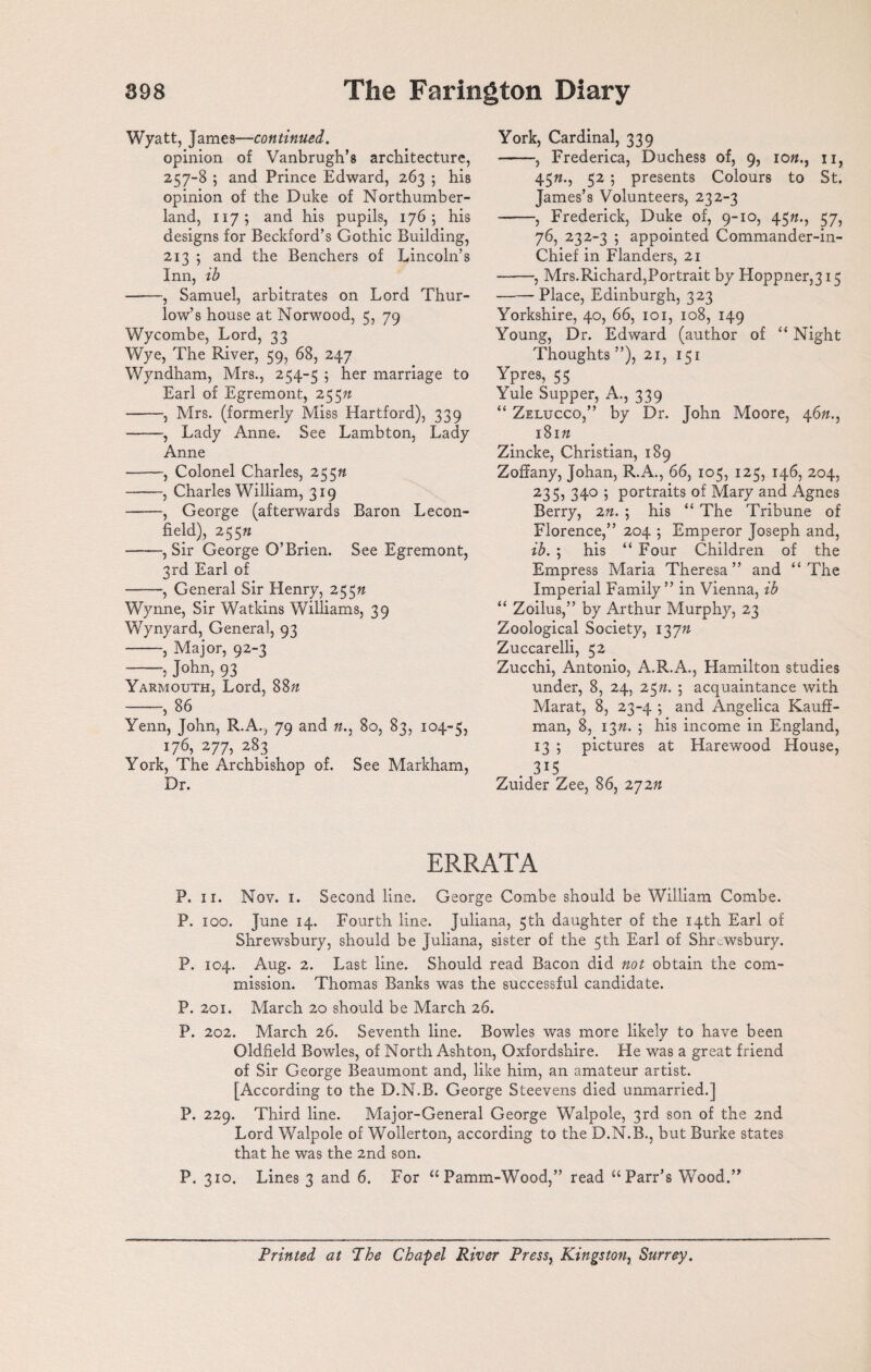 Wyatt, James—continued. opinion of Vanbrugh’s architecture, 257-8 ; and Prince Edward, 263 5 his opinion of the Duke of Northumber¬ land, 117; and his pupils, 176; his designs for Beckford’s Gothic Building, 213 ; and the Benchers of Lincoln’s Inn, ib -, Samuel, arbitrates on Lord Thur- low’s house at Norwood, 5, 79 Wycombe, Lord, 33 Wye, The River, 59, 68, 247 Wyndham, Mrs., 254-5 ; her marriage to Earl of Egremont, 255ft -, Mrs. (formerly Miss Hartford), 339 -, Lady Anne. See Lambton, Lady Anne -, Colonel Charles, 25 5ft -, Charles William, 319 -, George (afterwards Baron Lecon- field), 255« -, Sir George O’Brien. See Egremont, 3rd Earl of -, General Sir Henry, 255ft Wynne, Sir Watkins Williams, 39 Wynyard, General, 93 -, Major, 92-3 -; John, 93 Yarmouth, Lord, 88ft -, 86 Yenn, John, R.A., 79 and ft., 80, 83, 104-5, 176, 277, 283 York, The Archbishop of. See Markham, Dr. York, Cardinal, 339 -, Frederica, Duchess of, 9, 10ft., 11, 45«., 52 ; presents Colours to St. James’s Volunteers, 232-3 -, Frederick, Duke of, 9-10, 45ft., 57, 76, 232-3 ; appointed Commander-in- Chief in Flanders, 21 -, Mrs.Richard,Portrait by Hoppner,315 -Place, Edinburgh, 323 Yorkshire, 40, 66, 101, 108, 149 Young, Dr. Edward (author of “ Night Thoughts ”), 21, 151 Ypres, 55 Yule Supper, A., 339 “ Zelucco,” by Dr. John Moore, 46ft., 181ft Zincke, Christian, 189 Zoffany, Johan, R.A., 66, 105, 125, 146, 204, 235, 340 ; portraits of Mary and Agnes Berry, 2n. ; his “ The Tribune of Florence,” 204 ; Emperor Joseph and, ib. ; his “ Four Children of the Empress Maria Theresa” and “The Imperial Family” in Vienna, ib “ Zoilus,” by Arthur Murphy, 23 Zoological Society, 137ft Zuccarelli, 52 Zucchi, Antonio, A.R.A., Hamilton studies under, 8, 24, 25n. ; acquaintance with Marat, 8, 23-4 ; and Angelica Kauff¬ man, 8, i3». ; his income in England, 13 ; pictures at Harewood House, . 3*5 Zuider Zee, 86, 272ft ERRATA P. 11. Nov. 1. Second line. George Combe should be William Combe. P. 100. June 14. Fourth line. Juliana, 5th daughter of the 14th Earl of Shrewsbury, should be Juliana, sister of the 5th Earl of Shrewsbury. P. 104. Aug. 2. Last line. Should read Bacon did not obtain the com¬ mission. Thomas Banks was the successful candidate. P. 201. March 20 should be March 26. P. 202. March 26. Seventh line. Bowles was more likely to have been Oldfield Bowles, of North Ashton, Oxfordshire. He was a great friend of Sir George Beaumont and, like him, an amateur artist. [According to the D.N.B. George Steevens died unmarried.] P. 229. Third line. Major-General George Walpole, 3rd son of the 2nd Lord Walpole of Wollerton, according to the D.N.B., but Burke states that he was the 2nd son. P. 310. Lines 3 and 6. For “Pamm-Wood,” read “Parr’s Wood.” Printed at The Chapel River Press, Kingston, Surrey.