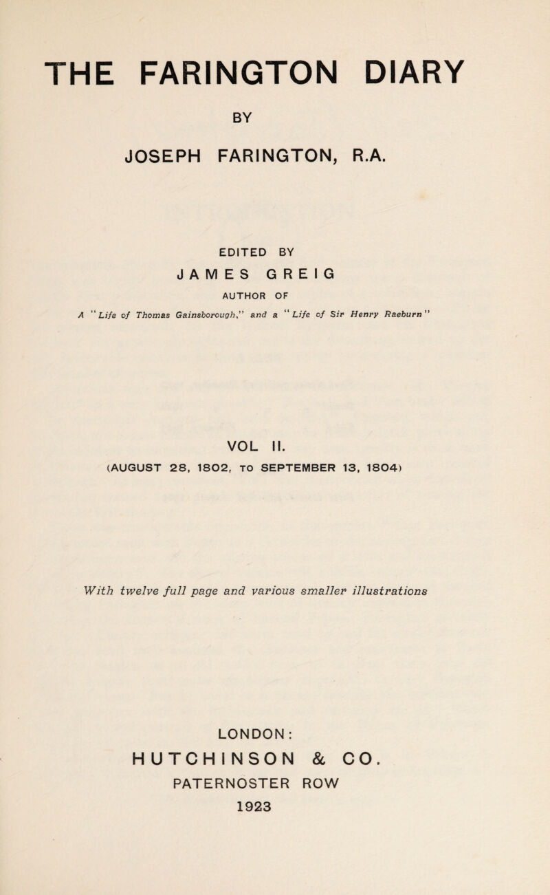 BY JOSEPH FARINGTON, R.A. EDITED BY JAMES GREIG AUTHOR OF A “Life of Thomas Gainsborough, and a “Life of Sir Henry Raeburn” VOL II. (AUGUST 28, 1802, TO SEPTEMBER 13, 1804) With twelve full page and various smaller illustrations LONDON: HUTCHINSON & CO. PATERNOSTER ROW 1923
