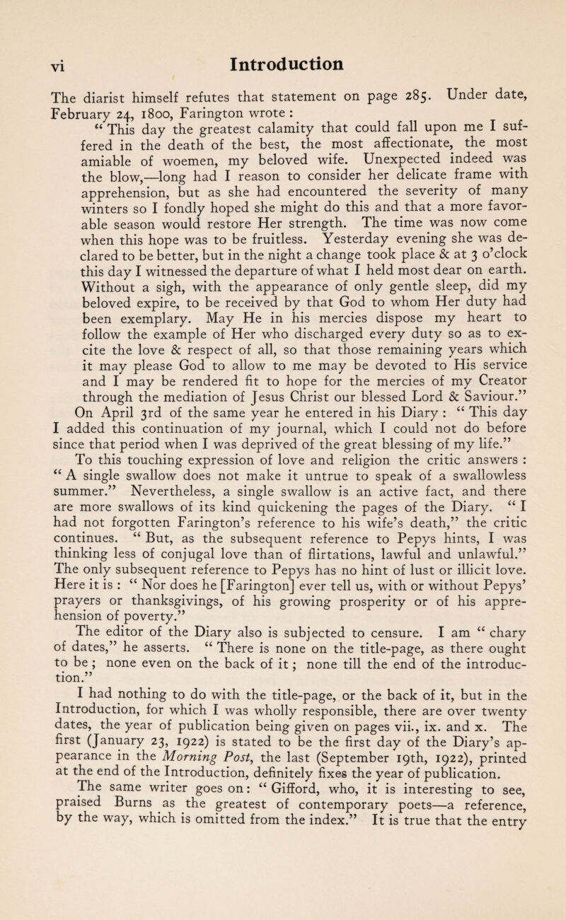 The diarist himself refutes that statement on page 285. Under date, February 24, 1800, Farington wrote : “ This day the greatest calamity that could fall upon me I suf¬ fered in the death of the best, the most affectionate, the most amiable of woemen, my beloved wife. Unexpected indeed was the blow,—long had I reason to consider her delicate frame with apprehension, but as she had encountered the severity of many winters so I fondly hoped she might do this and that a more favor¬ able season would restore Her strength. The time was now come when this hope was to be fruitless. Yesterday evening she was de¬ clared to be better, but in the night a change took place & at 3 o’clock this day I witnessed the departure of what I held most dear on earth. Without a sigh, with the appearance of only gentle sleep, did my beloved expire, to be received by that God to whom Her duty had been exemplary. May He in his mercies dispose my heart to follow the example of Her who discharged every duty so as to ex¬ cite the love & respect of all, so that those remaining years which it may please God to allow to me may be devoted to His service and I may be rendered fit to hope for the mercies of my Creator through the mediation of Jesus Christ our blessed Lord & Saviour.” On April 3rd of the same year he entered in his Diary : “ This day I added this continuation of my journal, which I could not do before since that period when I was deprived of the great blessing of my life.” To this touching expression of love and religion the critic answers : “ A single swallow does not make it untrue to speak of a swallowless summer.” Nevertheless, a single swallow is an active fact, and there are more swallows of its kind quickening the pages of the Diary. “ I had not forgotten Farington’s reference to his wife’s death,” the critic continues. “ But, as the subsequent reference to Pepys hints, I was thinking less of conjugal love than of flirtations, lawful and unlawful.” The only subsequent reference to Pepys has no hint of lust or illicit love. Here it is : “ Nor does he [Farington] ever tell us, with or without Pepys’ prayers or thanksgivings, of his growing prosperity or of his appre¬ hension of poverty.” The editor of the Diary also is subjected to censure. I am “ chary of dates,” he asserts. “ There is none on the title-page, as there ought to be ; none even on the back of it; none till the end of the introduc¬ tion.” I had nothing to do with the title-page, or the back of it, but in the Introduction, for which I was wholly responsible, there are over twenty dates, the year of publication being given on pages vii., ix. and x. The first (January 23, 1922) is stated to be the first day of the Diary’s ap¬ pearance in the Morning Post, the last (September 19th, 1922), printed at the end of the Introduction, definitely fixes the year of publication. The same writer goes on: “ Gifford, who, it is interesting to see, praised Burns as the greatest of contemporary poets—a reference, by the way, which is omitted from the index.” It is true that the entry