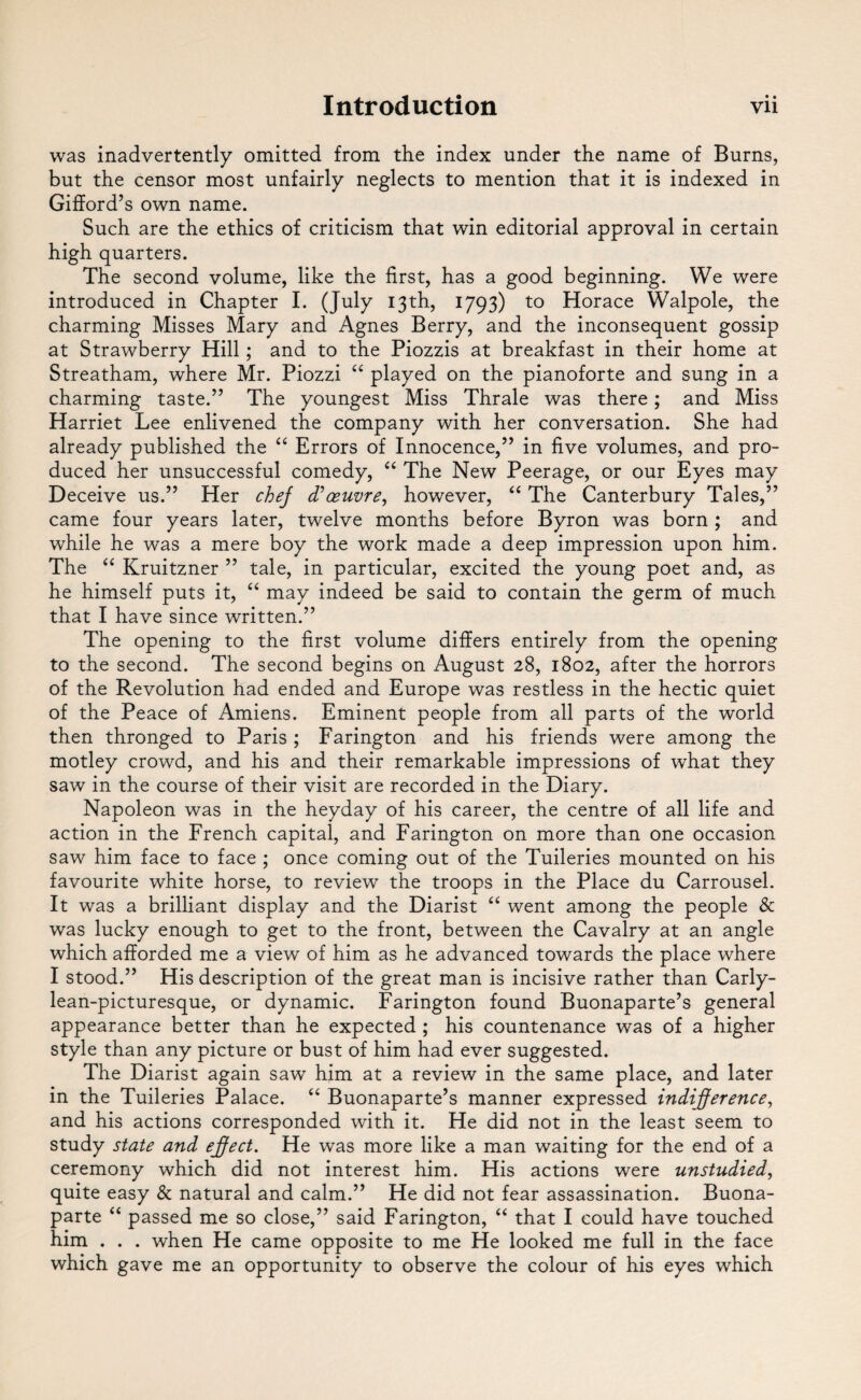 • • was inadvertently omitted from the index under the name of Burns, but the censor most unfairly neglects to mention that it is indexed in Gifford’s own name. Such are the ethics of criticism that win editorial approval in certain high quarters. The second volume, like the first, has a good beginning. We were introduced in Chapter I. (July 13th, 1793) to Horace Walpole, the charming Misses Mary and Agnes Berry, and the inconsequent gossip at Strawberry Hill; and to the Piozzis at breakfast in their home at Streatham, where Mr. Piozzi “ played on the pianoforte and sung in a charming taste.” The youngest Miss Thrale was there; and Miss Harriet Lee enlivened the company with her conversation. She had already published the “ Errors of Innocence,” in five volumes, and pro¬ duced her unsuccessful comedy, “ The New Peerage, or our Eyes may Deceive us.” Her chej d*oeuvre, however, “ The Canterbury Tales,” came four years later, twelve months before Byron was born ; and while he was a mere boy the work made a deep impression upon him. The “ Kruitzner ” tale, in particular, excited the young poet and, as he himself puts it, “ may indeed be said to contain the germ of much that I have since written.” The opening to the first volume differs entirely from the opening to the second. The second begins on August 28, 1802, after the horrors of the Revolution had ended and Europe was restless in the hectic quiet of the Peace of Amiens. Eminent people from all parts of the world then thronged to Paris ; Farington and his friends were among the motley crowd, and his and their remarkable impressions of what they saw in the course of their visit are recorded in the Diary. Napoleon was in the heyday of his career, the centre of all life and action in the French capital, and Farington on more than one occasion saw him face to face ; once coming out of the Tuileries mounted on his favourite white horse, to review the troops in the Place du Carrousel. It was a brilliant display and the Diarist “ went among the people & was lucky enough to get to the front, between the Cavalry at an angle which afforded me a view of him as he advanced towards the place where I stood.” His description of the great man is incisive rather than Carly- lean-picturesque, or dynamic. Farington found Buonaparte’s general appearance better than he expected ; his countenance was of a higher style than any picture or bust of him had ever suggested. The Diarist again saw him at a review in the same place, and later in the Tuileries Palace. “ Buonaparte’s manner expressed indifference, and his actions corresponded with it. He did not in the least seem to study state and effect. He was more like a man waiting for the end of a ceremony which did not interest him. His actions were unstudied, quite easy & natural and calm.” He did not fear assassination. Buona¬ parte “ passed me so close,” said Farington, “ that I could have touched him . . . when He came opposite to me He looked me full in the face which gave me an opportunity to observe the colour of his eyes which