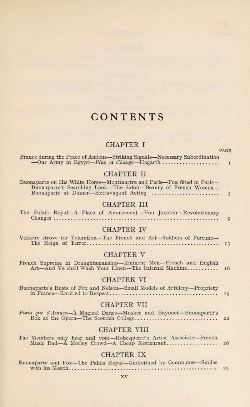 CONTENTS CHAPTER I PAGE France during the Peace of Amiens—Striking Signals—Necessary Subordination —Our Army in Egypt—Plus ca Change—Hogarth. i CHAPTER II Buonaparte on His White Horse—Montmartre and Paris—Fox f£ted in Paris— Buonaparte’s Searching Look—The Salon—Beauty of French Women— Buonaparte at Dinner—Extravagant Acting . 5 CHAPTER III The Palais Royal—A Place of Amusement—You Jacobin—Revolutionary Changes . 9 CHAPTER IV Voltaire strove for Toleration—The French and Art—Soldiers of Fortune— The Reign of Terror. 13 CHAPTER V French Supreme in Draughtsmanship—Eminent Men—French and English Art—And Ye shall Wash Your Linen—The Infernal Machine. 16 CHAPTER VI Buonaparte’s Busts of Fox and Nelson—Small Models of Artillery—Propriety in France—Entitled to Respect. 19 CHAPTER VII Paris que s’Amuse—A Magical Dance—Musket and Bayonet—Buonaparte’s Box at the Opera—The Scottish College. 22 CHAPTER VIII The Members only hear and vote—Robespierre’s Artist Associate—French Music Bad—A Motley Crowd—A Cheap Restaurant. 26 CHAPTER IX Buonaparte and Fox—The Palais Royal—Guillotined by Communes—Smiles with his Mouth. 29