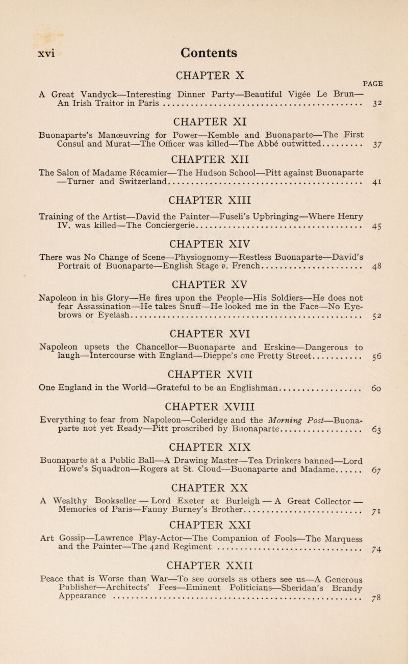 CHAPTER X PAGE A Great Vandyck—Interesting Dinner Party—Beautiful Vigee Le Brun— An Irish Traitor in Paris. 32 CHAPTER XI Buonaparte’s Manoeuvring for Power—Kemble and Buonaparte—The First Consul and Murat—The Officer was killed—The Abbe outwitted. 37 CHAPTER XII The Salon of Madame Recamier—The Hudson School—Pitt against Buonaparte —Turner and Switzerland. 41 CHAPTER XIII Training of the Artist—David the Painter—Fuseli’s Upbringing—Where Henry IV. was killed—The Conciergerie. 45 CHAPTER XIV There was No Change of Scene—Physiognomy—Restless Buonaparte—David’s Portrait of Buonaparte—English Stage v. French. 48 CHAPTER XV Napoleon in his Glory—He fires upon the People—His Soldiers—He does not fear Assassination—He takes Snuff—He looked me in the Face—No Eye¬ brows or Eyelash. 52 CHAPTER XVI Napoleon upsets the Chancellor—Buonaparte and Erskine—Dangerous to laugh—Intercourse with England—Dieppe’s one Pretty Street. 56 CHAPTER XVII One England in the World—Grateful to be an Englishman. 60 CHAPTER XVIII Everything to fear from Napoleon—Coleridge and the Morning Post—Buona¬ parte not yet Ready—Pitt proscribed by Buonaparte. 63 CHAPTER XIX Buonaparte at a Public Ball—A Drawing Master—Tea Drinkers banned—Lord Howe’s Squadron—Rogers at St. Cloud—Buonaparte and Madame. 67 CHAPTER XX A Wealthy Bookseller — Lord Exeter at Burleigh — A Great Collector — Memories of Paris—Fanny Burney’s Brother... 71 CHAPTER XXI Art Gossip—Lawrence Play-Actor—The Companion of Fools—The Marquess and the Painter—The 42nd Regiment . 74 CHAPTER XXII Peace that is Worse than War—To see oorsels as others see us—A Generous Publisher—Architects’ Fees—Eminent Politicians—Sheridan’s Brandy Appearance . 78