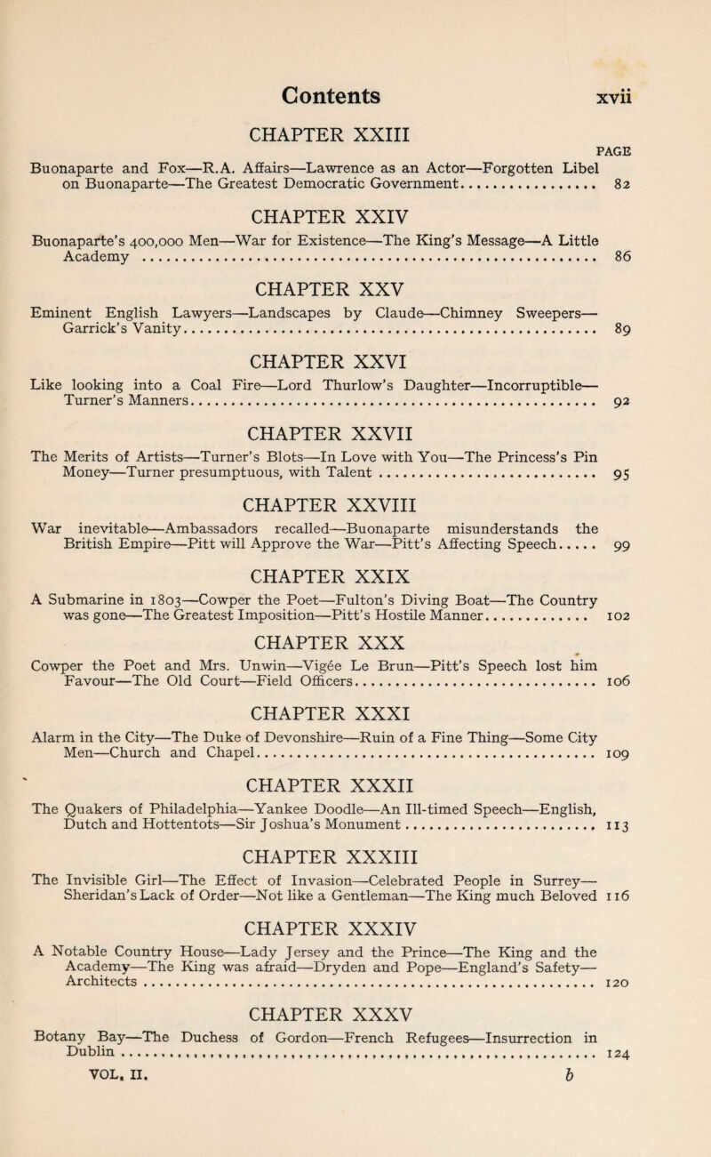 CHAPTER XXIII PAGE Buonaparte and Fox—R.A. Affairs—Lawrence as an Actor—Forgotten Libel on Buonaparte—The Greatest Democratic Government. 82 CHAPTER XXIV Buonaparte’s 400,000 Men—War for Existence—The King’s Message—A Little Academy . 86 CHAPTER XXV Eminent English Lawyers—Landscapes by Claude—Chimney Sweepers— Garrick's Vanity. 89 CHAPTER XXVI Like looking into a Coal Fire—Lord Thurlow’s Daughter—Incorruptible— Turner’s Manners. 92 CHAPTER XXVII The Merits of Artists—Turner’s Blots—In Love with You—-The Princess’s Pin Money—Turner presumptuous, with Talent... 95 CHAPTER XXVIII War inevitable—Ambassadors recalled—Buonaparte misunderstands the British Empire—Pitt will Approve the War—Pitt’s Affecting Speech. 99 CHAPTER XXIX A Submarine in 1803—Cowper the Poet—Fulton’s Diving Boat—The Country was gone—The Greatest Imposition—Pitt’s Hostile Manner. 102 CHAPTER XXX + Cowper the Poet and Mrs. Unwin—Vigee Le Brun—Pitt’s Speech lost him Favour—The Old Court—Field Officers. 106 CHAPTER XXXI Alarm in the City—The Duke of Devonshire—Ruin of a Fine Thing—Some City Men—Church and Chapel... 109 CHAPTER XXXII The Quakers of Philadelphia—Yankee Doodle—An Ill-timed Speech—English, Dutch and Hottentots—Sir Joshua’s Monument.. 113 CHAPTER XXXIII The Invisible Girl—The Effect of Invasion—Celebrated People in Surrey— Sheridan’s Lack of Order—Not like a Gentleman—The King much Beloved 116 CHAPTER XXXIV A Notable Country House—Lady Jersey and the Prince—The King and the Academy—The King was afraid—Dryden and Pope—England’s Safety— Architects. 120 CHAPTER XXXV Botany Bay—The Duchess of Gordon—French Refugees—Insurrection in Dublin.... 124 VOL* II, b