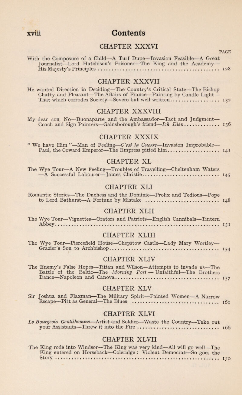 CHAPTER XXXVI PAGE With the Composure of a Child—A Turf Dupe—Invasion Feasible—A Great Journalist—Lord Hutchison’s Prisoner—The King and the Academy— His Majesty’s Principles. 128 CHAPTER XXXVII He wanted Direction in Deciding—The Country’s Critical State—The Bishop Chatty and Pleasant—The Affairs of France—Painting by Candle Light— That which corrodes Society—Severe but well written. 132 CHAPTER XXXVIII My dear son, No—Buonaparte and the Ambassador—Tact and Judgment—• Coach and Sign Painters—Gainsborough’s friend—Ich Dien. 136 CHAPTER XXXIX “ We have Him ”—Man of Feeling—C’est la Guerre—Invasion Improbable— Paul, the Coward Emperor—The Empress pitied him. 141 CHAPTER XL The Wye Tour—A New Feeling—Troubles of Travelling—Cheltenham Waters —A Successful Labourer—James Christie. 145 CHAPTER XLI Romantic Stories—The Duchess and the Dominie—Prolix and Tedious—Pope to Lord Bathurst—A Fortune by Mistake . 148 CHAPTER XLII The Wye Tour—Vignettes—Orators and Patriots—English Cannibals—Tintern Abbey. 151 CHAPTER XLIII The Wye Tour—Piercefield House—Chepstow Castle—Lady Mary Wortley— Grazier’s Son to Archbishop. 154 CHAPTER XLIV The Enemy’s False Hopes—Titian and Wilson—Attempts to invade us—The Battle of the Baltic—The Morning Post — Unfaithful—The Brothers Dance—Napoleon and Canova. 157 CHAPTER XLV Sir Joshua and Flaxman—The Military Spirit—Painted Women—A Narrow Escape—Pitt as General—The Blues . 161 CHAPTER XLVI Le Bourgeois Gentilhomme—Artist and Soldier—Waste the Country—Take out your Assistants—Threw it into the Fire. 166 CHAPTER XLVI I The King rode into Windsor—The King was very kind—All will go well—The King entered on Horseback—Coleridge : Violent Democrat—So goes the Story. 170