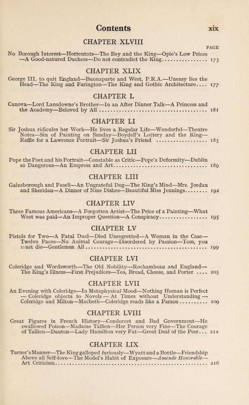 CHAPTER XLVIII PAGE No Borough Interest—Hottentots—The Bey and the King—Opie’s Low Prices —A Good-natured Duchess—Do not contradict the King. 173 CHAPTER XLIX George III. to quit England—Buonaparte and West, P.R.A.—Uneasy lies the Head—The King and Farington—The King and Gothic Architecture.... 177 CHAPTER L Canova—Lord Lansdowne’s Brother—In an After Dinner Talk—A Princess and the Academy—Beloved by All. 181 CHAPTER LI Sir Joshua ridicules her Work—He lives a Regular Life—Wonderful—Theatre Notes—Sin of Painting on Sunday—Boydell’s Lottery and the King—- Raffle for a Lawrence Portrait—Sir Joshua’s Friend . 185 CHAPTER LI I Pope the Poet and his Portrait—Constable as Critic—Pope’s Deformity—Dublin so Dangerous—An Empress and Art. 189 CHAPTER LIII Gainsborough and Fuseli—An Ungrateful Dog—The King’s Mind—Mrs. Jordan and Sheridan—A Dinner of Nine Dishes—Beautiful Miss Jennings. 192 CHAPTER LIV Three Famous Americans—A Forgotten Artist—The Price of a Painting—What West was paid—An Improper Question—A Conspiracy. 195 CHAPTER LV Pistols for Two—A Fatal Duel—Died Unregretted—A Woman in the Case— Twelve Paces—No Animal Courage—Disordered by Passion—Tom, you must die—Gentlemen All. 199 CHAPTER LVI Coleridge and Wordsworth—The Old Nobility—Rochambeau and England—• The King’s Illness—First Prejudices—Tea, Bread, Cheese, and Porter .... 205 CHAPTER LVI I An Evening with Coleridge—In Metaphysical Mood—Nothing Human is Perfect — Coleridge objects to Novels—At Times without Understanding—• Coleridge and Milton—Macbeth—Coleridge reads like a Parson. 209 CHAPTER LVI 11 Great Figures in French History—Condorcet and Bad Government—He swallowed Poison—Madame Tallien—Her Person very Fine—The Courage of Tallien—Danton—Lady Hamilton very Fat—Great Deal of the Peer. .. 212 CHAPTER LIX Turner’s Manner—The King galloped furiously—Wyatt and a Bottle—Friendship Above all Self-love—The Model’s Habit of Exposure—Amende Honorable—• Art Criticism. 216