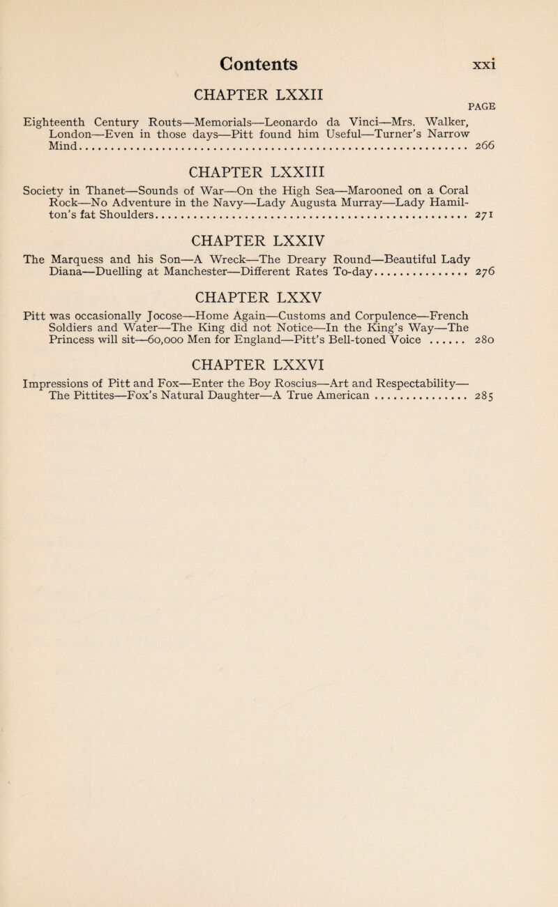 CHAPTER LXXII PAGE Eighteenth Century Routs—Memorials—Leonardo da Vinci—Mrs. Walker, London—Even in those days—Pitt found him Useful—Turner’s Narrow Mind. 266 CHAPTER LXXIII Society in Thanet—Sounds of War—On the High Sea—Marooned on a Coral Rock—No Adventure in the Navy—Lady Augusta Murray—Lady Hamil¬ ton’s fat Shoulders. 271 CHAPTER LXXIV The Marquess and his Son—A Wreck—The Dreary Round—Beautiful Lady Diana—Duelling at Manchester—Different Rates To-day. 276 CHAPTER LXXV Pitt was occasionally Jocose—Home Again—Customs and Corpulence—French Soldiers and Water—-The King did not Notice—In the King’s Way—The Princess will sit—60,000 Men for England—Pitt’s Bell-toned Voice . 280 CHAPTER LXXVI Impressions of Pitt and Fox—Enter the Boy Roscius—Art and Respectability— The Pittites—Fox’s Natural Daughter—A True American. 285