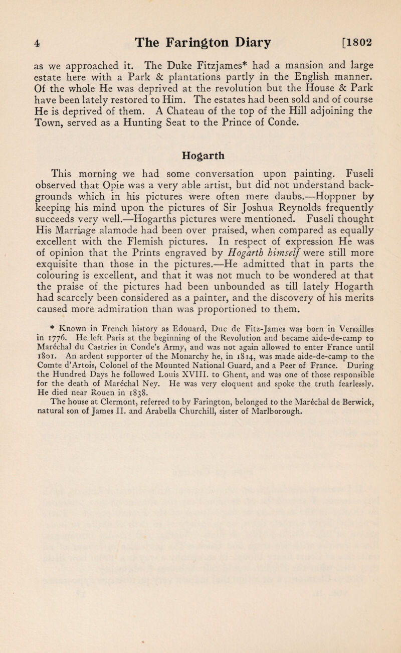 as we approached it. The Duke Fitzjames* had a mansion and large estate here with a Park & plantations partly in the English manner. Of the whole He was deprived at the revolution but the House & Park have been lately restored to Him. The estates had been sold and of course He is deprived of them. A Chateau of the top of the Hill adjoining the Town, served as a Hunting Seat to the Prince of Conde. Hogarth This morning we had some conversation upon painting. Fuseli observed that Opie was a very able artist, but did not understand back¬ grounds which in his pictures were often mere daubs.—Hoppner by keeping his mind upon the pictures of Sir Joshua Reynolds frequently succeeds very well.—Hogarths pictures were mentioned. Fuseli thought His Marriage alamode had been over praised, when compared as equally excellent with the Flemish pictures. In respect of expression He was of opinion that the Prints engraved by Hogarth himself were still more exquisite than those in the pictures.—He admitted that in parts the colouring is excellent, and that it was not much to be wondered at that the praise of the pictures had been unbounded as till lately Hogarth had scarcely been considered as a painter, and the discovery of his merits caused more admiration than was proportioned to them. * Known in French history as Edouard, Due de Fitz-James was born in Versailles in 1776. He left Paris at the beginning of the Revolution and became aide-de-camp to Marechal du Castries in Conde’s Army, and was not again allowed to enter France until 1801. An ardent supporter of the Monarchy he, in 1814, was made aide-de-camp to the Comte d’Artois, Colonel of the Mounted National Guard, and a Peer of France. During the Hundred Days he followed Louis XVIII. to Ghent, and was one of those responsible for the death of Marechal Ney. He was very eloquent and spoke the truth fearlessly. He died near Rouen in 1838. The house at Clermont, referred to by Farington, belonged to the Marechal de Berwick, natural son of James II. and Arabella Churchill, sister of Marlborough.