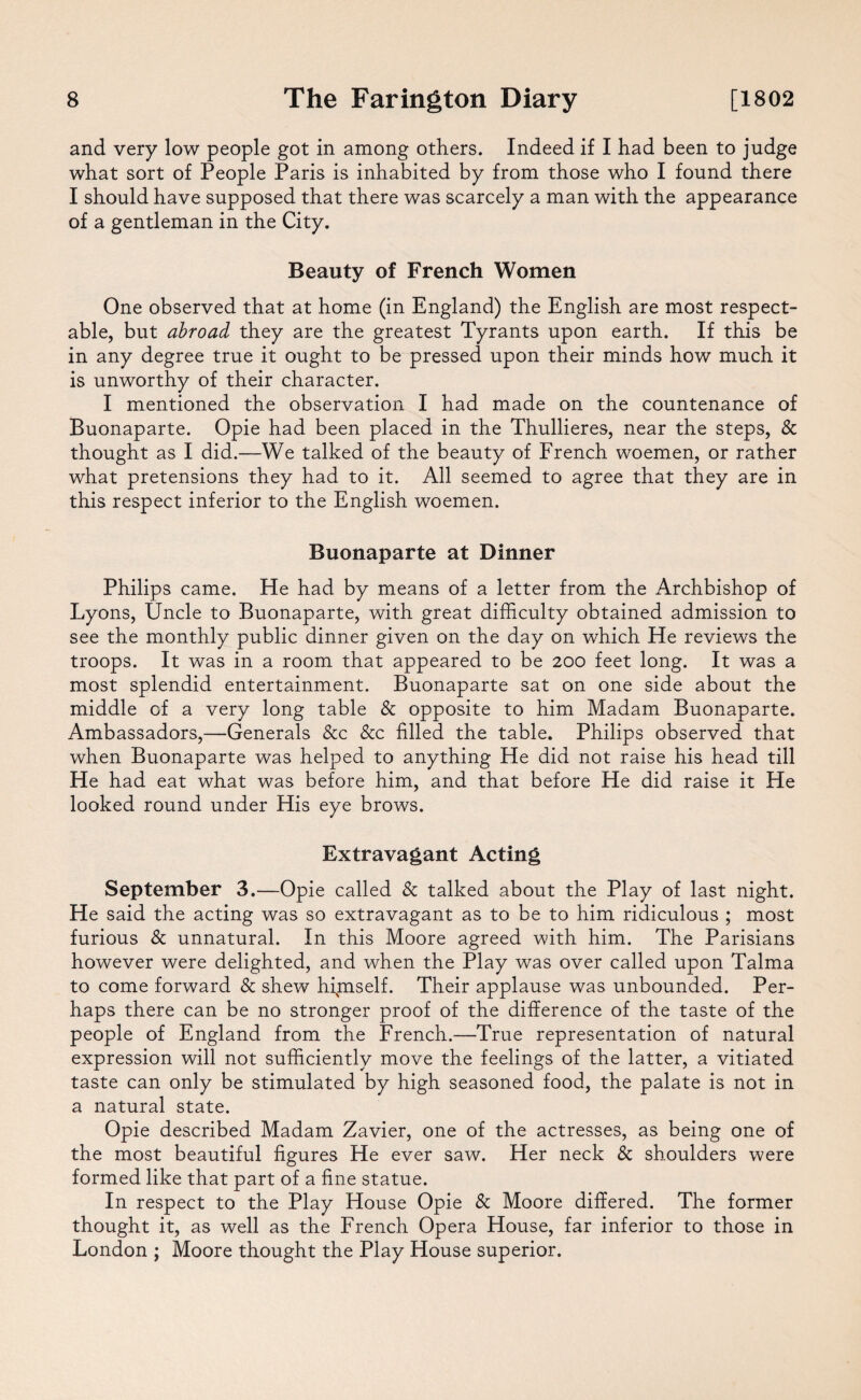 and very low people got in among others. Indeed if I had been to judge what sort of People Paris is inhabited by from those who I found there I should have supposed that there was scarcely a man with the appearance of a gentleman in the City. Beauty of French Women One observed that at home (in England) the English are most respect¬ able, but abroad they are the greatest Tyrants upon earth. If this be in any degree true it ought to be pressed upon their minds how much it is unworthy of their character. I mentioned the observation I had made on the countenance of Buonaparte. Opie had been placed in the Thullieres, near the steps, & thought as I did.—We talked of the beauty of French woemen, or rather what pretensions they had to it. All seemed to agree that they are in this respect inferior to the English woemen. Buonaparte at Dinner Philips came. He had by means of a letter from the Archbishop of Lyons, Uncle to Buonaparte, with great difficulty obtained admission to see the monthly public dinner given on the day on which He reviews the troops. It was in a room that appeared to be 200 feet long. It was a most splendid entertainment. Buonaparte sat on one side about the middle of a very long table Sc opposite to him Madam Buonaparte. Ambassadors,—Generals &c &c filled the table. Philips observed that when Buonaparte was helped to anything He did not raise his head till He had eat what was before him, and that before He did raise it He looked round under His eye brows. Extravagant Acting September 3.—Opie called Sc talked about the Play of last night. He said the acting was so extravagant as to be to him ridiculous ; most furious Sc unnatural. In this Moore agreed with him. The Parisians however were delighted, and when the Play was over called upon Talma to come forward Sc shew himself. Their applause was unbounded. Per¬ haps there can be no stronger proof of the difference of the taste of the people of England from the French.—True representation of natural expression will not sufficiently move the feelings of the latter, a vitiated taste can only be stimulated by high seasoned food, the palate is not in a natural state. Opie described Madam Zavier, one of the actresses, as being one of the most beautiful figures He ever saw. Her neck Sc shoulders were formed like that part of a fine statue. In respect to the Play House Opie Sc Moore differed. The former thought it, as well as the French Opera House, far inferior to those in London ; Moore thought the Play House superior.