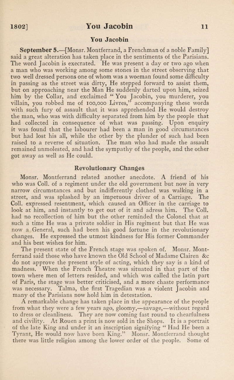 1802] You Jacobin You Jacobin 11 September 5.—[Monsr. Montferrand, a Frenchman of a noble Family] said a great alteration has taken place in the sentiments of the Parisians. The word Jacobin is execrated. He was present a day or two ago when a man who was working among some stones in the street observing that two well dressed persons one of whom was a woeman found some difficulty in passing as the street was dirty, He stepped forward to assist them, but on approaching near the Man He suddenly darted upon him, seized him by the Collar, and exclaimed “ You Jacobin, you murderer, you villain, you robbed me of 100,000 Livres,” accompanying these words with such fury of assault that it was apprehended He would destroy the man, who was with difficulty separated from him by the people that had collected in consequence of what was passing. Upon enquiry it was found that the labourer had been a man in good circumstances but had lost his all, while the other by the plunder of such had been raised to a reverse of situation. The man who had made the assault remained unmolested, and had the sympathy of the people, and the other got away as well as He could. Revolutionary Changes Monsr. Montferrand related another anecdote. A friend of his who was Coll, of a regiment under the old government but now in very narrow circumstances and but indifferently clothed was walking in a street, and was splashed by an impetuous driver of a Carriage. The Coll, expressed resentment, which caused an Officer in the carriage to look at him, and instantly to get out of it and adress him. The Coll, had no recollection of him but the other reminded the Colonel that at such a time He was a private soldier in Flis regiment but that He was now a General, such had been his good fortune in the revolutionary changes. He expressed the utmost kindness for His former Commander and his best wishes for him. The present state of the French stage was spoken of. Monsr. Mont¬ ferrand said those who have known the Old School of Madame Clairen &c do not approve the present style of acting, which they say is a kind of madness. When the French Theatre was situated in that part of the town where men of letters resided, and which was called the latin part of Paris, the stage was better criticised, and a more chaste performance was necessary. Talma, the first Tragedian was a violent Jacobin and many of the Parisians now hold him in detestation. A remarkable change has taken place in the appearance of the people from what they were a few years ago, gloomy,—savage,—without regard to dress or cleanliness. They are now coming fast round to chearfulness and civility. At Rouen a print is now sold in the Shops. It is a portrait of the late King and under it an inscription signifying “ Had He been a Tyrant, He would now have been King.” Monsr. Montferrand thought there was little religion among the lower order of the people. Some of