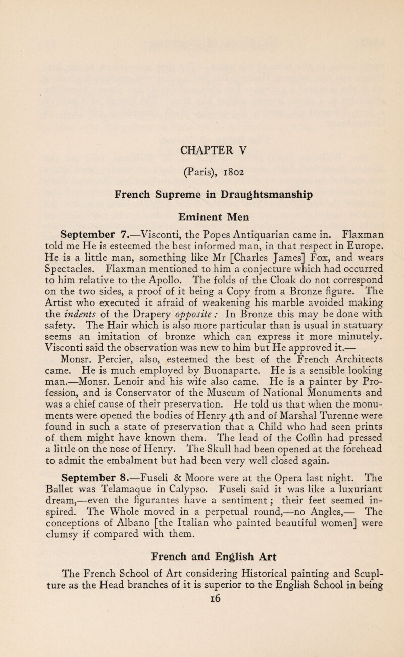 (Paris), 1802 French Supreme in Draughtsmanship Eminent Men September 7.—Visconti, the Popes Antiquarian came in. Flaxman told me He is esteemed the best informed man, in that respect in Europe. He is a little man, something like Mr [Charles James] Fox, and wears Spectacles. Flaxman mentioned to him a conjecture which had occurred to him relative to the Apollo. The folds of the Cloak do not correspond on the two sides, a proof of it being a Copy from a Bronze figure. The Artist who executed it afraid of weakening his marble avoided making the indents of the Drapery opposite : In Bronze this may be done with safety. The Hair which is also more particular than is usual in statuary seems an imitation of bronze which can express it more minutely. Visconti said the observation was new to him but He approved it.— Monsr. Percier, also, esteemed the best of the French Architects came. He is much employed by Buonaparte. He is a sensible looking man.—Monsr. Lenoir and his wife also came. He is a painter by Pro¬ fession, and is Conservator of the Museum of National Monuments and was a chief cause of their preservation. He told us that when the monu¬ ments were opened the bodies of Henry 4th and of Marshal Turenne were found in such a state of preservation that a Child who had seen prints of them might have known them. The lead of the Coffin had pressed a little on the nose of Henry. The Skull had been opened at the forehead to admit the embalment but had been very well closed again. September 8.—Fuseli & Moore were at the Opera last night. The Ballet was Telamaque in Calypso. Fuseli said it was like a luxuriant dream,—even the figurantes have a sentiment; their feet seemed in¬ spired. The Whole moved in a perpetual round,—no Angles,— The conceptions of Albano [the Italian who painted beautiful women] were clumsy if compared with them. French and English Art The French School of Art considering Historical painting and Scupl- ture as the Head branches of it is superior to the English School in being