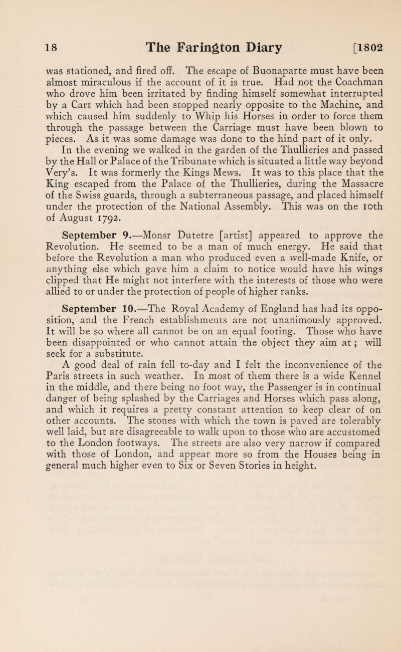 was stationed, and fired off. The escape of Buonaparte must have been almost miraculous if the account of it is true. Had not the Coachman who drove him been irritated by finding himself somewhat interrupted by a Cart which had been stopped nearly opposite to the Machine, and which caused him suddenly to Whip his Horses in order to force them through the passage between the Carriage must have been blown to pieces. As it was some damage was done to the hind part of it only. In the evening we walked in the garden of the Thullieries and passed by the Hall or Palace of the Tribunate which is situated a little way beyond Very’s. It was formerly the Kings Mews. It was to this place that the King escaped from the Palace of the Thullieries, during the Massacre of the Swiss guards, through a subterraneous passage, and placed himself under the protection of the National Assembly. This was on the ioth of August 1792. September 9.—Monsr Dutetre [artist] appeared to approve the Revolution. He seemed to be a man of much energy. He said that before the Revolution a man who produced even a well-made Knife, or anything else which gave him a claim to notice would have his wings clipped that He might not interfere with the interests of those who were allied to or under the protection of people of higher ranks. September 10.—The Royal Academy of England has had its oppo¬ sition, and the French establishments are not unanimously approved. It will be so where all cannot be on an equal footing. Those who have been disappointed or who cannot attain the object they aim at; will seek for a substitute. A good deal of rain fell to-day and I felt the inconvenience of the Paris streets in such weather. In most of them there is a wide Kennel in the middle, and there being no foot way, the Passenger is in continual danger of being splashed by the Carriages and Horses which pass along, and which it requires a pretty constant attention to keep clear of on other accounts. The stones with which the town is paved are tolerably well laid, but are disagreeable to walk upon to those who are accustomed to the London footways. The streets are also very narrow if compared with those of London, and appear more so from the Houses being in general much higher even to Six or Seven Stories in height.