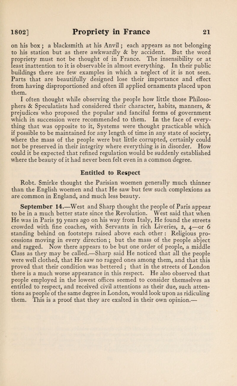 on his box; a blacksmith at his Anvil; each appears as not belonging to his station but as there awkwardly & by accident. But the word propriety must not be thought of in France. The insensibility or at least inattention to it is observable in almost everything. In their public buildings there are few examples in which a neglect of it is not seen. Parts that are beautifully designed lose their importance and effect from having disproportioned and often ill applied ornaments placed upon them. I often thought while observing the people how little those Philoso¬ phers & Speculatists had considered their character, habits, manners, & prejudices who proposed the popular and fanciful forms of government which in succession were recommended to them. In the face of every¬ thing that was opposite to it, Systems were thought practicable which if possible to be maintained for any length of time in any state of society, where the mass of the people were but little corrupted, certainly could not be preserved in their integrity where everything is in disorder. How could it be expected that refined regulation would be suddenly established where the beauty of it had never been felt even in a common degree. Entitled to Respect Robt. Smirke thought the Parisian woemen generally much thinner than the English woemen and that He saw but few such complexions as are common in England, and much less beauty. September 14.—West and Sharp thought the people of Paris appear to be in a much better state since the Revolution. West said that when He was in Paris 39 years ago on his way from Italy, He found the streets crowded with fine coaches, with Servants in rich Liveries, 2, 4—or 6 standing behind on footsteps raised above each other : Religious pro¬ cessions moving in every direction ; but the mass of the people abject and ragged. Now there appears to be but one order of people, a middle Class as they may be called.—Sharp said He noticed that all the people were well clothed, that He saw no ragged ones among them, and that this proved that their condition was bettered ; that in the streets of London there is a much worse appearance in this respect. He also observed that people employed in the lowest offices seemed to consider themselves as entitled to respect, and received civil attentions as their due, such atten¬ tions as people of the same degree in London, would look upon as ridiculing them. This is a proof that they are exalted in their own opinion.—