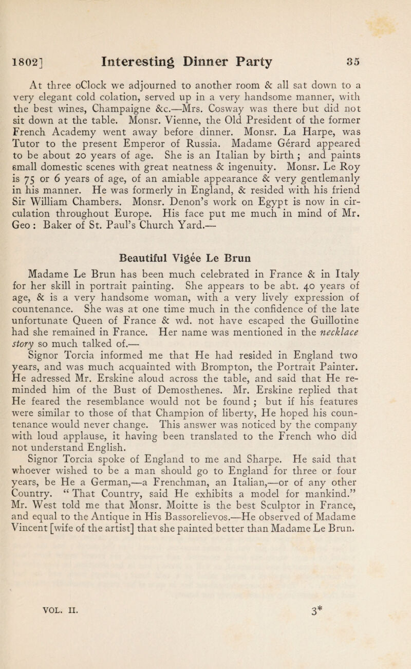 At three oClock we adjourned to another room & all sat down to a very elegant cold eolation, served up in a very handsome manner, with the best wines, Champaigne &c.—Mrs. Cosway was there but did not sit down at the table. Monsr. Vienne, the Old President of the former French Academy went away before dinner. Monsr. La Harpe, was Tutor to the present Emperor of Russia. Madame Gerard appeared to be about 20 years of age. She is an Italian by birth ; and paints small domestic scenes with great neatness & ingenuity. Monsr. Le Roy is 75 or 6 years of age, of an amiable appearance & very gentlemanly in his manner. He was formerly in England, & resided with his friend Sir William Chambers. Monsr. Denon’s work on Egypt is now in cir¬ culation throughout Europe. His face put me much in mind of Mr. Geo : Baker of St. Paul’s Church Yard.— Beautiful Vigee Le Brun Madame Le Brun has been much celebrated in France & in Italy for her skill in portrait painting. She appears to be abt. 40 years of age, & is a very handsome woman, with a very lively expression of countenance. She was at one time much in the confidence of the late unfortunate Queen of France & wd. not have escaped the Guillotine had she remained in France. Her name was mentioned in the necklace story so much talked of.— Signor Torcia informed me that He had resided in England two years, and was much acquainted with Brompton, the Portrait Painter. He adressed Mr. Erskine aloud across the table, and said that He re¬ minded him of the Bust of Demosthenes. Mr. Erskine replied that He feared the resemblance would not be found ; but if his features were similar to those of that Champion of liberty, He hoped his coun¬ tenance would never change. This answer was noticed by the company with loud applause, it having been translated to the French who did not understand English. Signor Torcia spoke of England to me and Sharpe. He said that whoever wished to be a man should go to England for three or four years, be He a German,—a Frenchman, an Italian,—or of any other Country. “ That Country, said He exhibits a model for mankind.” Mr. West told me that Monsr. Moitte is the best Sculptor in France, and equal to the Antique in His Bassorelievos.—He observed of Madame Vincent [wife of the artist] that she painted better than Madame Le Brun.