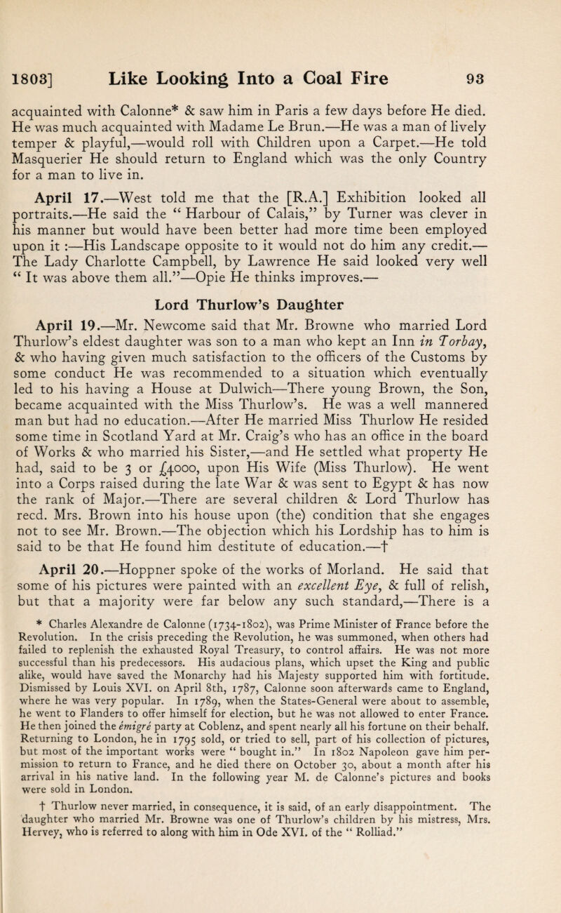 acquainted with Calonne* & saw him in Paris a few days before He died. He was much acquainted with Madame Le Brun.—He was a man of lively temper & playful,—would roll with Children upon a Carpet.—He told Masquerier He should return to England which was the only Country for a man to live in. April 17. —West told me that the [R.A.] Exhibition looked all portraits.—He said the “ Harbour of Calais,” by Turner was clever in his manner but would have been better had more time been employed upon it :—His Landscape opposite to it would not do him any credit.— The Lady Charlotte Campbell, by Lawrence He said looked very well “ It was above them all.”—Opie He thinks improves.— Lord Thurlow’s Daughter April 19. —Mr. Newcome said that Mr. Browne who married Lord Thurlow’s eldest daughter was son to a man who kept an Inn in Torbay, & who having given much satisfaction to the officers of the Customs by some conduct He was recommended to a situation which eventually led to his having a House at Dulwich—There young Brown, the Son, became acquainted with the Miss Thurlow’s. He was a well mannered man but had no education.—After He married Miss Thurlow He resided some time in Scotland Yard at Mr. Craig’s who has an office in the board of Works & who married his Sister,—and He settled what property He had, said to be 3 or £4000, upon His Wife (Miss Thurlow). He went into a Corps raised during the late War & was sent to Egypt & has now the rank of Major.—There are several children & Lord Thurlow has reed. Mrs. Brown into his house upon (the) condition that she engages not to see Mr. Brown.—The objection which his Lordship has to him is said to be that He found him destitute of education.—f April 20.—Hoppner spoke of the works of Morland. He said that some of his pictures were painted with an excellent Eye, & full of relish, but that a majority were far below any such standard,—There is a * Charles Alexandre de Calonne (1734-1802), was Prime Minister of France before the Revolution. In the crisis preceding the Revolution, he was summoned, when others had failed to replenish the exhausted Royal Treasury, to control affairs. He was not more successful than his predecessors. His audacious plans, which upset the King and public alike, would have saved the Monarchy had his Majesty supported him with fortitude. Dismissed by Louis XVI. on April 8th, 1787, Calonne soon afterwards came to England, where he was very popular. In 1789, when the States-General were about to assemble, he went to Flanders to offer himself for election, but he was not allowed to enter France. He then joined the emigre party at Coblenz, and spent nearly all his fortune on their behalf. Returning to London, he in 1795 sold, or tried to sell, part of his collection of pictures, but most of the important works were “ bought in.” In 1802 Napoleon gave him per¬ mission to return to France, and he died there on October 30, about a month after his arrival in his native land. In the following year M. de Calonne’s pictures and books were sold in London. t Thurlow never married, in consequence, it is said, of an early disappointment. The daughter who married Mr. Browne was one of Thurlow’s children by his mistress, Mrs. Hervey, who is referred to along with him in Ode XVI. of the “ Rolliad.”