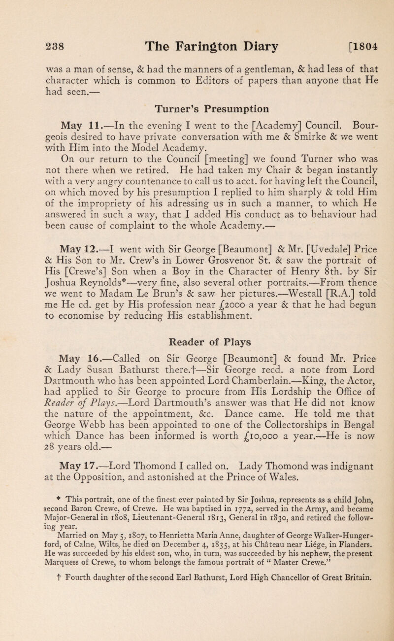 was a man of sense, & had the manners of a gentleman, & had less of that character which is common to Editors of papers than anyone that He had seen.— Turner’s Presumption May 11.—In the evening I went to the [Academy] Council. Bour¬ geois desired to have private conversation with me & Smirke & we went with Him into the Model Academy. On our return to the Council [meeting] we found Turner who was not there when we retired. He had taken my Chair & began instantly with a very angry countenance to call us to acct. for having left the Council, on which moved by his presumption I replied to him sharply Sc told Him of the impropriety of his adressing us in such a manner, to which He answered in such a way, that I added His conduct as to behaviour had been cause of complaint to the whole Academy.— May 12.—I went with Sir George [Beaumont] & Mr. [Uvedale] Price Sc His Son to Mr. Crew’s in Lower Grosvenor St. Sc saw the portrait of His [Crewe’s] Son when a Boy in the Character of Henry 8th. by Sir Joshua Reynolds*—very fine, also several other portraits.—From thence we went to Madam Le Brun’s Sc saw her pictures.—Westall [R.A.] told me He cd. get by His profession near £2000 a year Sc that he had begun to economise by reducing His establishment. Reader of Plays May 16.—Called on Sir George [Beaumont] Sc found Mr. Price Sc Lady Susan Bathurst there.f—Sir George reed, a note from Lord Dartmouth who has been appointed Lord Chamberlain.—King, the Actor, had applied to Sir George to procure from His Lordship the Office of Reader of Plays.—Lord Dartmouth’s answer was that He did not know the nature of the appointment, See. Dance came. He told me that George Webb has been appointed to one of the Collectorships in Bengal which Dance has been informed is worth .£10,000 a year.—He is now 28 years old.— May 17 .—Lord Thomond I called on. Lady Thomond was indignant at the Opposition, and astonished at the Prince of Wales. * This portrait, one of the finest ever painted by Sir Joshua, represents as a child John, second Baron Crewe, of Crewe. He was baptised in 1772, served in the Army, and became Major-General in 1808, Lieutenant-General 1813, General in 1830, and retired the follow¬ ing year. Married on May 5, 1807, to Henrietta Maria Anne, daughter of George Walker-Hunger- ford, of Caine, Wilts, he died on December 4, 1835, at his Chateau near Liege, in Flanders. He was succeeded by his eldest son, who, in turn, was succeeded by his nephew, the present Marquess of Crewe, to whom belongs the famous portrait of “ Master Crewe.” t Fourth daughter of the second Earl Bathurst, Lord High Chancellor of Great Britain.