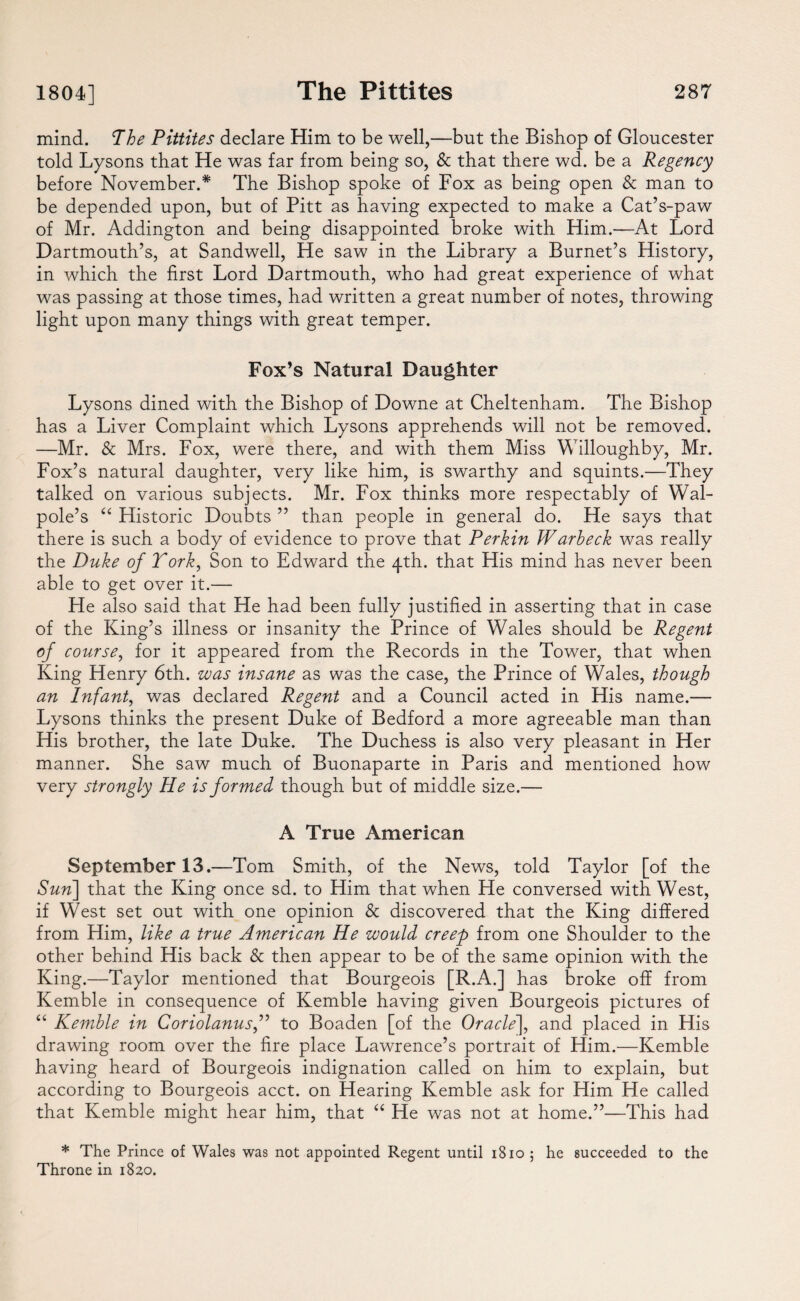 mind. The Pittites declare Him to be well,—but the Bishop of Gloucester told Lysons that He was far from being so, & that there wd. be a Regency before November.* The Bishop spoke of Fox as being open & man to be depended upon, but of Pitt as having expected to make a Cat’s-paw of Mr. Addington and being disappointed broke with Him.—At Lord Dartmouth’s, at Sandwell, He saw in the Library a Burnet’s History, in which the first Lord Dartmouth, who had great experience of what was passing at those times, had written a great number of notes, throwing light upon many things with great temper. Fox’s Natural Daughter Lysons dined with the Bishop of Downe at Cheltenham. The Bishop has a Liver Complaint which Lysons apprehends will not be removed. —Mr. & Mrs. Fox, were there, and with them Miss Willoughby, Mr. Fox’s natural daughter, very like him, is swarthy and squints.—They talked on various subjects. Mr. Fox thinks more respectably of Wal¬ pole’s “ Historic Doubts ” than people in general do. He says that there is such a body of evidence to prove that Perkin Warbeck was really the Duke of York, Son to Edward the 4th. that His mind has never been able to get over it.— He also said that He had been fully justified in asserting that in case of the King’s illness or insanity the Prince of Wales should be Regent of course, for it appeared from the Records in the Tower, that when King Henry 6th. was insane as was the case, the Prince of Wales, though an Infant, was declared Regent and a Council acted in His name.— Lysons thinks the present Duke of Bedford a more agreeable man than His brother, the late Duke. The Duchess is also very pleasant in Her manner. She saw much of Buonaparte in Paris and mentioned how very strongly He is formed though but of middle size.— A True American September 13.—Tom Smith, of the News, told Taylor [of the Sun\ that the King once sd. to Him that when He conversed with West, if West set out with one opinion & discovered that the King differed from Him, like a true American He would creep from one Shoulder to the other behind His back & then appear to be of the same opinion with the King.—Taylor mentioned that Bourgeois [R.A.] has broke off from Kemble in consequence of Kemble having given Bourgeois pictures of “ Kemble in Coriolanusf to Boaden [of the Oracle], and placed in His drawing room over the fire place Lawrence’s portrait of Him.—Kemble having heard of Bourgeois indignation called on him to explain, but according to Bourgeois acct. on Hearing Kemble ask for Him He called that Kemble might hear him, that “ He was not at home.”—This had * The Prince of Wales was not appointed Regent until 1810 5 he succeeded to the Throne in 1820.