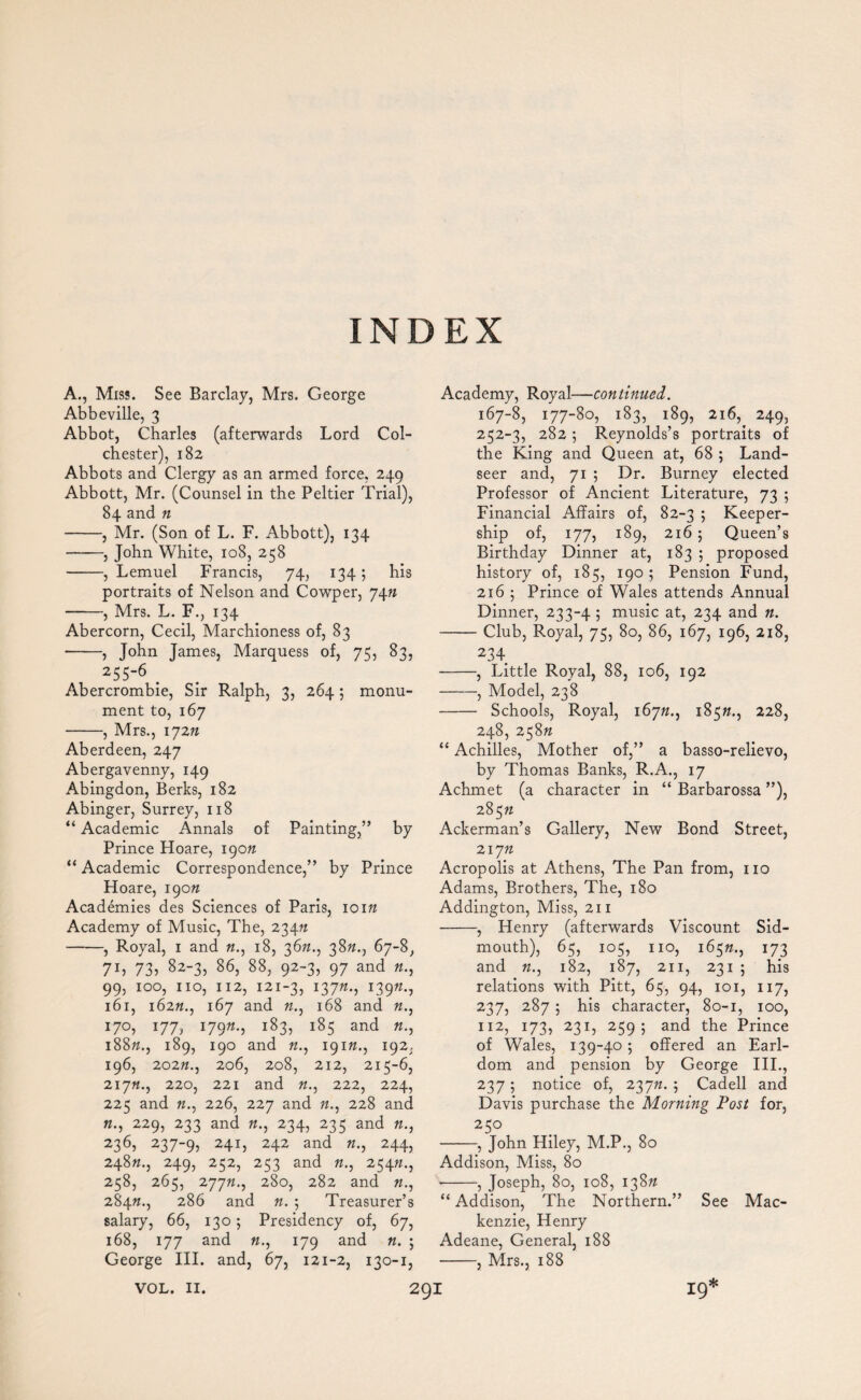 A., Miss. See Barclay, Mrs. George Abbeville, 3 Abbot, Charles (afterwards Lord Col¬ chester), 182 Abbots and Clergy as an armed force, 249 Abbott, Mr. (Counsel in the Peltier Trial), 84 and n -, Mr. (Son of L. F. Abbott), 134 -, John White, 108, 258 -, Lemuel Francis, 74, 134; his portraits of Nelson and Cowper, 74ft -, Mrs. L. F., 134 Abercorn, Cecil, Marchioness of, 83 --, John James, Marquess of, 75, 83, 255-6 . Abercrombie, Sir Ralph, 3, 264; monu¬ ment to, 167 -, Mrs., 172n Aberdeen, 247 Abergavenny, 149 Abingdon, Berks, 182 Abinger, Surrey, 118 “ Academic Annals of Painting,” by Prince Hoare, 190ft “ Academic Correspondence,” by Prince Hoare, 190ft Academies des Sciences of Paris, ioift Academy of Music, The, 234ft -, Royal, 1 and ft., 18, 36ft., 38ft., 67-8, 7h 73, 82-3, 86, 88, 92-3, 97 and ft., 99, 100, no, 112, 121-3, 137ft., l39n; 161, 162ft., 167 and ft., 168 and ft., 17°, 177, 179ft., i83> i85 and «•> 188ft., 189, 190 and ft., 191ft., 192, 196, 202 ft., 206, 208, 212, 215-6, 217ft., 220, 221 and ft., 222, 224, 225 and ft., 226, 227 and ft., 228 and «., 229, 233 and ft., 234, 235 and ft., 236> 2379j 24x) 242 and ft., 244, 248ft., 249, 252, 253 and ft., 254ft., 258, 265, 277ft., 28oj 282 and n-> 284ft., 286 and ft. ; Treasurer’s salary, 66, 130; Presidency of, 67, 168, 177 and ft., 179 and «. ; George III. and, 67, 121-2, 130-1, Academy, Royal—continued. 167-8, 177-80, 183, 189, 216, 249, 252-3, 282 ; Reynolds’s portraits of the King and Queen at, 68 ; Land¬ seer and, 71 ; Dr. Burney elected Professor of Ancient Literature, 73 5 Financial Affairs of, 82-3 ; Keeper- ship of, 177, 189, 216 ; Queen’s Birthday Dinner at, 183 ; proposed history of, 185, 190 ; Pension Fund, 216 ; Prince of Wales attends Annual Dinner, 233-4 ; music at, 234 and «. -Club, Royal, 75, 80, 86, 167, 196, 218, 234 -, Little Royal, 88, 106, 192 -, Model, 238 -Schools, Royal, 167ft., 185ft., 228, 248, 258ft “ Achilles, Mother of,” a basso-relievo, by Thomas Banks, R.A., 17 Achmet (a character in “ Barbarossa ”), 285ft Ackerman’s Gallery, New Bond Street, 217ft Acropolis at Athens, The Pan from, no Adams, Brothers, The, 180 Addington, Miss, 211 -, Henry (afterwards Viscount Sid- mouth), 65, 105, no, 165ft., 173 and ft., 182, 187, 211, 231 5 his relations with Pitt, 65, 94, 101, 117, 237, 287 ; his character, 80-1, 100, 112, 173, 231, 259; and the Prince of Wales, 139-40; offered an Earl¬ dom and pension by George III., 237 ; notice of, 237ft. ; Cadell and Davis purchase the Morning Post for, 25° -, John Hiley, M.P., 80 Addison, Miss, 80 ■-, Joseph, 80, 108, 138ft “ Addison, The Northern.” See Mac¬ kenzie, Henry Adeane, General, 188 -, Mrs., 188 19* 29I VOL. II.