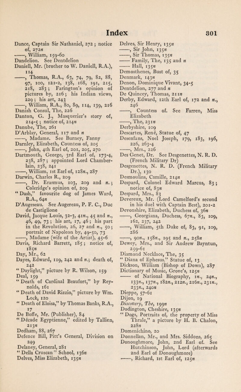 Dance, Captain Sir Nathaniel, 272 5 notice of, 272n -, William, 159-60 Dandelion. See Dentdelion Daniell, Mr. (brother to W. Daniell, R.A.), 114 -, Thomas, R.A., 63, 74, 79, 82, 88, 97, 100, 121-2, 138, 168, 191, 215, 218, 283 ; Farington’s opinion of pictures by, 216 ; his Indian views, 229 ; his art, 243 -, William, R.A., 80, 89, 114, 139, 216 Danish Consul, The, 226 Danton, G. J., Masquerier’s story of, 214-5 5 notice of, 214n Danube, The, 261 D’Arblay, General, 117 and n -, Madame. See Burney, Fanny Darnley, Elizabeth, Countess of, 205 -, John, 4th Earl of, 201, 205, 270 Dartmouth, George, 3rd Earl of, 173-4, 238, 287 ; appointed Lord Chamber- lain, 238, 241 -, William, 1st Earl of, 128/2., 287 Darwin, Charles R., 209 -, Dr. Erasmus, 103, 209 and n. ; Coleridge’s opinion of, 209 “ Dash,” favourite dog of James Ward, R.A., 64ft D’Augeseau. See Augereau, P. F. C., Due de Castiglione David, Jacque Louis, 32-3, 41/2., 45 and «., 46, 49, 73 ; his art, 17, 46 5 his part in the Revolution, 26, 27 and //.., 50; portrait of Napoleon by, 49-50, 73 —-, Madame (wife of the Artist), 45-6 Davis, Richard Barrett, 185 5 notice of, 185/2 Day, Mr., 62 Dayes, Edward, 119, 242 and n.\ death of, 242 “ Daylight,” picture by R. Wilson, 159 Deal, 159 “ Death of Cardinal Beaufort,” by Rey¬ nolds, 161 “ Death of David Rizzio,” picture by Wm. Lock, 120 “ Death of Eloisa,” by Thomas Banks, R.A., 17 De Boffe, Mr. (Publisher), 84 “ Decade Egyptienne,” edited by Tallien, 213/2 Dedham, 88, 267 Defence Bill, Pitt’s General, Division on 249 Delaney, General, 281 “ Della Cruscan” School, 136/2 Delves, Miss Elizabeth, 135n Delves, Sir Henry, 135/2 -, Sir John, 135n -, Sir Thomas, 135n -Family, The, 135 and n -Hall, 135/2 Demosthenes, Bust of, 35 Denmark, 143/2 Denon, Dominique Vivant, 34-5 Dentdelion, 277 and n De Quincey, Thomas, 211/2 Derby, Edward, 12th Earl of, 172 and 246 -, Countess of. See Farren, Miss Elizabeth -, The, 231/2 Derbyshire, 109 Descartes, Rene, Statue of, 47 Desenfans, Noel Joseph, 179, 183, 196, 226, 263-4 -, Mrs., 226 Des Genet, Dr. See Desgenettes, N. R. D. (French Military Dr) Desgenettes, N. R. D. (French Military Dr.), 130 Desmoulins, Camille, 214/2 Despard, Colonel Edward Marcus, 83 ; notice of, 83/2 Despard, Mrs., 83 Devereux, Mr. (Lord Camelford’s second in his duel with Captain Best), 201-2 Devonshire, Elizabeth, Duchess of, 36/2 -, Georgiana, Duchess, 67/2., 83, 109, 162^237, 242 -, William, 5th Duke of, 83, 91, 109, 286 -, 90/2., 158/2., 195 and 22., 258/2 Dewey, Mrs., and Sir Andrew Bayntun, 259-61 Diamond Necklace, The, 35 “ Diana of Ephesus,” Statue of, 13 Dickson, William (Bishop of Down), 287 Dictionary of Music, Grove’s, 125/2 -of National Biography, 1/2., 24/2., 133/2., 137/2., 182/2., 212/2., 216/2., 231/2., 233/2., 240/2 Dieppe, 57-61 Dijon, 19 Discovery, The, 199/2 Dodington, Cheshire, 135/2 “ Dogs, Portraits of, the property of Miss Thrale,” a picture by H. B. Chalon, 228/2 Domenichino, 20 Donnellan, Mr., and Mrs. Siddons, 265 Donoughmore, John, 2nd Earl of. See Hutchinson, John, Lord (afterwards 2nd Earl of Donoughmore) •-, Richard, 1st Earl of, 125/2