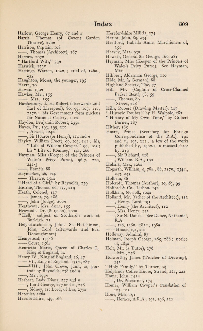 Harlow, George Henry, 67 and n Harris, Thomas (of Covent Garden Theatre), 230n Harrison, Captain, 108 -, Thomas (Architect), 167 Harrow, 20jn “ Hartford Wits,” 33ft Harwich, 173 n Hastings, Warren, 102ft. 5 trial of, 126ft., 235 Haughton, Moses, the younger, 195 Havre, 70 Hawaii, 199ft Hawker, Mr., 133 -, Mrs., 155 Hawkesbury, Lord Robert (afterwards 2nd Earl of Liverpool), 80, 99, 105, 117, 237ft. 5 his Government form nucleus for National Gallery, 110ft Haydon, Benjamin Robert, 235ft Hayes, Dr., 193, 199, 200 -, Atwell, 124ft -, Sir Horace (or Henry), 124 and n Hayley, William (Poet), 99, 103, 141 5 his, “ Life of William Cowper,” 99, 103 ; his “ Life of Romney,” 141, 266 Hayman, Miss (Keeper of the Princess of Wales’s Privy Purse), 96-7, 220, 242-3 -, Francis, 88 Haymarket, 96, 174 -Theatre, 250ft “ Head of a Girl,” by Reynolds, 239 Hearne, Thomas, 66, 153, 219 Heath, Colonel, 147 -, James, 75, 186 -5 John (Judge), 200n Heathcote, Mrs. Anne, 155 Heaviside, Dr. (Surgeon), 200n “ Hell,” subject of Stothard’s work at Burleigh, 71 Hely-Hutchinson, John. See Hutchinson, John, Lord (afterwards 2nd Earl Donoughmore) Hempstead, 155-6 -Court, 156ft Henrietta Maria, Queen of Charles I., King of England, 10 Henry IV., King of England, 16, 47 -VI., King of England, 135ft., 287 -VIII., John Crewe, junr., as, por¬ trait by Reynolds, 238 and n -, Mr., 199ft Herbert, Lady Diana, 277 and ft -, Lord George, 277 and ft., 278 -, Sidney, 1st Lord, of Lea, 277ft Hercules, 126ft Herefordshire, 149, 166 Herefordshire Militia, 274 Heriot, John, 89, 234 Hertford, Isabella Anne, Marchioness of, 250 Hervey, Mrs., 93ft Hewett, General Sir George, 166, 281 Heyman, Miss (Keeper of the Princess of Wales’s Privy Purse). See Hayman, Miss Hibbert, Alderman George, no Hide, Mr. (a German), 88 Highland Society, The, 77 Hill, Mr. (Captain of Cross-Channel Packet Boat), 58, 59 -, Thomas, 89 -Street, 228 Hills, Robert (Drawing Master), 207 “ Historic Doubts,” by H. Walpole, 287 “ History of My Own Time,” by Gilbert Burnet, 287 Hither, 165 Hoare, Prince (Secretary for Foreign Correspondence of the R.A.), 190 and ft., 193, 211 ; a few of the works published by, 190ft. ; a musical farce by,2i9 •-, Sir Richard, 218 -, William, R.A., 190 Hobart, Mrs., 126ft Hogarth, William, 4, 78ft., 88, 217ft., 234ft., 243, 253 Holbein, 86 Holcroft, Thomas (Author), 10, 63, 99 Holford & Co., Lisbon, 142 Holkham, Norfolk, 104ft Holland, Mr. (father of the Architect), 112 -, Henry, Lord, 191 -, Henry (the Architect), 112 -, Mrs. Henry, 112 -, Sir N. Dance. See Dance, Nathaniel, R.A -, 128, 136ft., 183ft., 198ft -House, 191, 201 Holloway, Admiral, 87 Holman, Joseph George, 285, 288; notice of, 285ft Holt, Mr. (a Tutor), 276 -, Mrs., 276 Holworthy, James (Teacher of Drawing), 242 “ Holy Family,” by Turner, 95 Holylands Coffee House, Strand, 221, 222 Home, John, 141ft -, Dr. Pitcairne-, 174 Homer, William Cowper’s translation of io3, .io5 Hone, Miss, 191 -, Horace, A.R.A., 191, 196, 220