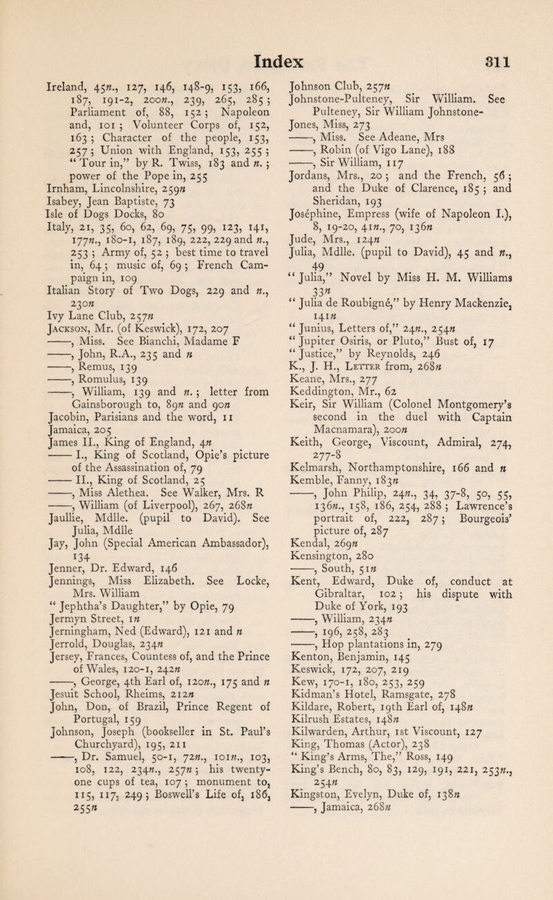 Ireland, 45//., 127, 146, 148-9, 153, 166, 187, 191-2, 20022., 239, 265, 285 5 Parliament of, 88, 152; Napoleon and, 101 ; Volunteer Corps of, 152, 163 5 Character of the people, 153, 2575 Union with England, 153, 255; “ Tour in,” by R. Twiss, 183 and 22. ; power of the Pope in, 255 Irnham, Lincolnshire, 25922 Isabey, Jean Baptiste, 73 Isle of Dogs Docks, 80 Italy, 21, 35, 60, 62, 69, 75, 99, 123, 141, 17722., 180-1, 187, 189, 222, 229 and 22., 253 ; Army of, 52 5 best time to travel in, 64 ; music of, 69 ; French Cam¬ paign in, 109 Italian Story of Two Dogs, 229 and 22., 230 22 Ivy Lane Club, 25722 Jackson, Mr. (of Keswick), 172, 207 -, Miss. See Bianchi, Madame F -, John, R.A., 235 and n -, Remus, 139 -, Romulus, 139 -, William, 139 and 22. 5 letter from Gainsborough to, 8972 and 90n Jacobin, Parisians and the word, 11 Jamaica, 205 James II., King of England, 422 -I., King of Scotland, Opie’s picture of the Assassination of, 79 -II., King of Scotland, 25 -, Miss Alethea. See Walker, Mrs. R -, William (of Liverpool), 267, 268n Jaullie, Mdlle. (pupil to David). See Julia, Mdlle Jay, John (Special American Ambassador), 134 Jenner, Dr. Edward, 146 Jennings, Miss Elizabeth. See Locke, Mrs. William “ Jephtha’s Daughter,” by Opie, 79 Jermyn Street, 122 Jerningham, Ned (Edward), 121 and 22 Jerrold, Douglas, 23422 Jersey, Frances, Countess of, and the Prince of Wales, 120-1, 24222 -, George, 4th Earl of, 12022., 175 and 22 Jesuit School, Rheims, 21222 John, Don, of Brazil, Prince Regent of Portugal, 159 Johnson, Joseph (bookseller in St. Paul’s Churchyard), 195, 211 -, Dr. Samuel, 50-1, 7222., 10122.., 103, 108, 122, 23422., 257225 his twenty- one cups of tea, 107 5 monument to, 115, 117. 2495 Boswell’s Life of, 186, 25522 Johnson Club, 25722 Johnstone-Pulteney, Sir William. See Pulteney, Sir William Johnstone- Jones, Miss, 273 -, Miss. See Adeane, Mrs -, Robin (of Vigo Lane), 188 -, Sir William, 117 Jordans, Mrs., 20 ; and the French, 56 ; and the Duke of Clarence, 185 5 and Sheridan, 193 Josephine, Empress (wife of Napoleon I.), 8, 19-20, 4122., 70, 13622 Jude, Mrs., 12422 Julia, Mdlle. (pupil to David), 45 and 22., 49 “ Julia,” Novel by Miss H. M. Williams 33n “ Julia de Roubigne,” by Henry Mackenzie, 14122 “ Junius, Letters of,” 2422., 25422 “ Jupiter Osiris, or Pluto,” Bust of, 17 “ Justice,” by Reynolds, 246 K., J. H., Letter from, 26822 Keane, Mrs., 277 Keddington, Mr., 62 Keir, Sir William (Colonel Montgomery’s second in the duel with Captain Macnamara), 20on Keith, George, Viscount, Admiral, 274, 277-8 Kelmarsh, Northamptonshire, 166 and 22 Kemble, Fanny, 18322 -, John Philip, 2422., 34, 37-8, 50, 55, 13622., 158, 186, 254, 2885 Lawrence’s portrait of, 222, 287 j Bourgeois’ picture of, 287 Kendal, 26922 Kensington, 280 ■-, South, 5122 Kent, Edward, Duke of, conduct at Gibraltar, 102 5 his dispute with Duke of York, 193 -, William, 23422 -, 196, 258, 283 -, Hop plantations in, 279 Kenton, Benjamin, 145 Keswick, 172, 207, 219 Kew, 170-1, 180, 253, 259 Kidman’s Hotel, Ramsgate, 278 Kildare, Robert, 19th Earl of, 14822 Kilrush Estates, 14822 Kilwarden, Arthur, 1st Viscount, 127 King, Thomas (Actor), 238 “ King’s Arms, The,” Ross, 149 King’s Bench, 80, 83, 129, 191, 221, 25322., 25422 Kingston, Evelyn, Duke of, 13822 -, Jamaica, 26822