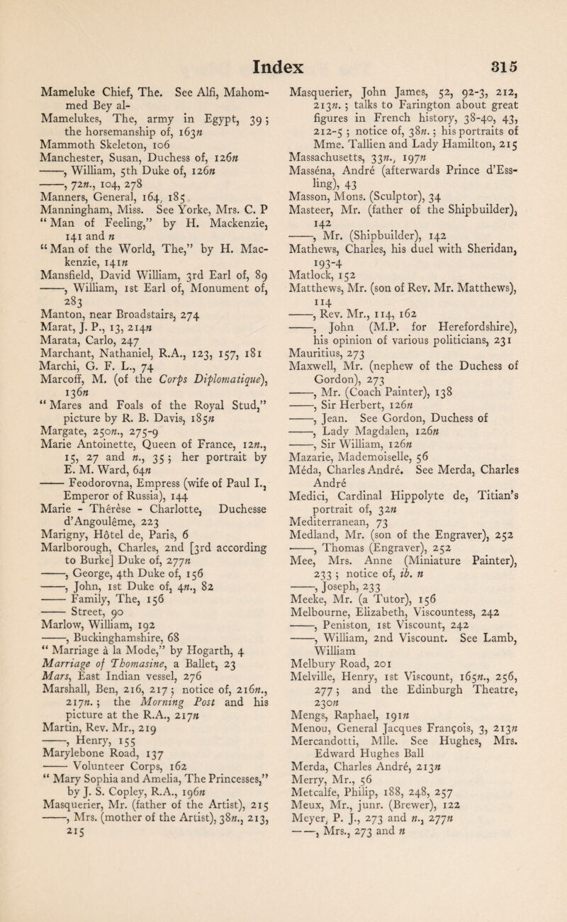 Mameluke Chief, The. See Alfi, Mahom- med Bey al- Mamelukes, The, army in Egypt, 39 5 the horsemanship of, 16377 Mammoth Skeleton, 106 Manchester, Susan, Duchess of, 126n -, William, 5th Duke of, 12677 -, 72104, 278 Manners, General, 164, 183 Manningham, Miss. See Yorke, Mrs. C. P “ Man of Feeling,” by H. Mackenzie, 141 and n 11 Man of the World, The,” by H. Mac¬ kenzie, 141?* Mansfield, David William, 3rd Earl of, 89 -, William, 1st Earl of, Monument of, 283 Manton, near Broadstairs, 274 Marat, J. P., 13, 21471 Marata, Carlo, 247 Marchant, Nathaniel, R.A., 123, 137, 181 Marchi, G. F. L., 74 Marcoff, M. (of the Corps Diplomatique), 13 6n “ Mares and Foals of the Royal Stud,” picture by R. B. Davis, 1857* Margate, 25077., 275-9 Marie Antoinette, Queen of France, 1277., 15, 27 and 77., 35 ; her portrait by E. M. Ward, 6477 -Feodorovna, Empress (wife of Paul L, Emperor of Russia), 144 Marie - Therese - Charlotte, Duchesse d’Angouleme, 223 Marigny, Flotel de, Paris, 6 Marlborough, Charles, 2nd [3rd according to Burke] Duke of, 27777 -, George, 4th Duke of, 156 -, John, 1 st Duke of, 477., 82 -Family, The, 156 - Street, 90 Marlow, William, 192 -, Buckinghamshire, 68 “ Marriage a la Mode,” by Hogarth, 4 Marriage of Tbomasine, a Ballet, 23 Mars, East Indian vessel, 276 Marshall, Ben, 216, 217; notice of, 21677., 21777. 5 the Morning Post and his picture at the R.A., 21777 Martin, Rev. Mr., 219 -, Henry, 155 Marylebone Road, 137 - Volunteer Corps, 162 “ Mary Sophia and Amelia, The Princesses,” by J. S. Copley, R.A., 19677 Masquerier, Mr. (father of the Artist), 215 -, Mrs. (mother of the Artist), 3877., 213, 215 Masquerier, John James, 52, 92-3, 212, 21377. ; talks to Farington about great figures in French history, 38-40, 43, 212-5 j notice of, 3877.: his portraits of Mme. Tallien and Lady Hamilton, 215 Massachusetts, 3377., 19777 Massena, Andre (afterwards Prince d’Ess- ling), 43 Masson, Mons. (Sculptor), 34 Masteer, Mr. (father of the Shipbuilder), 142 -, Mr. (Shipbuilder), 142 Mathews, Charles, his duel with Sheridan, 193-4 Matlock, 152 Matthews, Mr. (son of Rev. Mr. Matthews), 1 J4 -, Rev. Mr., 114, 162 -, John (M.P. for Herefordshire), his opinion of various politicians, 231 Mauritius, 273 Maxwell, Mr. (nephew of the Duchess of Gordon), 273 -, Mr. (Coach Painter), 138 -, Sir Herbert, 12677 -, Jean. See Gordon, Duchess of -, Lady Magdalen, 12677 -, Sir William, 12677 Mazarie, Mademoiselle, 56 Meda, Charles Andre. See Merda, Charles Andre Medici, Cardinal Hippolyte de, Titian’s portrait of, 3277 Mediterranean, 73 Medland, Mr. (son of the Engraver), 252 •-, Thomas (Engraver), 252 Mee, Mrs. Anne (Miniature Painter), 233 ; notice of, ib. n -, Joseph, 233 Meeke, Mr. (a Tutor), 156 Melbourne, Elizabeth, Viscountess, 242 -, Peniston. 1st Viscount, 242 -, William, 2nd Viscount. See Lamb, William Melbury Road, 201 Melville, Henry, 1st Viscount, 16577., 256, 277; and the Edinburgh Theatre, 23077 Mengs, Raphael, 19177 Menou, General Jacques Francois, 3, 21377 Mercandotti, Mile. See Hughes, Mrs. Edward Hughes Ball Merda, Charles Andre, 21377 Merry, Mr., 56 Metcalfe, Philip, 188, 248, 257 Meux, Mr., junr. (Brewer), 122 Meyer, P. J., 273 and 77., 27777 -, Mrs., 273 and n