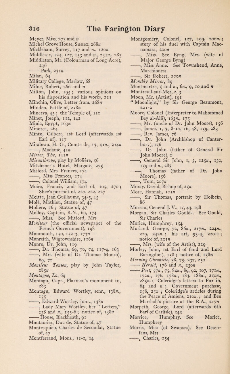 Meyer, Miss, 273 and n Michel Grove House, Sussex, 268/1 Mickleham, Surrey, 117 and «., 120/1 Middlesex, 124, 127, 133 and n., 231/1., 283 Middleton, Mr. (Colourman of Long Acre), 236 -Park, 231/1 Milan, 64 Military College, Marlow, 68 Milne, Robert, 266 and n Milton, John, 195 ; various opinions on his disposition and his works, 211 Minchin, Olive, Letter from, 268/1 Minden, Battle of, 258n Minerva, 45 ; the Temple of, no Minet, Joseph, 112, 142 Minia, Egypt, 163/1 Minorca, 264 Minto, Gilbert, 1st Lord (afterwards 1st Earl of), 117 Mirabeau, PL G., Comte de, 13, 41/1., 214/1 -, Madame, 41/1 Mirror, The, 141/1 Misanthrope, play by Moliere, 56 Mitchener’s Hotel, Margate, 275 Mitford, Mrs. Frances, 174 -, Miss Frances, 174 -, Colonel William, 174 Moira, Francis, 2nd Earl of, 105, 270 5 Shee’s portrait of, 220, 222, 227 Moitte, Jean Guillaume, 34-5, 45 Mole, Mathieu, Statue of, 47 Moliere, 56 ; Statue of, 47 Molloy, Captain, R.N., 69, 174 -, Miss. See Mitford, Mrs Moniteur (the official newspaper of the French Government), 198 Monmouth, 150, 152-3, 173/1 Monreith, Wigtownshire, 126/1 Monro, Dr. John, 119 -, Dr. Thomas, 69, 70, 74, 117-9, 163 -, Mrs. (wife of Dr. Thomas Monro), 69, 70 Monsieur Tonson, play by John Taylor, 285/1 Montague, La, 69 Montagu, Capt., Flaxman’s monument to, 283 Montagu, Edward Wortley, senr., 138/1., -, Edward Wortley, junr., 138/1 -, Lady Mary Wortley, her “ Letters,” 138 and 155-65 notice of, 138/1 -House, Blackheath, 91 Montausier, Due de, Statue of, 47 Montesquieu, Charles de Secondat, Statue of, 47 Montferrand, Mons., 11-2, 14 Montgomery, Colonel, 127, 199, 200/1. ; story of his duel with Captain Mac- namara, 20on -, Miss. See Byng, Mrs. (wife of Major George Byng) -, Miss Anne. See Townshend, Anne, Marchioness -, Sir Robert, 200/1 Monthly Mirror, 89 Montmartre, 5 and 6//., 9, 10 and n Montreuil-sur-Mer, 2, 3 Moon, Mr. (Artist), 191 “ Moonlight,” by Sir George Beaumont, 221-2 Moore, Colonel (Interpreter to Mahommed Bey al-Alfi), 163/1., 175 -, Mr. (uncle of Dr. John Moore), 156 -, James, 1, 3, 8-10, 16, 48, 159, 283 -, Rev. James, 76 -, Dr. John (Archbishop of Canter¬ bury), 156 -, Dr. John (father of General Sir John Moore), 1 -, General Sir John, 1, 3, 125/1., 130, 159 and «., 283 -, Thomas (father of Dr. John Moore), 156 -, Tom, 207/1 Moray, David, Bishop of, 25n More, Hannah, 101/1 -, Sir Thomas, portrait by Holbein, 86 Moreau, General J. V., 15, 43, 198 Morgan, Sir Charles Gould-. See Gould, Sir Charles Morice, Humphrey, 154 Morland, George, 72, 86/1., 217/1., 224/1., 229, 242/1. 5 his art, 93-4, 220-1 5 notice of, 221/1 -, Mrs. (wife of the Artist), 229 Morley, John, 1st Earl of (and 2nd Lord Boringdon), 158 5 notice of, 158/1 Morning Chronicle, 38, 75, 237, 250 -Herald, 176 and «., 230n -Post, 57/1., 75, 84»., 89, 92, 107, 171 n., 172/1., 176, 178/1., 183, 188/z., 250/1., 285/1. 5 Coleridge’s letters to Fox in, 64 and n. 5 Government purchase, 158, 250 5 Coleridge’s articles during the Peace of Amiens, 21 on. 5 and Ben Marshall’s picture at the R.A., 217/1 Morpeth, George, Lord (afterwards 6th Earl of Carlisle), 242 Morrice, Humphry. See Morice, Humphrey Morris, Miss (of Swansea). See Desen- fans, Mrs ——j Charles, 254