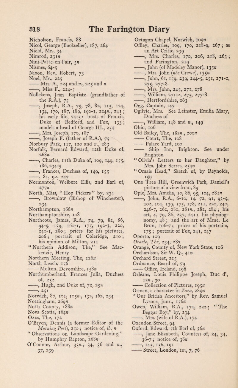 Nicholson, Francis, 88 Nicol, George (Bookseller), 187, 264 Nield, Mr., 34 Nimrod, 23 m Nini-Patte-en-Tair, 5n Nismes, 64-5 Nixon, Rev. Robert, 73 Noel, Mr., 225 -Mrs. A., 224 and 72., 225 and n -, Miss F., 224-5 Nollekens, Jean Baptiste (grandfather of the R.A.), 75 -, Joseph, R.A., 75, 78, 82, 115, 124, 134, 170, 187, 189, 190-1, 22472., 241 ; his early life, 74-5 ; busts of Francis, Duke of Bedford, and Fox, 133 ; models a head of George III., 254 -, Mrs. Joseph, 170, 187 -, Joseph F. (father of R.A.), 75 Norbury Park, 117, 120 and 72., 283 Norfolk, Bernard Edward, 12th Duke of, 268 n -, Charles, nth Duke of, 109, 149, 155, 186, 234-5 ——, Frances, Duchess of, 149, 155 -, 81, 92, 247 Normanton, Welbore Ellis, 2nd Earl of, 2 7772 North, Miss, “ Hop Pickers ” by, 234 -, Brownlow (Bishop of Winchester), 234 Northampton, 16622 Northamptonshire, 108 Northcote, James, R.A., 74, 79, 82, 86, 94-5j 139? I60:^ I75? 192-3.5 220, 240-1, 280 ; prices for his pictures, 206; portrait of Coleridge, 210 ; his opinion of Milton, 211 “ Northern Addison, The,” See Mac¬ kenzie, Henry Northern Meeting, The, 12672 North Leach, 156 -Molton, Devonshire, 15872 Northumberland, Frances Julia, Duchess of, 252 -, Hugh, 2nd Duke of, 72, 252 -5.251 Norwich, 80, 101, 10572., 132, 162, 234 Nottingham, 26972 Notts County, 18872 Nova Scotia, 16472 Oaks, The, 172 O’Bryen, Dennis (a former Editor of the Morning Post), 250 ; notice of, ib. n “ Observations on Landscape Gardening,” by Humphry Repton, 26872 O’Connor, Arthur, 3322., 34, 36 and 72., 3 75 239 Octagon Chapel, Norwich, 10572 Offiey, Charles, 109, 170, 218-9, 267; as an Art Critic, 239 -, Mrs. Charles, 170, 206, 218, 263 ; and Farington, 219 •-, John (of Madeley Manor), 13572 -, Mrs. John {nee Crewe), 13572 -5 John, 61, 159, 239, 244-5, 251 j 271-2, 2755 277-8 -, Mrs. John, 245, 271, 278 -, William, 271-2, 275, 277-8 -, Hertfordshire, 263 °gg5 Captain, 147 Ogilvie, Mrs. See Leinster, Emilia Mary, Duchess of -, William, 148 and 72., 149 Ohio, 106 Old Bailey, The, 18272., 20072 -Court, The, 108 -Palace Yard, 100 - Ship Inn, Brighton. See under Brighton “ Olivia’s Letters to her Daughter,” by Mrs. John Serres, 25472 “ Omais Head,” Sketch of, by Reynolds, *59 One Tree Hill, Greenwich Park, Daniell’8 picture of a view from, 89 Opie, Mrs. Amelia, 10, 86, 95, 104, 28172 -5 John, R.A., 6-10, 14, 72, 91, 93-5, 102, 104, 139, 175, 178, 211, 220, 240, 246-7, 262, 280, 28172., 282, 284; his art, 4, 79, 86, 237, 241 ; his physiog¬ nomy, 48 ; and the art of Mme. Le Brun, 106-7 5 prices of his portraits, 175 ; portrait of Fox, 241, 247 Oporto, 109 Oracle, The, 234, 287 Orange, County of, New York State, 106 Orchardson, Sir W. Q., 4172 Orchard Street, 215 Ordnance, Board of, 79 --Office, Ireland, 196 Orleans, Louis Philippe Joseph, Due d’, 1272., 30 -Collection of Pictures, 19572 Osman, a character in Zara, 28572 “ Our British Ancestors,” by Rev. Samuel Lysons, junr., 15672 Owen, William, R.A., 174, 222 5 “ The Beggar Boy,” by, 234 -, Mrs. (wife of R.A.), 174 Oxendon Street, 94 Oxford, Edward, 5th Earl of, 3672 -, Jane Elizabeth, Countess of, 24, 34, 36-7 5 notice of, 3672 -5 1455 I565 I91 -Street, London, 172., 7, 76