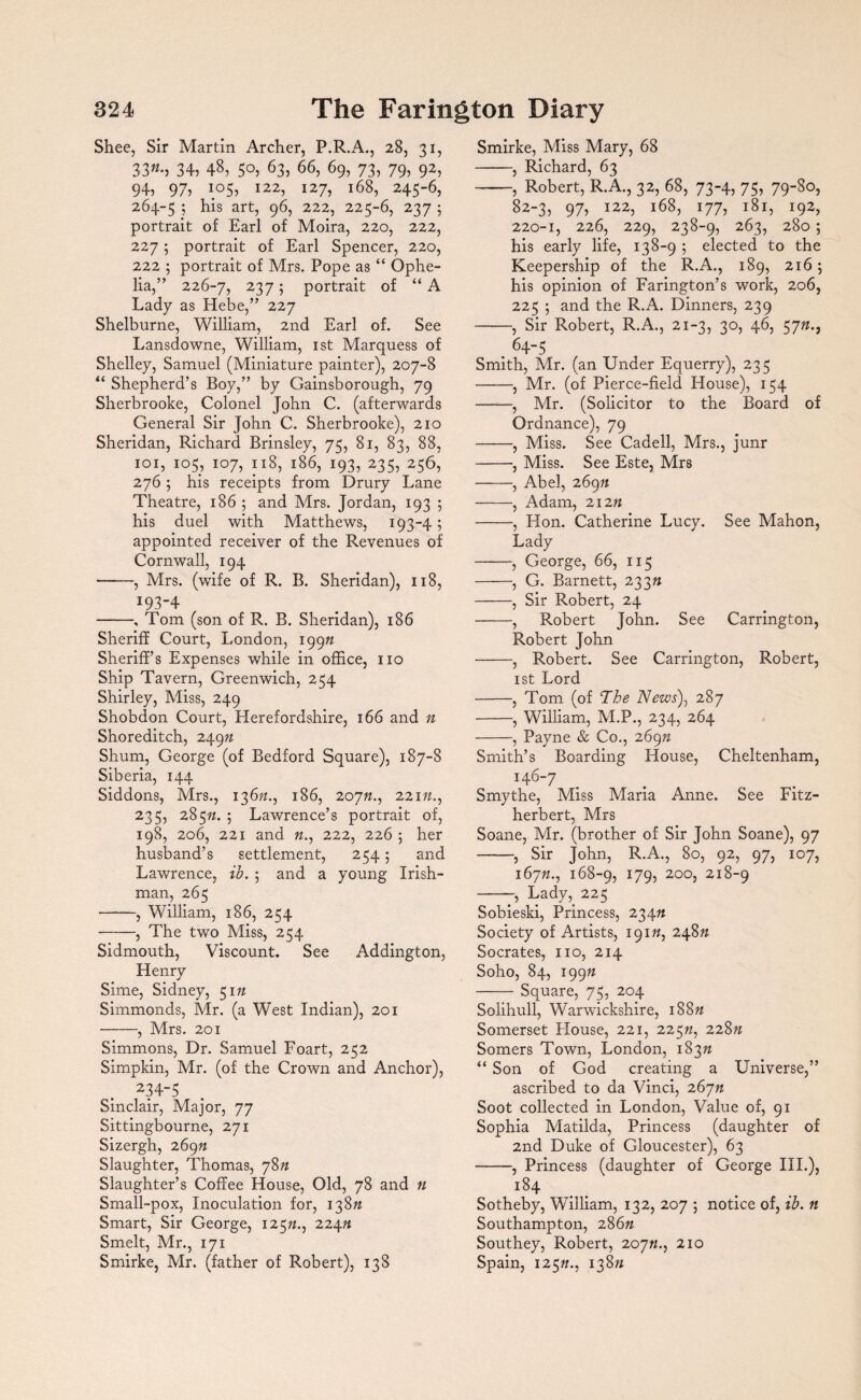 Shee, Sir Martin Archer, P.R.A., 28, 31, 33«-> 34, 48, 5°, 63, 66, 69, 73, 79, 92, 94, 97, 105, I22, 127, 168, 245-6, 264-5 ; his art, 96, 222, 225-6, 237 ; portrait of Earl of Moira, 220, 222, 227 ; portrait of Earl Spencer, 220, 222 ; portrait of Mrs. Pope as “ Ophe¬ lia,” 226-7, 237; portrait of “ A Lady as Hebe,” 227 Shelburne, William, 2nd Earl of. See Lansdowne, William, 1st Marquess of Shelley, Samuel (Miniature painter), 207-8 “ Shepherd’s Boy,” by Gainsborough, 79 Sherbrooke, Colonel John C. (afterwards General Sir John C. Sherbrooke), 210 Sheridan, Richard Brinsley, 75, 81, 83, 88, 101, 105, 107, 118, 186, 193, 235, 256, 276; his receipts from Drury Lane Theatre, 186 5 and Mrs. Jordan, 193 ; his duel with Matthews, 193-4; appointed receiver of the Revenues of Cornwall, 194 ——, Mrs. (wife of R. B. Sheridan), 118, 193-4 -, Tom (son of R. B. Sheridan), 186 Sheriff Court, London, 19972 Sheriff’s Expenses while in office, no Ship Tavern, Greenwich, 254 Shirley, Miss, 249 Shobdon Court, Herefordshire, 166 and n Shoreditch, 24972 Shum, George (of Bedford Square), 187-8 Siberia, 144 Siddons, Mrs., 13672., 186, 20772., 22172., 235, 28572. 5 Lawrence’s portrait of, 198, 206, 221 and 72., 222, 226 5 her husband’s settlement, 254 5 and Lawrence, ib. ; and a young Irish¬ man, 265 -, William, 186, 254 -, The two Miss, 254 Sidmouth, Viscount. See Addington, Henry Sime, Sidney, 5172 Simmonds, Mr. (a West Indian), 201 -, Mrs. 201 Simmons, Dr. Samuel Foart, 252 Simpkin, Mr. (of the Crown and Anchor), 234~5 Sinclair, Major, 77 Sittingbourne, 271 Sizergh, 26972 Slaughter, Thomas, 7872 Slaughter’s Coffee House, Old, 78 and n Small-pox, Inoculation for, 13872 Smart, Sir George, 12572., 22472 Smelt, Mr., 171 Smirke, Mr. (father of Robert), 138 Smirke, Miss Mary, 68 -, Richard, 63 -, Robert, R.A., 32, 68, 73-4, 75, 79-80, 82-3, 97? I22> l68, 177, 181, 192, 220-1, 226, 229, 238-9, 263, 280 ; his early life, 138-9 ; elected to the Keepership of the R.A., 189, 216 ; his opinion of Farington’s work, 206, 225 ; and the R.A. Dinners, 239 -, Sir Robert, R.A., 21-3, 30, 46, 5772., . 64-5 Smith, Mr. (an Under Equerry), 235 -, Mr. (of Pierce-field House), 154 -, Mr. (Solicitor to the Board of Ordnance), 79 -, Miss. See Cadell, Mrs., junr -, Miss. See Este, Mrs -, Abel, 26972 -, x4dam, 21272 -, Hon. Catherine Lucy. See Mahon, Lady -, George, 66, 115 -, G. Barnett, 23372 -, Sir Robert, 24 -, Robert John. See Carrington, Robert John -, Robert. See Carrington, Robert, 1st Lord -, Tom (of The News), 287 -, William, M.P., 234, 264 -, Payne & Co., 26972 Smith’s Boarding House, Cheltenham, i46_7 Smythe, Miss Maria Anne. See Fitz- herbert, Mrs Soane, Mr. (brother of Sir John Soane), 97 -, Sir John, R.A., 80, 92, 97, 107, 16772., 168-9, I79? 200, 218-9 -—, Lady, 225 Sobieski, Princess, 23472 Society of Artists, 19172, 24872 Socrates, no, 214 Soho, 84, 19972 -Square, 75, 204 Solihull, Warwickshire, 18872 Somerset House, 221, 22572, 22872 Somers Town, London, 18372 “ Son of God creating a Universe,” ascribed to da Vinci, 26772 Soot collected in London, Value of, 91 Sophia Matilda, Princess (daughter of 2nd Duke of Gloucester), 63 -, Princess (daughter of George III.), 184 Sotheby, William, 132, 207 ; notice of, ib. n Southampton, 28672 Southey, Robert, 20772., 210 Spain, 12572., 13872
