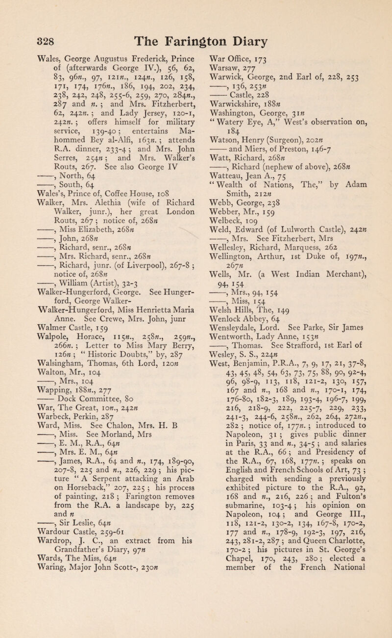 Wales, George Augustus Frederick, Prince of (afterwards George IV.), 56, 62, 83, 96ft., 97, 121ft., 124ft., 126, 158, 171, 174, 176ft., 186, 194, 202, 234, 238, 242, 248, 255-6, 259, 270, 284ft., 287 and ft. ; and Mrs. Fitzherbert, 62, 242ft. ; and Lady Jersey, 120-1, 242ft. ; offers himself for military service, 139-40; entertains Ma- hommed Bey al-Alfi, 163ft. 5 attends R.A. dinner, 233-4 ; and Mrs. John Serres, 254ft ; and Mrs. Walker’s Routs, 267. See also George IV -, North, 64 ■-, South, 64 Wales’s, Prince of, Coffee House, 108 Walker, Mrs. Alethia (wife of Richard Walker, junr.), her great London Routs, 267 5 notice of, 268ft -, Miss Elizabeth, 268ft -, John, 268ft -, Richard, senr., 268ft -, Mrs. Richard, senr., 268ft -, Richard, junr. (of Liverpool), 267-8 ; notice of, 268ft -, William (Artist), 32-3 Walker-Hungerford, George. See Hunger- ford, George Walker- Walker-Hungerford, Miss Henrietta Maria Anne. See Crewe, Mrs. John, junr Walmer Castle, 159 Walpole, Horace, 115ft., 258ft., 259ft., 266ft. ; Letter to Miss Mary Berry, 126ft 5 “ Historic Doubts,” by, 287 Walsingham, Thomas, 6th Lord, 120ft Walton, Mr., 104 -, Mrs., 104 Wapping, 188ft., 277 -Dock Committee, 80 War, The Great, 10ft., 242ft Warbeck, Perkin, 287 Ward, Miss. See Chalon, Mrs. H. B -, Miss. See Morland, Mrs -, E. M., R.A., 64ft -, Mrs. E. M., 64ft -, James, R.A., 64 and ft., 174, 189-90, 207-8, 225 and ft., 226, 229 ; his pic¬ ture “ A Serpent attacking an Arab on Horseback,” 207, 225 5 his process of painting, 218 ; Farington removes from the R.A. a landscape by, 225 and ft -, Sir Leslie, 64ft Wardour Castle, 259-61 Wardrop, J. C., an extract from his Grandfather’s Diary, 9jn Wards, The Miss, 64ft Waring, Major John Scott-, 230ft War Office, 173 Warsaw, 277 Warwick, George, 2nd Earl of, 228, 253 -» G6, 253 -Castle, 228 Warwickshire, 188ft Washington, George, 31ft “ Watery Eye, A,” West’s observation on, 184 Watson, Henry (Surgeon), 202ft -and Miers, of Preston, 146-7 Watt, Richard, 268ft -, Richard (nephew of above), 268ft Watteau, Jean A., 75 “ Wealth of Nations, The,” by Adam Smith, 212ft Webb, George, 238 Webber, Mr., 159 Welbeck, 109 Weld, Edward (of Lulworth Castle), 242ft -, Mrs. See Fitzherbert, Mrs Wellesley, Richard, Marquess, 262 Wellington, Arthur, 1st Duke of, 197ft., 267ft Wells, Mr. (a West Indian Merchant), 94, i54 -, Mrs., 94, 154 -, Miss, 154 Welsh Hills, The, 149 Wenlock Abbey, 64 Wensleydale, Lord. See Parke, Sir James Wentworth, Lady Anne, 153ft -, Thomas. See Strafford, 1st Earl of Wesley, S. S., 224ft West, Benjamin, P.R.A., 7, 9, 17, 21, 37-8, 43, 45, 48, 54, 63, 73, 75, 88> 9°, 924, 96, 98“9, 1 !3, II8, i21-2, *3°, I57, 167 and ft., 168 and ft., 170-1, 174, 176-80, 182-3, i89, 193-4, i967, 199i 216, 218-9, 222, 225-7, 229, 233, 241-3, 244-6, 258ft., 262, 264, 272ft., 282 5 notice of, 177ft. j introduced to Napoleon, 31 5 gives public dinner in Paris, 33 and ft., 34-5 ; and salaries at the R.A., 66 ; and Presidency of the R.A., 67, 168, 177ft. 5 spea^s on English and French Schools of Art, 73 ; charged with sending a previously exhibited picture to the R.A., 92, 168 and ft., 216, 226 ; and Fulton’s submarine, 103-4; his opinion on Napoleon, 104; and George III., 118, 121-2, 130-2, 134, 167-8, 170-2, 177 and ft., 178-9, 192-3, 197, 216, 243, 281-2, 287 ; and Queen Charlotte, 170-2 ; his pictures in St. George’s Chapel, 170, 243, 280; elected a member of the French National