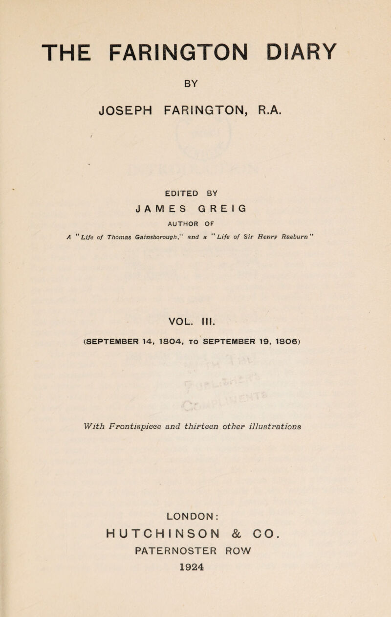 BY JOSEPH FARINGTON, R.A. EDITED BY JAMES GREIG AUTHOR OF A Life of Thomas Gainsboroughand a Life of Sir Henry Raeburn VOL. III. (SEPTEMBER 14, 1804, TO SEPTEMBER 19, 1806) With Frontispiece and thirteen other illustrations LONDON: HUTCHINSON & CO. PATERNOSTER ROW 1924