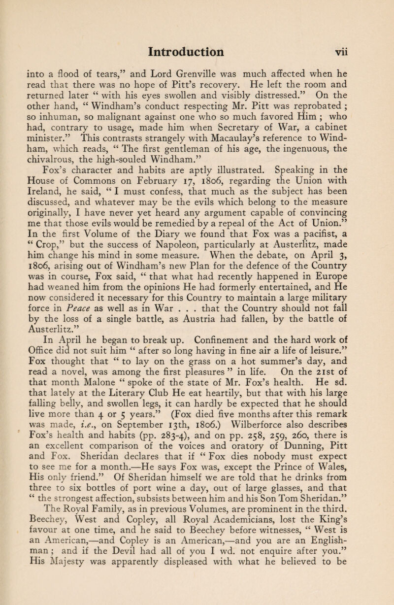 into a flood of tears,” and Lord Grenville was much affected when he read that there was no hope of Pitt’s recovery. He left the room and returned later “ with his eyes swollen and visibly distressed.” On the other hand, “ Windham’s conduct respecting Mr. Pitt was reprobated ; so inhuman, so malignant against one who so much favored Him ; who had, contrary to usage, made him when Secretary of War, a cabinet minister.” This contrasts strangely with Macaulay’s reference to Wind¬ ham, which reads, “ The first gentleman of his age, the ingenuous, the chivalrous, the high-souled Windham.” Fox’s character and habits are aptly illustrated. Speaking in the House of Commons on February 17, 1806, regarding the Union with Ireland, he said, “ I must confess, that much as the subject has been discussed, and whatever may be the evils which belong to the measure originally, I have never yet heard any argument capable of convincing me that those evils would be remedied by a repeal of the Act of Union.” In the first Volume of the Diary we found that Fox was a pacifist, a “ Crop,” but the success of Napoleon, particularly at Austerlitz, made him change his mind in some measure. When the debate, on April 3, 1806, arising out of Windham’s new Plan for the defence of the Country was in course, Fox said, “ that what had recently happened in Europe had weaned him from the opinions He had formerly entertained, and He now considered it necessary for this Country to maintain a large military force in Peace as well as in War . . . that the Country should not fall by the loss of a single battle, as Austria had fallen, by the battle of Austerlitz.” In April he began to break up. Confinement and the hard work of Office did not suit him “ after so long having in fine air a life of leisure.” Fox thought that “ to lay on the grass on a hot summer’s day, and read a novel, was among the first pleasures ” in life. On the 21st of that month Malone “ spoke of the state of Mr. Fox’s health. He sd. that lately at the Literary Club He eat heartily, but that with his large falling belly, and swollen legs, it can hardly be expected that he should live more than 4 or 5 years.” (Fox died five months after this remark was made, i.e., on September 13th, 1806.) Wilberforce also describes Fox’s health and habits (pp. 283-4), and on PP- 25^> 259> 26o, there is an excellent comparison of the voices and oratory of Dunning, Pitt and Fox. Sheridan declares that if “ Fox dies nobody must expect to see me for a month.—He says Fox was, except the Prince of Wales, His only friend.” Of Sheridan himself we are told that he drinks from three to six bottles of port wine a day, out of large glasses, and that “ the strongest affection, subsists between him and his Son Tom Sheridan.” The Royal Family, as in previous Volumes, are prominent in the third. Beechey, West and Copley, all Royal Academicians, lost the King’s favour at one time, and he said to Beechey before witnesses, “ West is an American,—and Copley is an American,—and you are an English¬ man ; and if the Devil had all of you I wd. not enquire after you.” His Majesty was apparently displeased with what he believed to be