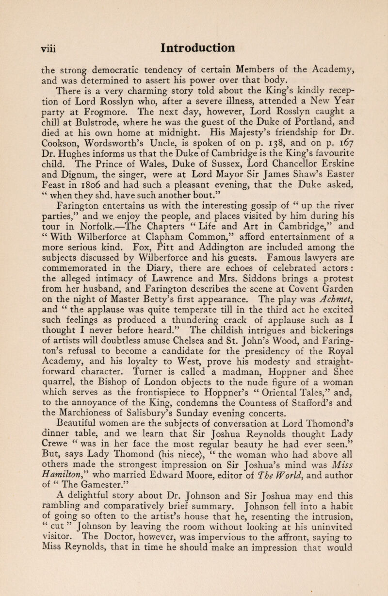 • • • the strong democratic tendency of certain Members of the Academy, and was determined to assert his power over that body. There is a very charming story told about the King’s kindly recep¬ tion of Lord Rosslyn who, after a severe illness, attended a New Year party at Frogmore. The next day, however, Lord Rosslyn caught a chill at Bulstrode, where he was the guest of the Duke of Portland, and died at his own home at midnight. His Majesty’s friendship for Dr. Cookson, Wordsworth’s Uncle, is spoken of on p. 138, and on p. 167 Dr. Hughes informs us that the Duke of Cambridge is the King’s favourite child. The Prince of Wales, Duke of Sussex, Lord Chancellor Erskine and Dignum, the singer, were at Lord Mayor Sir James Shaw’s Easter Feast in 1806 and had such a pleasant evening, that the Duke asked, “ when they shd. have such another bout.” Farington entertains us with the interesting gossip of “ up the river parties,” and we enjoy the people, and places visited by him during his tour in Norfolk.—The Chapters “ Life and Art in Cambridge,” and “ With Wilberforce at Clapham Common,” afford entertainment of a more serious kind. Fox, Pitt and Addington are included among the subjects discussed by Wilberforce and his guests. Famous lawyers are commemorated in the Diary, there are echoes of celebrated actors : the alleged intimacy of Lawrence and Mrs. Siddons brings a protest from her husband, and Farington describes the scene at Covent Garden on the night of Master Betty’s first appearance. The play was Achmet, and “ the applause was quite temperate till in the third act he excited such feelings as produced a thundering crack of applause such as I thought I never before heard.” The childish intrigues and bickerings of artists will doubtless amuse Chelsea and St. John’s Wood, and Faring- ton’s refusal to become a candidate for the presidency of the Royal Academy, and his loyalty to West, prove his modesty and straight¬ forward character. Turner is called a madman, Hoppner and Shee quarrel, the Bishop of London objects to the nude figure of a woman which serves as the frontispiece to Hoppner’s “ Oriental Tales,” and, to the annoyance of the King, condemns the Countess of Stafford’s and the Marchioness of Salisbury’s Sunday evening concerts. Beautiful women are the subjects of conversation at Lord Thomond’s dinner table, and we learn that Sir Joshua Reynolds thought Lady Crewe “ was in her face the most regular beauty he had ever seen.” But, says Lady Thomond (his niece), “ the woman who had above all others made the strongest impression on Sir Joshua’s mind was Miss Hamilton,” who married Edward Moore, editor of The World, and author of “ The Gamester.” A delightful story about Dr. Johnson and Sir Joshua may end this rambling and comparatively brief summary. Johnson fell into a habit of going so often to the artist’s house that he, resenting the intrusion, “ cut ” Johnson by leaving the room without looking at his uninvited visitor. The Doctor, however, was impervious to the affront, saying to Miss Reynolds, that in time he should make an impression that would