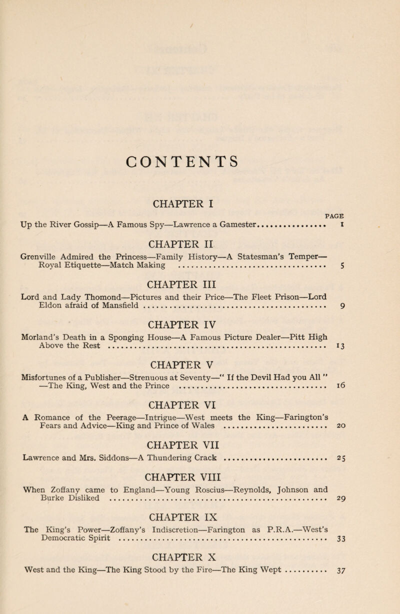 CONTENTS CHAPTER I PAGE Up the River Gossip—A Famous Spy—Lawrence a Gamester... I CHAPTER II Grenville Admired the Princess—Family History—A Statesman’s Temper— Royal Etiquette—Match Making . 5 CHAPTER III Lord and Lady Thomond—Pictures and their Price—The Fleet Prison—Lord Eldon afraid of Mansfield. 9 CHAPTER IV Morland’s Death in a Sponging House—A Famous Picture Dealer—Pitt High Above the Rest . 13 CHAPTER V Misfortunes of a Publisher—Strenuous at Seventy—“ If the Devil Had you All ” —The King, West and the Prince . 16 CHAPTER VI A Romance of the Peerage—Intrigue—West meets the King—Farington’s Fears and Advice—King and Prince of Wales . 20 CHAPTER VII Lawrence and Mrs. Siddons—A Thundering Crack . 25 CHAPTER VIII When Zoffany came to England—Young Roscius—Reynolds, Johnson and Burke Disliked . 29 CHAPTER IX The King’s Power—Zoffany’s Indiscretion—Farington as P.R.A.—West's Democratic Spirit . 33 CHAPTER X West and the King—The King Stood by the Fire—The King Wept. 37