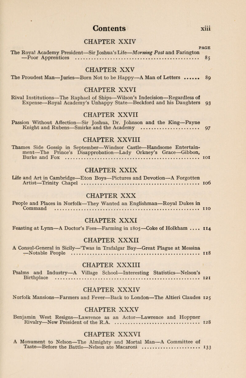 CHAPTER XXIV PAGE The Royal Academy President—Sir Joshua’s Life—Morning Post and Farington —Poor Apprentices . 85 CHAPTER XXV The Proudest Man—Juries—Born Not to be Happy—A Man of Letters ...... 89 CHAPTER XXVI Rival Institutions—The Raphael of Ships—Wilson’s Indecision—Regardless of Expense—Royal Academy’s Unhappy State—Beckford and his Daughters 93 CHAPTER XXVII Passion Without Affection—Sir Joshua, Dr. Johnson and the King—Payne Knight and Rubens—Smirke and the Academy . 97 CHAPTER XXVIII Thames Side Gossip in September—Windsor Castle—Handsome Entertain¬ ment—The Prince’s Disapprobation—Lady Orkney’s Grace—Gibbon, Burke and Fox . 101 CHAPTER XXIX Life and Art in Cambridge—Eton Boys—Pictures and Devotion—A Forgotten Artist—Trinity Chapel . 106 CHAPTER XXX People and Places in Norfolk—They Wanted an Englishman—Royal Dukes in Command . no CHAPTER XXXI Feasting at Lynn—A Doctor’s Fees—Farming in 1805—Coke of Holkham .... 114 CHAPTER XXXII A Consul-General in Sicily—’Twas in Trafalgar Bay—Great Plague at Messina —Notable People . 118 CHAPTER XXXIII Psalms and Industry—A Village School—Interesting Statistics—Nelson’s Birthplace . 121 CHAPTER XXXIV Norfolk Mansions—Farmers and Fever—Back to London—The Altieri Claudes 125 CHAPTER XXXV Benjamin West Resigns—Lawrence as an Actor—Lawrence and Hoppner Rivalry—New President of the R.A. 128 CHAPTER XXXVI A Monument to Nelson—The Almighty and Mortal Man—A Committee of Taste—Before the Battle—Nelson ate Macaroni . 133