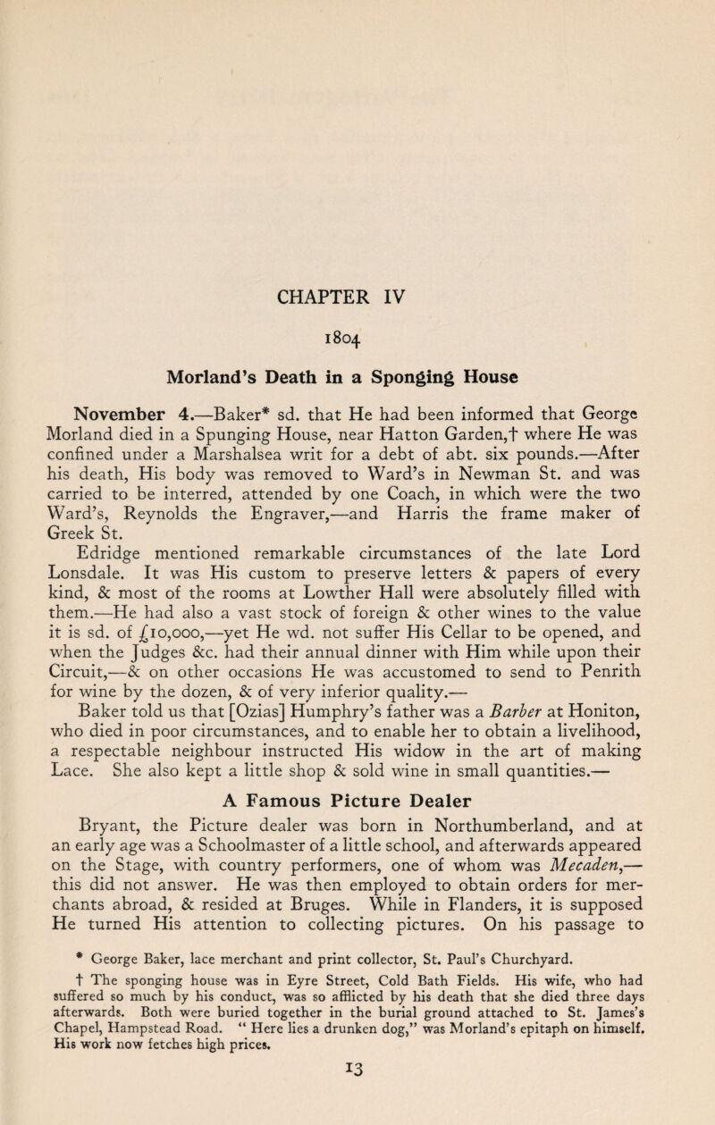 1804 Morland’s Death in a Sponging House November 4.—Baker* sd. that He had been informed that George Morland died in a Springing House, near Hatton Garden,f where He was confined under a Marshalsea writ for a debt of abt. six pounds.—After his death, His body was removed to Ward’s in Newman St. and was carried to be interred, attended by one Coach, in which were the two Ward’s, Reynolds the Engraver,—and Harris the frame maker of Greek St. Edridge mentioned remarkable circumstances of the late Lord Lonsdale. It was His custom to preserve letters & papers of every kind, & most of the rooms at Lowther Hall were absolutely filled with them.—He had also a vast stock of foreign & other wines to the value it is sd. of £10,000,—yet He wd. not suffer His Cellar to be opened, and when the Judges &c. had their annual dinner with Him while upon their Circuit,—& on other occasions He was accustomed to send to Penrith for wine by the dozen, & of very inferior quality.— Baker told us that [Ozias] Humphry’s father was a Barber at Honiton, who died in poor circumstances, and to enable her to obtain a livelihood, a respectable neighbour instructed His widow in the art of making Lace. She also kept a little shop & sold wine in small quantities.— A Famous Picture Dealer Bryant, the Picture dealer was born in Northumberland, and at an early age was a Schoolmaster of a little school, and afterwards appeared on the Stage, with country performers, one of whom was Mecaden,— this did not answer. He was then employed to obtain orders for mer¬ chants abroad, & resided at Bruges. While in Flanders, it is supposed He turned His attention to collecting pictures. On his passage to * George Baker, lace merchant and print collector, St. Paul’s Churchyard. t The sponging house was in Eyre Street, Cold Bath Fields. His wife, who had suffered so much by his conduct, was so afflicted by his death that she died three days afterwards. Both were buried together in the burial ground attached to St. James’s Chapel, Hampstead Road. “ Here lies a drunken dog,” was Morland’s epitaph on himself. His work now fetches high prices. 13