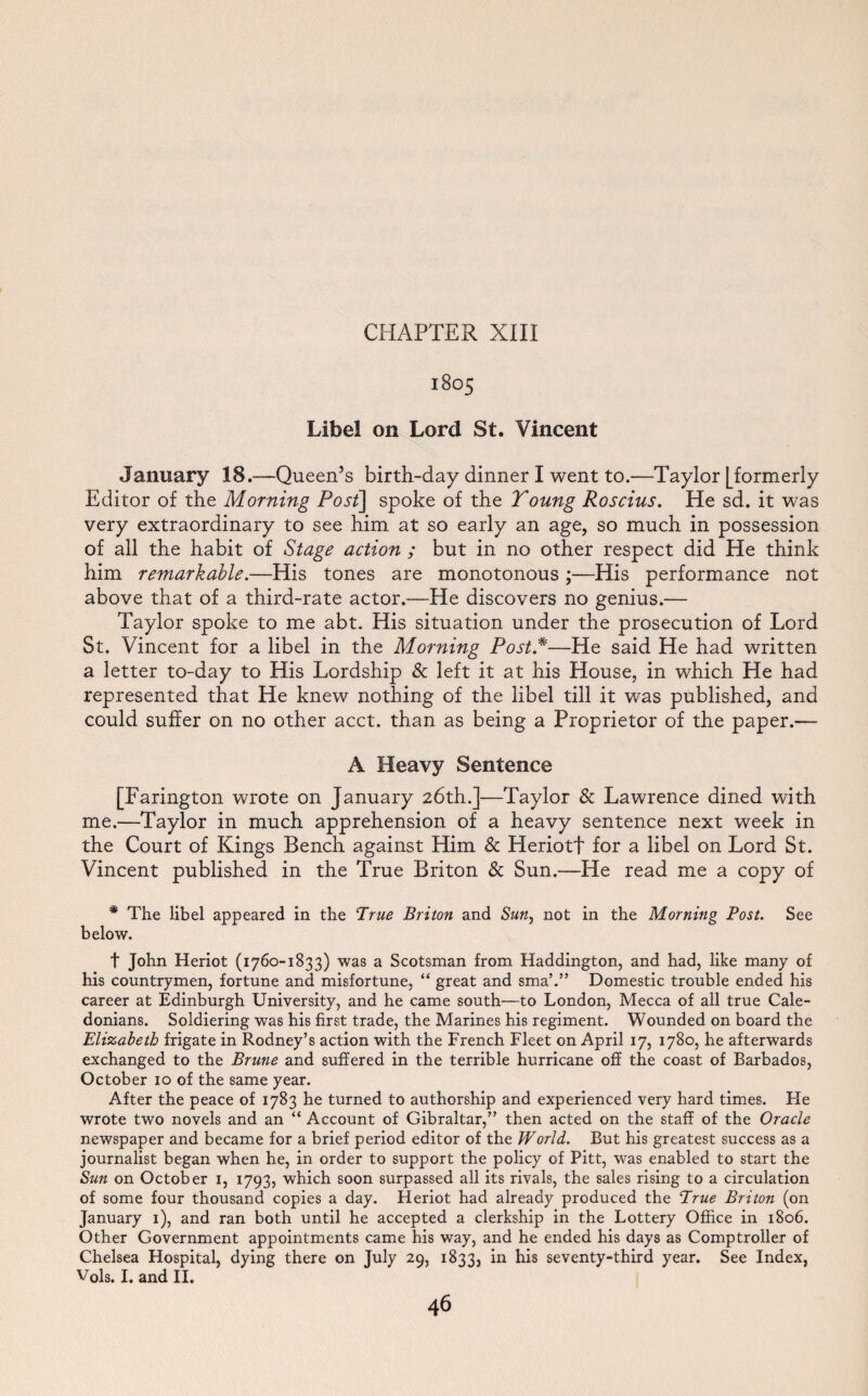 1805 Libel on Lord St. Vincent January 18.—Queen’s birth-day dinner I went to.—Taylor [formerly Editor of the Morning Post] spoke of the Young Roscius. He sd. it was very extraordinary to see him at so early an age, so much in possession of all the habit of Stage action ; but in no other respect did He think him remarkable.—His tones are monotonous ;—His performance not above that of a third-rate actor.—He discovers no genius.— Taylor spoke to me abt. His situation under the prosecution of Lord St. Vincent for a libel in the Morning Post.*—He said He had written a letter to-day to His Lordship & left it at his House, in which He had represented that He knew nothing of the libel till it was published, and could suffer on no other acct. than as being a Proprietor of the paper.— A Heavy Sentence [Farington wrote on January 26th.]—Taylor & Lawrence dined with me.—Taylor in much apprehension of a heavy sentence next week in the Court of Kings Bench against Him & Heriotf for a libel on Lord St. Vincent published in the True Briton & Sun.—He read me a copy of * The libel appeared in the True Briton and Sun, not in the Morning Post. See below. t John Heriot (1760-1833) was a Scotsman from Haddington, and had, like many of his countrymen, fortune and misfortune, “ great and sma’.” Domestic trouble ended his career at Edinburgh University, and he came south—to London, Mecca of all true Cale¬ donians. Soldiering was his first trade, the Marines his regiment. Wounded on board the Elizabeth frigate in Rodney’s action with the French Fleet on April 17, 1780, he afterwards exchanged to the Brune and suffered in the terrible hurricane off the coast of Barbados, October 10 of the same year. After the peace of 1783 he turned to authorship and experienced very hard times. He wrote two novels and an “ Account of Gibraltar,” then acted on the staff of the Oracle newspaper and became for a brief period editor of the World. But his greatest success as a journalist began when he, in order to support the policy of Pitt, was enabled to start the Sun on October 1, 1793, which soon surpassed all its rivals, the sales rising to a circulation of some four thousand copies a day. Heriot had already produced the True Briton (on January 1), and ran both until he accepted a clerkship in the Lottery Office in 1806. Other Government appointments came his way, and he ended his days as Comptroller of Chelsea Hospital, dying there on July 29, 1833, in his seventy-third year. See Index, Vols. I. and II.