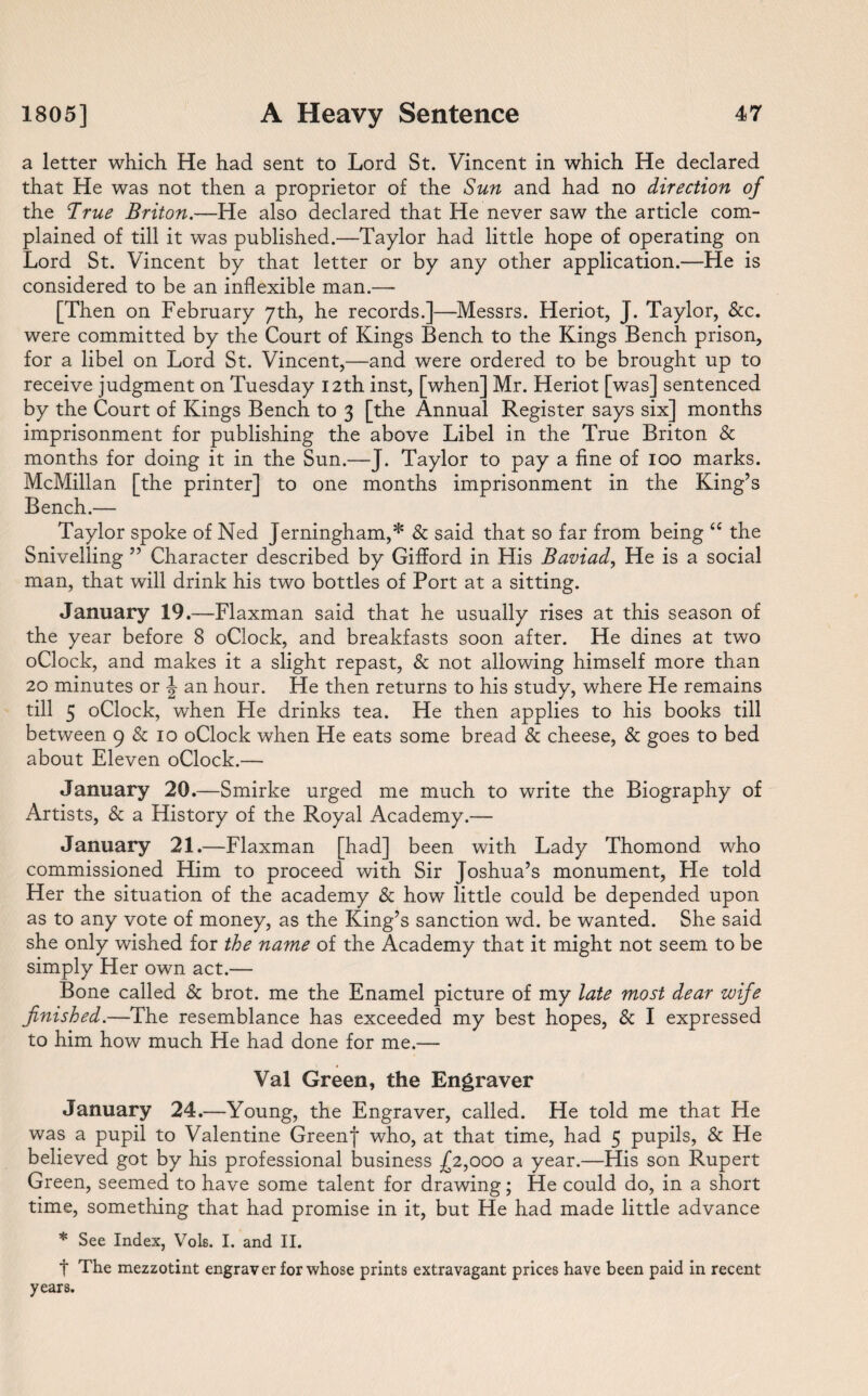 a letter which He had sent to Lord St. Vincent in which He declared that He was not then a proprietor of the Sun and had no direction of the dirue Briton.—He also declared that He never saw the article com¬ plained of till it was published.—Taylor had little hope of operating on Lord St. Vincent by that letter or by any other application.—He is considered to be an inflexible man.— [Then on February 7th, he records.]—Messrs. Heriot, J. Taylor, &c. were committed by the Court of Kings Bench to the Kings Bench prison, for a libel on Lord St. Vincent,—and were ordered to be brought up to receive judgment on Tuesday 12th inst, [when] Mr. Heriot [was] sentenced by the Court of Kings Bench to 3 [the Annual Register says six] months imprisonment for publishing the above Libel in the True Briton & months for doing it in the Sun.—J. Taylor to pay a fine of 100 marks. McMillan [the printer] to one months imprisonment in the King’s Bench.— Taylor spoke of Ned Jerningham,* & said that so far from being “ the Snivelling ” Character described by Gifford in His Baviad, He is a social man, that will drink his two bottles of Port at a sitting. January 19.—Flaxman said that he usually rises at this season of the year before 8 oClock, and breakfasts soon after. He dines at two oClock, and makes it a slight repast, & not allowing himself more than 20 minutes or \ an hour. He then returns to his study, where He remains till 5 oClock, when He drinks tea. He then applies to his books till between 9 & 10 oClock when He eats some bread & cheese, & goes to bed about Eleven oClock.— January 20.—Smirke urged me much to write the Biography of Artists, & a History of the Royal Academy.— January 21.—Flaxman [had] been with Lady Thomond who commissioned Him to proceed with Sir Joshua’s monument, He told Her the situation of the academy & how little could be depended upon as to any vote of money, as the King’s sanction wd. be wanted. She said she only wished for the name of the Academy that it might not seem to be simply Her own act.— Bone called & brot. me the Enamel picture of my late most dear wife finished.—The resemblance has exceeded my best hopes, & I expressed to him how much He had done for me.— Val Green, the Engraver January 24.—Young, the Engraver, called. He told me that He was a pupil to Valentine Greenf who, at that time, had 5 pupils, & He believed got by his professional business £2,000 a year.—His son Rupert Green, seemed to have some talent for drawing; He could do, in a short time, something that had promise in it, but He had made little advance * See Index, Vols. I. and II. t The mezzotint engraver for whose prints extravagant prices have been paid in recent years.