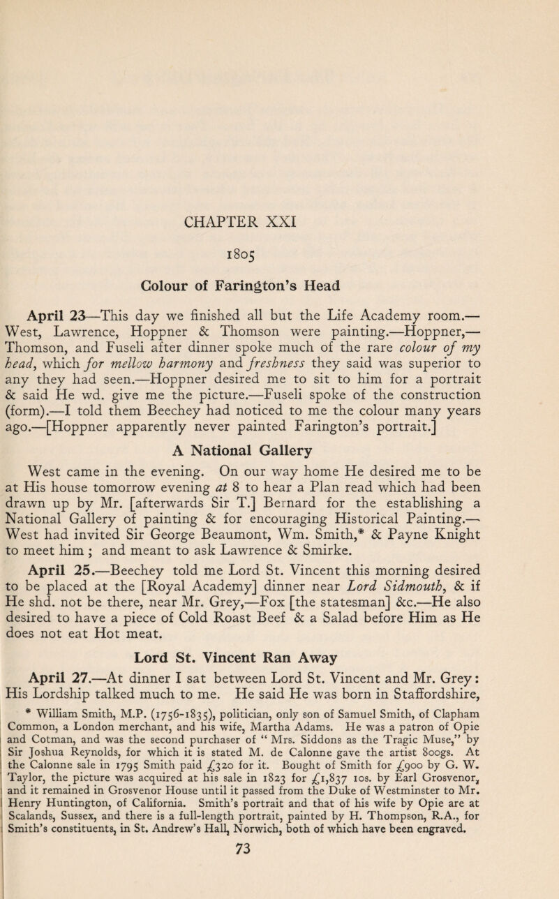 1805 Colour of Farington’s Head April 23—This day we finished all but the Life Academy room.— West, Lawrence, Hoppner & Thomson were painting.—Hoppner,— Thomson, and Fuseli after dinner spoke much of the rare colour of my head, which for mellow harmony and freshness they said was superior to any they had seen.—Hoppner desired me to sit to him for a portrait & said He wd. give me the picture.—Fuseli spoke of the construction (form).—I told them Beechey had noticed to me the colour many years ago.—[Hoppner apparently never painted Farington’s portrait.] A National Gallery West came in the evening. On our way home He desired me to be at His house tomorrow evening at 8 to hear a Plan read which had been drawn up by Mr. [afterwards Sir T.] Bernard for the establishing a National Gallery of painting & for encouraging Historical Painting.—• West had invited Sir George Beaumont, Wm. Smith,* 8c Payne Knight to meet him ; and meant to ask Lawrence 8c Smirke. April 25.—Beechey told me Lord St. Vincent this morning desired to be placed at the [Royal Academy] dinner near Lord Sidmouth, 8c if He shd. not be there, near Mr. Grey,—Fox [the statesman] 8cc.—He also desired to have a piece of Cold Roast Beef 8c a Salad before Him as He does not eat Hot meat. Lord St. Vincent Ran Away April 27 .—At dinner I sat between Lord St. Vincent and Mr. Grey: His Lordship talked much to me. He said He was born in Staffordshire, * William Smith, M.P. (1756-1835), politician, only son of Samuel Smith, of Clapham Common, a London merchant, and his wife, Martha Adams. He was a patron of Opie and Cotman, and was the second purchaser of “ Mrs. Siddons as the Tragic Muse,” by Sir Joshua Reynolds, for which it is stated M. de Calonne gave the artist 8oogs. At the Calonne sale in 1795 Smith paid .£320 for it. Bought of Smith for .£900 by G. W. Taylor, the picture was acquired at his sale in 1823 for ,£1,837 IOS> by- Earl Grosvenor, ; and it remained in Grosvenor House until it passed from the Duke of Westminster to Mr. I Henry Huntington, of California. Smith’s portrait and that of his wife by Opie are at Scalands, Sussex, and there is a full-length portrait, painted by H. Thompson, R.A., for ; Smith’s constituents, in St. Andrew’s Hall, Norwich, both of which have been engraved.