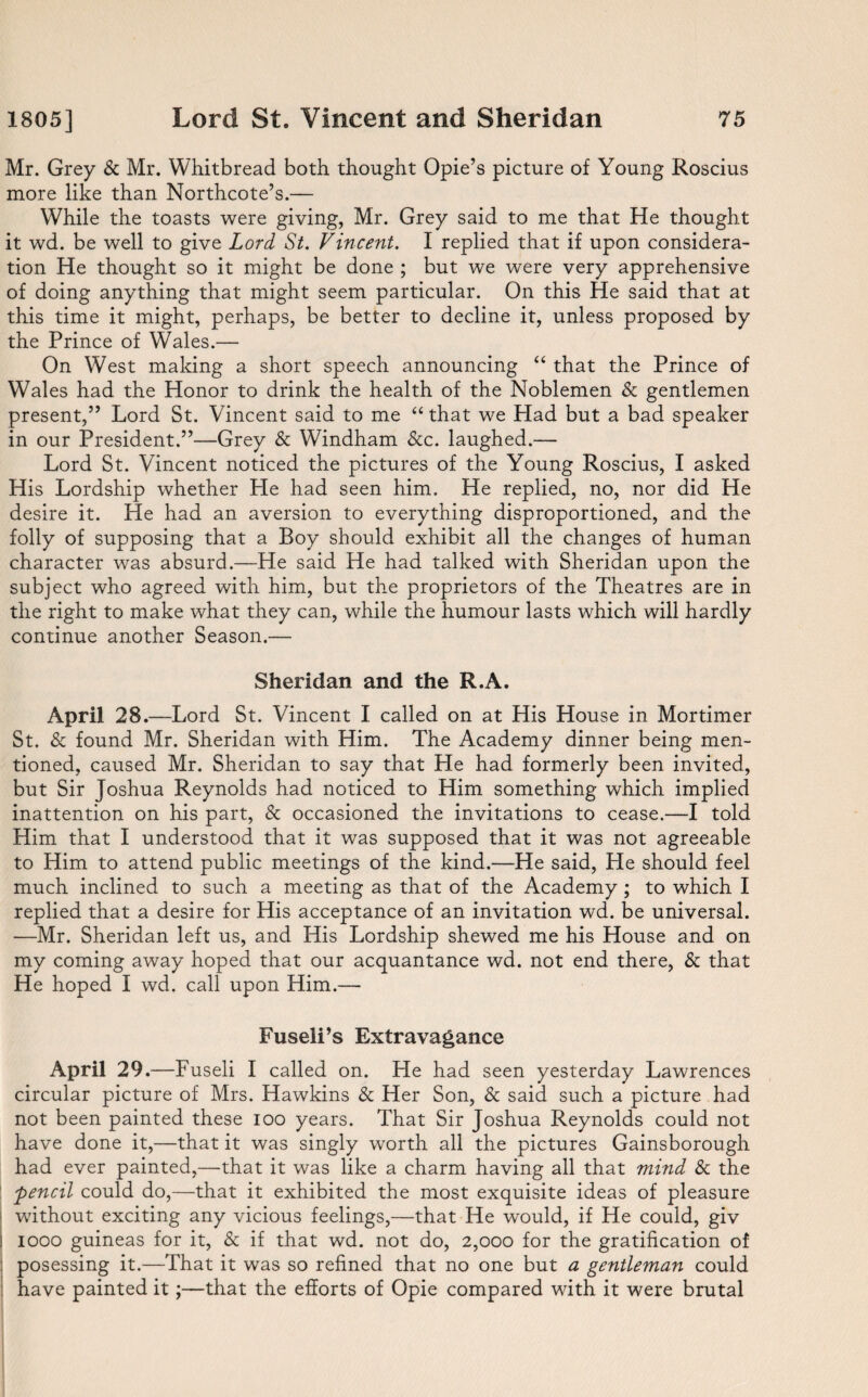 Mr. Grey & Mr. Whitbread both thought Opie’s picture of Young Roscius more like than Northcote’s.— While the toasts were giving, Mr. Grey said to me that He thought it wd. be well to give Lord St. Vincent. I replied that if upon considera¬ tion He thought so it might be done ; but we were very apprehensive of doing anything that might seem particular. On this He said that at this time it might, perhaps, be better to decline it, unless proposed by the Prince of Wales.— On West making a short speech announcing “ that the Prince of Wales had the Honor to drink the health of the Noblemen & gentlemen present,” Lord St. Vincent said to me “ that we Had but a bad speaker in our President.”—Grey & Windham &c. laughed.— Lord St. Vincent noticed the pictures of the Young Roscius, I asked His Lordship whether He had seen him. He replied, no, nor did He desire it. He had an aversion to everything disproportioned, and the folly of supposing that a Boy should exhibit all the changes of human character was absurd.—He said He had talked with Sheridan upon the subject who agreed with him, but the proprietors of the Theatres are in the right to make what they can, while the humour lasts which will hardly continue another Season.— Sheridan and the R.A. April 28. —Lord St. Vincent I called on at His House in Mortimer St. & found Mr. Sheridan with Him. The Academy dinner being men¬ tioned, caused Mr. Sheridan to say that He had formerly been invited, but Sir Joshua Reynolds had noticed to Him something which implied inattention on his part, & occasioned the invitations to cease.—I told Him that I understood that it was supposed that it was not agreeable to Him to attend public meetings of the kind.—He said, He should feel much inclined to such a meeting as that of the Academy ; to which I replied that a desire for His acceptance of an invitation wd. be universal. —Mr. Sheridan left us, and His Lordship shewed me his House and on my coming away hoped that our acquantance wd. not end there, & that He hoped I wd. call upon Him.— Fuseli’s Extravagance April 29 .—Fuseli I called on. He had seen yesterday Lawrences circular picture of Mrs. Hawkins & Her Son, & said such a picture had not been painted these ioo years. That Sir Joshua Reynolds could not have done it,—that it was singly worth all the pictures Gainsborough had ever painted,—that it was like a charm having all that mind & the pencil could do,—that it exhibited the most exquisite ideas of pleasure without exciting any vicious feelings,—that He would, if He could, giv i iooo guineas for it, & if that wd. not do, 2,000 for the gratification of posessing it.—That it was so refined that no one but a gentleman could have painted it;—that the efforts of Opie compared with it were brutal