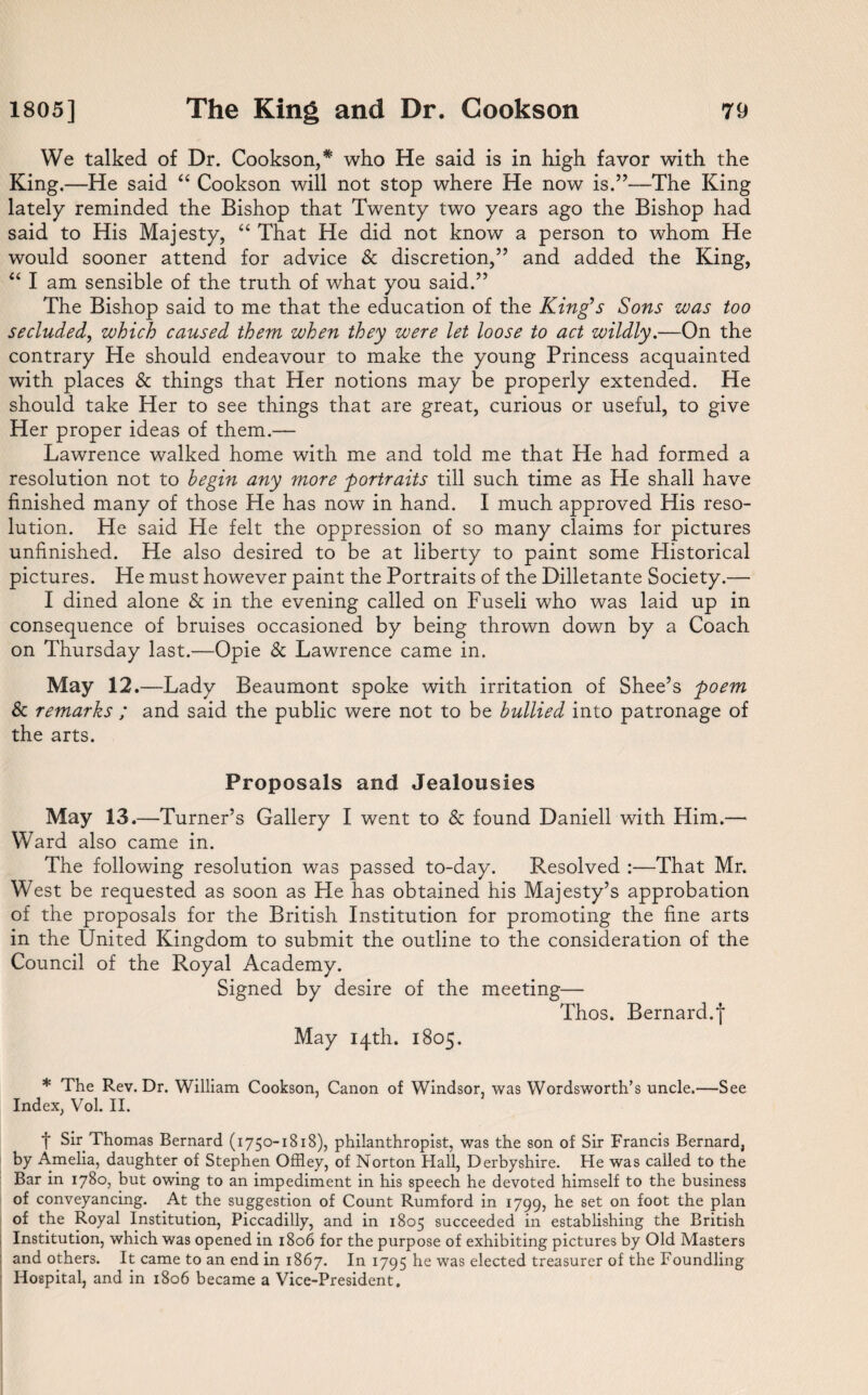 We talked of Dr. Cookson,* who He said is in high favor with the King.—He said “ Cookson will not stop where He now is.”—The King lately reminded the Bishop that Twenty two years ago the Bishop had said to His Majesty, “ That He did not know a person to whom He would sooner attend for advice & discretion,” and added the King, “ I am sensible of the truth of what you said.” The Bishop said to me that the education of the King’s Sons was too secluded, which caused them when they were let loose to act wildly.—On the contrary He should endeavour to make the young Princess acquainted with places & things that Her notions may be properly extended. He should take Her to see things that are great, curious or useful, to give Her proper ideas of them.— Lawrence walked home with me and told me that He had formed a resolution not to begin any more -portraits till such time as He shall have finished many of those He has now in hand. I much approved His reso¬ lution. He said He felt the oppression of so many claims for pictures unfinished. He also desired to be at liberty to paint some Historical pictures. He must however paint the Portraits of the Dilletante Society.— I dined alone & in the evening called on Fuseli who was laid up in consequence of bruises occasioned by being thrown down by a Coach on Thursday last.—Opie & Lawrence came in. May 12.—Lady Beaumont spoke with irritation of Shee’s poem 8c remarks ; and said the public were not to be bullied into patronage of the arts. Proposals and Jealousies May 13 .—Turner’s Gallery I went to & found Daniell with Him.—• Ward also came in. The following resolution was passed to-day. Resolved :—That Mr. West be requested as soon as He has obtained his Majesty’s approbation of the proposals for the British Institution for promoting the fine arts in the United Kingdom to submit the outline to the consideration of the Council of the Royal Academy. Signed by desire of the meeting— Thos. Bernard.j May 14th. 1805. * The Rev. Dr. William Cookson, Canon of Windsor, was Wordsworth’s uncle.—See Index, Vol. II. t Sir Thomas Bernard (1750-1818), philanthropist, was the son of Sir Francis Bernard, by Amelia, daughter of Stephen Offley, of Norton Hall, Derbyshire. He was called to the Bar in 1780, but owing to an impediment in his speech he devoted himself to the business of conveyancing. At the suggestion of Count Rumford in 1799, he set on foot the plan of the Royal Institution, Piccadilly, and in 1805 succeeded in establishing the British Institution, which was opened in 1806 for the purpose of exhibiting pictures by Old Masters : and others. It came to an end in 1867. In 1795 he was elected treasurer of the Foundling Hospital, and in 1806 became a Vice-President.